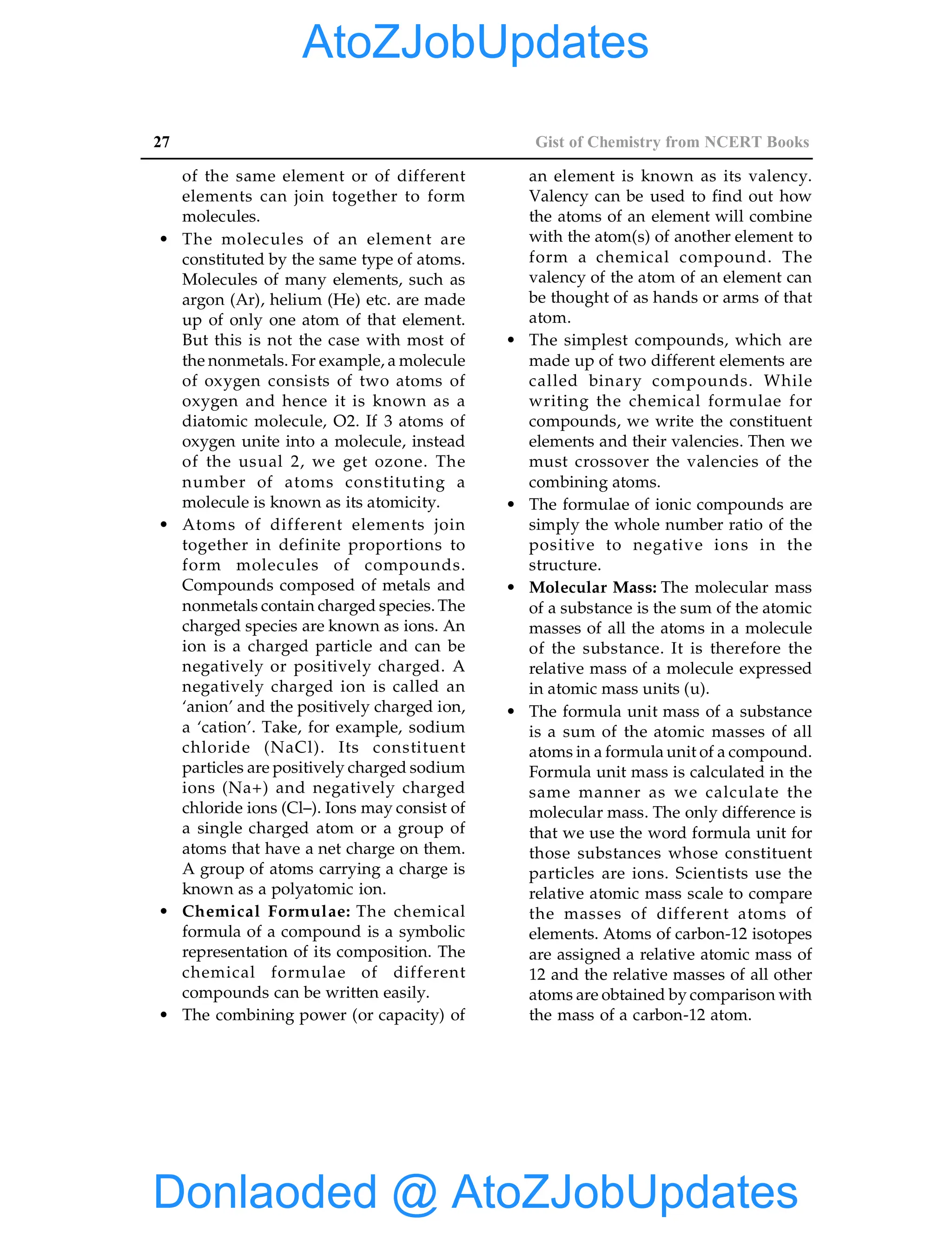 27 Gist of Chemistry from NCERT Books
of the same element or of different
elements can join together to form
molecules.
• The molecules of an element are
constituted by the same type of atoms.
Molecules of many elements, such as
argon (Ar), helium (He) etc. are made
up of only one atom of that element.
But this is not the case with most of
the nonmetals. For example, a molecule
of oxygen consists of two atoms of
oxygen and hence it is known as a
diatomic molecule, O2. If 3 atoms of
oxygen unite into a molecule, instead
of the usual 2, we get ozone. The
number of atoms constituting a
molecule is known as its atomicity.
• Atoms of different elements join
together in definite proportions to
form molecules of compounds.
Compounds composed of metals and
nonmetals contain charged species. The
charged species are known as ions. An
ion is a charged particle and can be
negatively or positively charged. A
negatively charged ion is called an
‘anion’ and the positively charged ion,
a ‘cation’. Take, for example, sodium
chloride (NaCl). Its constituent
particles are positively charged sodium
ions (Na+) and negatively charged
chloride ions (Cl–). Ions may consist of
a single charged atom or a group of
atoms that have a net charge on them.
A group of atoms carrying a charge is
known as a polyatomic ion.
• Chemical Formulae: The chemical
formula of a compound is a symbolic
representation of its composition. The
chemical formulae of different
compounds can be written easily.
• The combining power (or capacity) of
an element is known as its valency.
Valency can be used to find out how
the atoms of an element will combine
with the atom(s) of another element to
form a chemical compound. The
valency of the atom of an element can
be thought of as hands or arms of that
atom.
• The simplest compounds, which are
made up of two different elements are
called binary compounds. While
writing the chemical formulae for
compounds, we write the constituent
elements and their valencies. Then we
must crossover the valencies of the
combining atoms.
• The formulae of ionic compounds are
simply the whole number ratio of the
positive to negative ions in the
structure.
• Molecular Mass: The molecular mass
of a substance is the sum of the atomic
masses of all the atoms in a molecule
of the substance. It is therefore the
relative mass of a molecule expressed
in atomic mass units (u).
• The formula unit mass of a substance
is a sum of the atomic masses of all
atoms in a formula unit of a compound.
Formula unit mass is calculated in the
same manner as we calculate the
molecular mass. The only difference is
that we use the word formula unit for
those substances whose constituent
particles are ions. Scientists use the
relative atomic mass scale to compare
the masses of different atoms of
elements. Atoms of carbon-12 isotopes
are assigned a relative atomic mass of
12 and the relative masses of all other
atoms are obtained by comparison with
the mass of a carbon-12 atom.
Donlaoded @ AtoZJobUpdates
AtoZJobUpdates
 