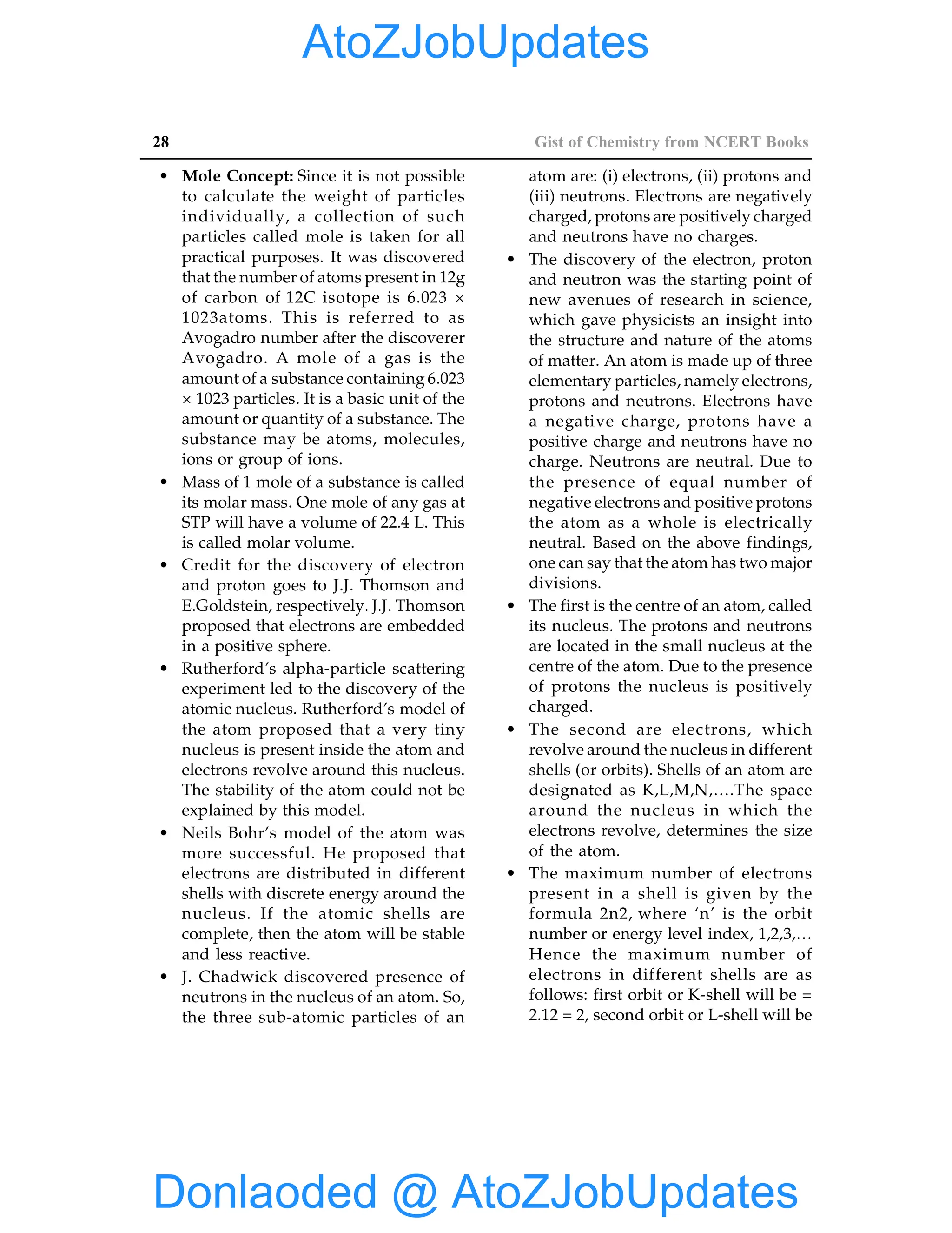 28 Gist of Chemistry from NCERT Books
• Mole Concept: Since it is not possible
to calculate the weight of particles
individually, a collection of such
particles called mole is taken for all
practical purposes. It was discovered
that the number of atoms present in 12g
of carbon of 12C isotope is 6.023 ×
1023atoms. This is referred to as
Avogadro number after the discoverer
Avogadro. A mole of a gas is the
amount of a substance containing 6.023
× 1023 particles. It is a basic unit of the
amount or quantity of a substance. The
substance may be atoms, molecules,
ions or group of ions.
• Mass of 1 mole of a substance is called
its molar mass. One mole of any gas at
STP will have a volume of 22.4 L. This
is called molar volume.
• Credit for the discovery of electron
and proton goes to J.J. Thomson and
E.Goldstein, respectively. J.J. Thomson
proposed that electrons are embedded
in a positive sphere.
• Rutherford’s alpha-particle scattering
experiment led to the discovery of the
atomic nucleus. Rutherford’s model of
the atom proposed that a very tiny
nucleus is present inside the atom and
electrons revolve around this nucleus.
The stability of the atom could not be
explained by this model.
• Neils Bohr’s model of the atom was
more successful. He proposed that
electrons are distributed in different
shells with discrete energy around the
nucleus. If the atomic shells are
complete, then the atom will be stable
and less reactive.
• J. Chadwick discovered presence of
neutrons in the nucleus of an atom. So,
the three sub-atomic particles of an
atom are: (i) electrons, (ii) protons and
(iii) neutrons. Electrons are negatively
charged, protons are positively charged
and neutrons have no charges.
• The discovery of the electron, proton
and neutron was the starting point of
new avenues of research in science,
which gave physicists an insight into
the structure and nature of the atoms
of matter. An atom is made up of three
elementary particles, namely electrons,
protons and neutrons. Electrons have
a negative charge, protons have a
positive charge and neutrons have no
charge. Neutrons are neutral. Due to
the presence of equal number of
negative electrons and positive protons
the atom as a whole is electrically
neutral. Based on the above findings,
one can say that the atom has two major
divisions.
• The first is the centre of an atom, called
its nucleus. The protons and neutrons
are located in the small nucleus at the
centre of the atom. Due to the presence
of protons the nucleus is positively
charged.
• The second are electrons, which
revolve around the nucleus in different
shells (or orbits). Shells of an atom are
designated as K,L,M,N,….The space
around the nucleus in which the
electrons revolve, determines the size
of the atom.
• The maximum number of electrons
present in a shell is given by the
formula 2n2, where ‘n’ is the orbit
number or energy level index, 1,2,3,…
Hence the maximum number of
electrons in different shells are as
follows: first orbit or K-shell will be =
2.12 = 2, second orbit or L-shell will be
Donlaoded @ AtoZJobUpdates
AtoZJobUpdates
 