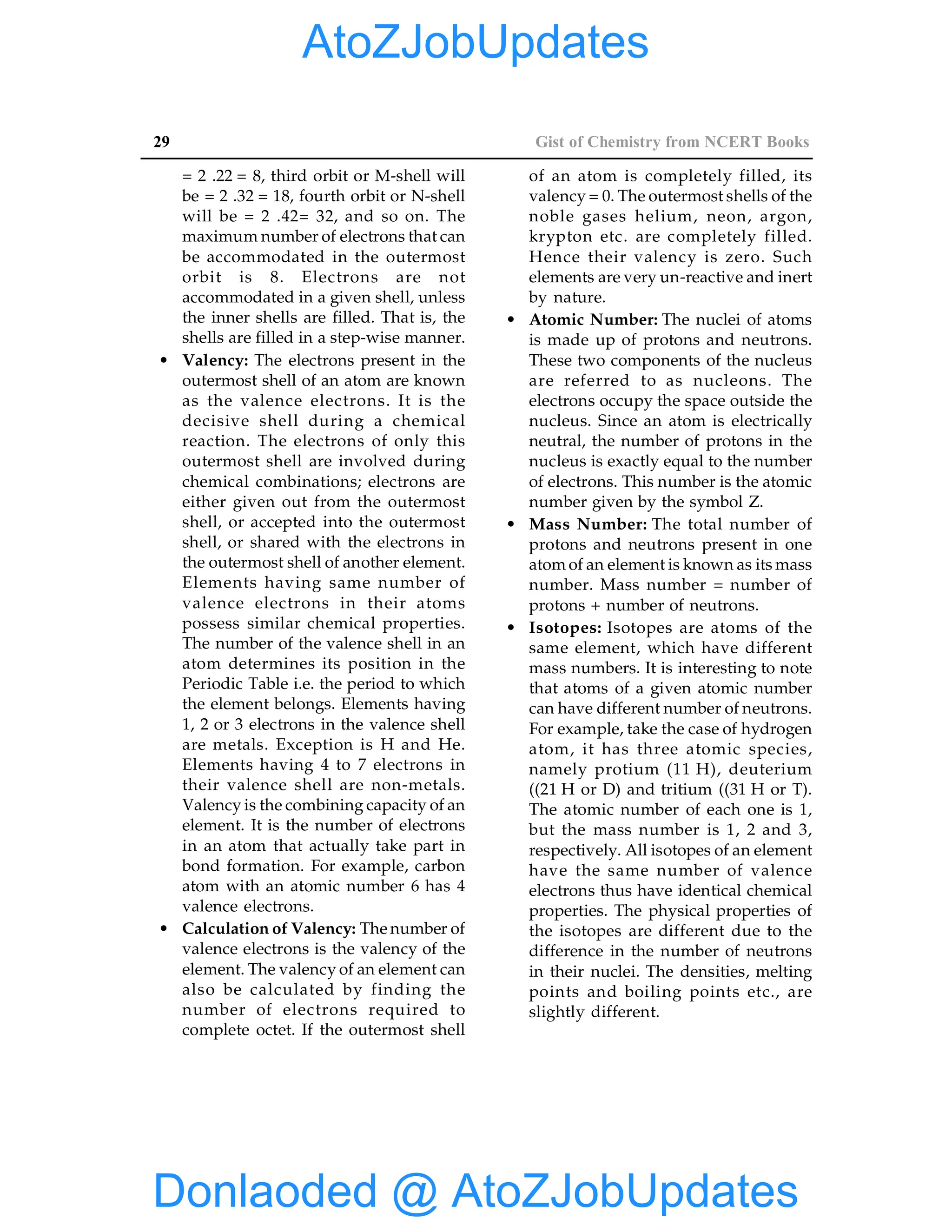 29 Gist of Chemistry from NCERT Books
= 2 .22 = 8, third orbit or M-shell will
be = 2 .32 = 18, fourth orbit or N-shell
will be = 2 .42= 32, and so on. The
maximum number of electrons that can
be accommodated in the outermost
orbit is 8. Electrons are not
accommodated in a given shell, unless
the inner shells are filled. That is, the
shells are filled in a step-wise manner.
• Valency: The electrons present in the
outermost shell of an atom are known
as the valence electrons. It is the
decisive shell during a chemical
reaction. The electrons of only this
outermost shell are involved during
chemical combinations; electrons are
either given out from the outermost
shell, or accepted into the outermost
shell, or shared with the electrons in
the outermost shell of another element.
Elements having same number of
valence electrons in their atoms
possess similar chemical properties.
The number of the valence shell in an
atom determines its position in the
Periodic Table i.e. the period to which
the element belongs. Elements having
1, 2 or 3 electrons in the valence shell
are metals. Exception is H and He.
Elements having 4 to 7 electrons in
their valence shell are non-metals.
Valency is the combining capacity of an
element. It is the number of electrons
in an atom that actually take part in
bond formation. For example, carbon
atom with an atomic number 6 has 4
valence electrons.
• Calculation of Valency: The number of
valence electrons is the valency of the
element. The valency of an element can
also be calculated by finding the
number of electrons required to
complete octet. If the outermost shell
of an atom is completely filled, its
valency = 0. The outermost shells of the
noble gases helium, neon, argon,
krypton etc. are completely filled.
Hence their valency is zero. Such
elements are very un-reactive and inert
by nature.
• Atomic Number: The nuclei of atoms
is made up of protons and neutrons.
These two components of the nucleus
are referred to as nucleons. The
electrons occupy the space outside the
nucleus. Since an atom is electrically
neutral, the number of protons in the
nucleus is exactly equal to the number
of electrons. This number is the atomic
number given by the symbol Z.
• Mass Number: The total number of
protons and neutrons present in one
atom of an element is known as its mass
number. Mass number = number of
protons + number of neutrons.
• Isotopes: Isotopes are atoms of the
same element, which have different
mass numbers. It is interesting to note
that atoms of a given atomic number
can have different number of neutrons.
For example, take the case of hydrogen
atom, it has three atomic species,
namely protium (11 H), deuterium
((21 H or D) and tritium ((31 H or T).
The atomic number of each one is 1,
but the mass number is 1, 2 and 3,
respectively. All isotopes of an element
have the same number of valence
electrons thus have identical chemical
properties. The physical properties of
the isotopes are different due to the
difference in the number of neutrons
in their nuclei. The densities, melting
points and boiling points etc., are
slightly different.
Donlaoded @ AtoZJobUpdates
AtoZJobUpdates
 