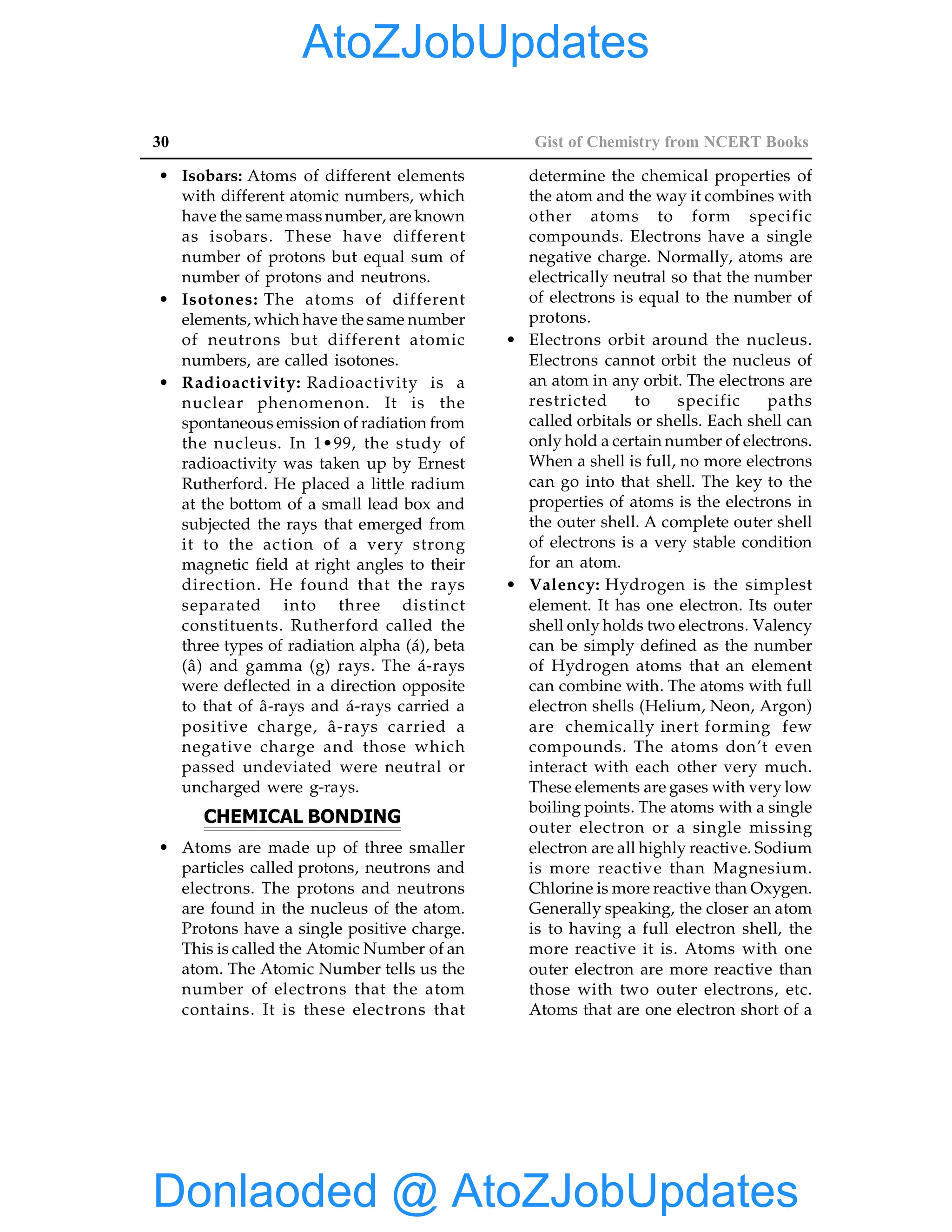 30 Gist of Chemistry from NCERT Books
• Isobars: Atoms of different elements
with different atomic numbers, which
have the same mass number, are known
as isobars. These have different
number of protons but equal sum of
number of protons and neutrons.
• Isotones: The atoms of different
elements, which have the same number
of neutrons but different atomic
numbers, are called isotones.
• Radioactivity: Radioactivity is a
nuclear phenomenon. It is the
spontaneous emission of radiation from
the nucleus. In 1•99, the study of
radioactivity was taken up by Ernest
Rutherford. He placed a little radium
at the bottom of a small lead box and
subjected the rays that emerged from
it to the action of a very strong
magnetic field at right angles to their
direction. He found that the rays
separated into three distinct
constituents. Rutherford called the
three types of radiation alpha (á), beta
(â) and gamma (g) rays. The á-rays
were deflected in a direction opposite
to that of â-rays and á-rays carried a
positive charge, â-rays carried a
negative charge and those which
passed undeviated were neutral or
uncharged were g-rays.
CHEMICAL BONDING
• Atoms are made up of three smaller
particles called protons, neutrons and
electrons. The protons and neutrons
are found in the nucleus of the atom.
Protons have a single positive charge.
This is called the Atomic Number of an
atom. The Atomic Number tells us the
number of electrons that the atom
contains. It is these electrons that
determine the chemical properties of
the atom and the way it combines with
other atoms to form specific
compounds. Electrons have a single
negative charge. Normally, atoms are
electrically neutral so that the number
of electrons is equal to the number of
protons.
• Electrons orbit around the nucleus.
Electrons cannot orbit the nucleus of
an atom in any orbit. The electrons are
restricted to specific paths
called orbitals or shells. Each shell can
only hold a certain number of electrons.
When a shell is full, no more electrons
can go into that shell. The key to the
properties of atoms is the electrons in
the outer shell. A complete outer shell
of electrons is a very stable condition
for an atom.
• Valency: Hydrogen is the simplest
element. It has one electron. Its outer
shell only holds two electrons. Valency
can be simply defined as the number
of Hydrogen atoms that an element
can combine with. The atoms with full
electron shells (Helium, Neon, Argon)
are chemically inert forming few
compounds. The atoms don’t even
interact with each other very much.
These elements are gases with very low
boiling points. The atoms with a single
outer electron or a single missing
electron are all highly reactive. Sodium
is more reactive than Magnesium.
Chlorine is more reactive than Oxygen.
Generally speaking, the closer an atom
is to having a full electron shell, the
more reactive it is. Atoms with one
outer electron are more reactive than
those with two outer electrons, etc.
Atoms that are one electron short of a
Donlaoded @ AtoZJobUpdates
AtoZJobUpdates
 