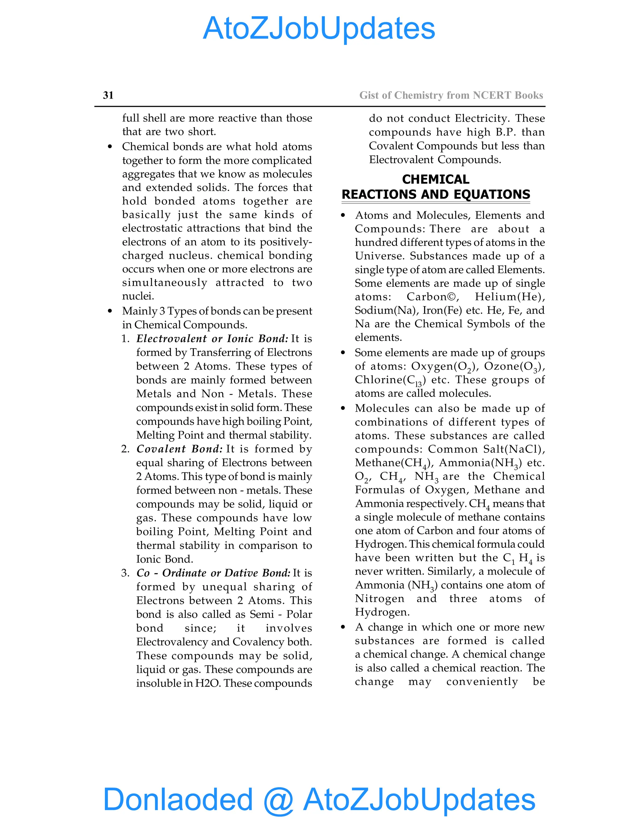 31 Gist of Chemistry from NCERT Books
full shell are more reactive than those
that are two short.
• Chemical bonds are what hold atoms
together to form the more complicated
aggregates that we know as molecules
and extended solids. The forces that
hold bonded atoms together are
basically just the same kinds of
electrostatic attractions that bind the
electrons of an atom to its positively-
charged nucleus. chemical bonding
occurs when one or more electrons are
simultaneously attracted to two
nuclei.
• Mainly 3 Types of bonds can be present
in Chemical Compounds.
1. Electrovalent or Ionic Bond: It is
formed by Transferring of Electrons
between 2 Atoms. These types of
bonds are mainly formed between
Metals and Non - Metals. These
compounds exist in solid form. These
compounds have high boiling Point,
Melting Point and thermal stability.
2. Covalent Bond: It is formed by
equal sharing of Electrons between
2 Atoms. This type of bond is mainly
formed between non - metals. These
compounds may be solid, liquid or
gas. These compounds have low
boiling Point, Melting Point and
thermal stability in comparison to
Ionic Bond.
3. Co - Ordinate or Dative Bond: It is
formed by unequal sharing of
Electrons between 2 Atoms. This
bond is also called as Semi - Polar
bond since; it involves
Electrovalency and Covalency both.
These compounds may be solid,
liquid or gas. These compounds are
insoluble in H2O. These compounds
do not conduct Electricity. These
compounds have high B.P. than
Covalent Compounds but less than
Electrovalent Compounds.
CHEMICAL
REACTIONS AND EQUATIONS
• Atoms and Molecules, Elements and
Compounds: There are about a
hundred different types of atoms in the
Universe. Substances made up of a
single type of atom are called Elements.
Some elements are made up of single
atoms: Carbon©, Helium(He),
Sodium(Na), Iron(Fe) etc. He, Fe, and
Na are the Chemical Symbols of the
elements.
• Some elements are made up of groups
of atoms: Oxygen(O2), Ozone(O3),
Chlorine(Cl3) etc. These groups of
atoms are called molecules.
• Molecules can also be made up of
combinations of different types of
atoms. These substances are called
compounds: Common Salt(NaCl),
Methane(CH4), Ammonia(NH3) etc.
O2, CH4, NH3 are the Chemical
Formulas of Oxygen, Methane and
Ammonia respectively. CH4 means that
a single molecule of methane contains
one atom of Carbon and four atoms of
Hydrogen. This chemical formula could
have been written but the C1 H4 is
never written. Similarly, a molecule of
Ammonia (NH3) contains one atom of
Nitrogen and three atoms of
Hydrogen.
• A change in which one or more new
substances are formed is called
a chemical change. A chemical change
is also called a chemical reaction. The
change may conveniently be
Donlaoded @ AtoZJobUpdates
AtoZJobUpdates
 