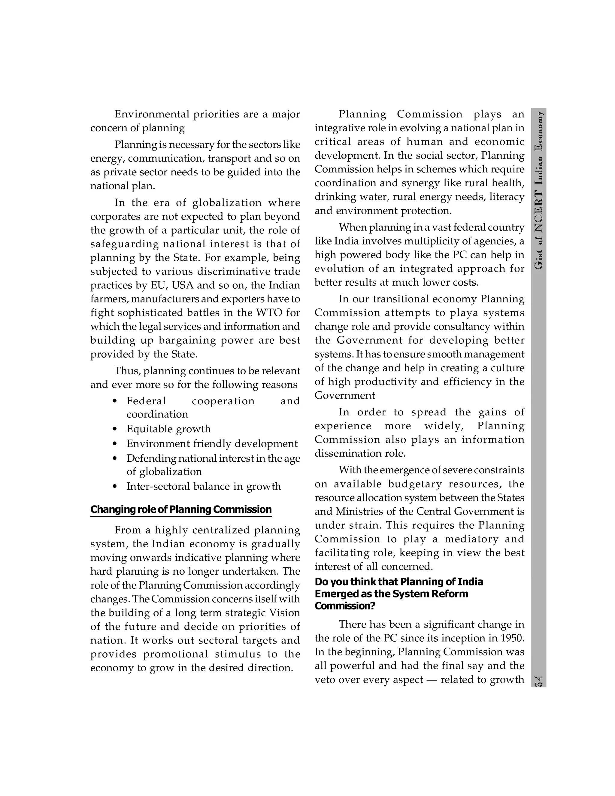 3
4
Gist
of
NCERT
Indian
Economy
Environmental priorities are a major
concern of planning
Planning is necessary for the sectors like
energy, communication, transport and so on
as private sector needs to be guided into the
national plan.
In the era of globalization where
corporates are not expected to plan beyond
the growth of a particular unit, the role of
safeguarding national interest is that of
planning by the State. For example, being
subjected to various discriminative trade
practices by EU, USA and so on, the Indian
farmers, manufacturers and exporters have to
fight sophisticated battles in the WTO for
which the legal services and information and
building up bargaining power are best
provided by the State.
Thus, planning continues to be relevant
and ever more so for the following reasons
• Federal cooperation and
coordination
• Equitable growth
• Environment friendly development
• Defending national interest in the age
of globalization
• Inter-sectoral balance in growth
ChangingroleofPlanning Commission
From a highly centralized planning
system, the Indian economy is gradually
moving onwards indicative planning where
hard planning is no longer undertaken. The
role of the Planning Commission accordingly
changes. The Commission concerns itself with
the building of a long term strategic Vision
of the future and decide on priorities of
nation. It works out sectoral targets and
provides promotional stimulus to the
economy to grow in the desired direction.
Planning Commission plays an
integrative role in evolving a national plan in
critical areas of human and economic
development. In the social sector, Planning
Commission helps in schemes which require
coordination and synergy like rural health,
drinking water, rural energy needs, literacy
and environment protection.
When planning in a vast federal country
like India involves multiplicity of agencies, a
high powered body like the PC can help in
evolution of an integrated approach for
better results at much lower costs.
In our transitional economy Planning
Commission attempts to playa systems
change role and provide consultancy within
the Government for developing better
systems. It has to ensure smooth management
of the change and help in creating a culture
of high productivity and efficiency in the
Government
In order to spread the gains of
experience more widely, Planning
Commission also plays an information
dissemination role.
With the emergence of severe constraints
on available budgetary resources, the
resource allocation system between the States
and Ministries of the Central Government is
under strain. This requires the Planning
Commission to play a mediatory and
facilitating role, keeping in view the best
interest of all concerned.
Do you think that Planning of India
Emerged as the System Reform
Commission?
There has been a significant change in
the role of the PC since its inception in 1950.
In the beginning, Planning Commission was
all powerful and had the final say and the
veto over every aspect — related to growth
 