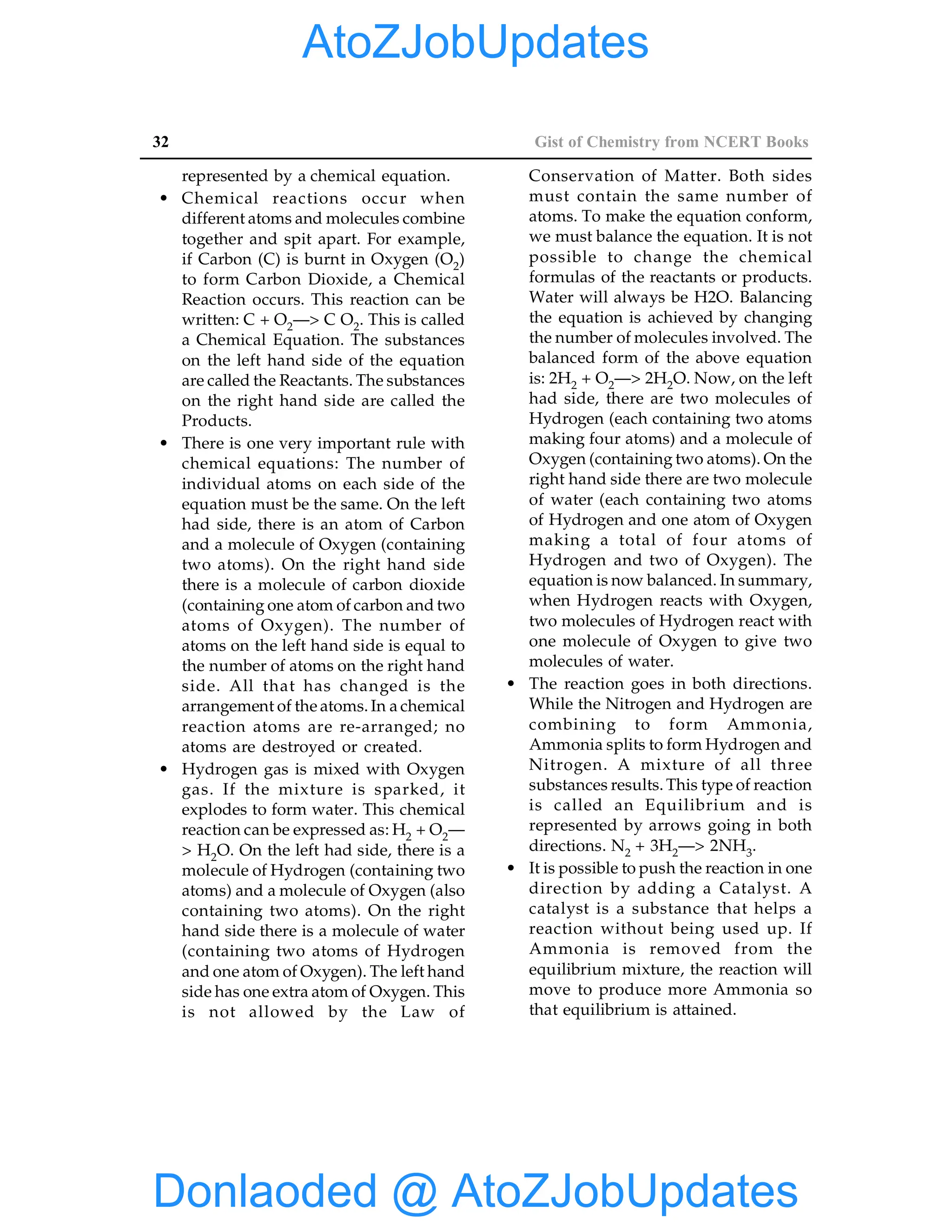 32 Gist of Chemistry from NCERT Books
represented by a chemical equation.
• Chemical reactions occur when
different atoms and molecules combine
together and spit apart. For example,
if Carbon (C) is burnt in Oxygen (O2)
to form Carbon Dioxide, a Chemical
Reaction occurs. This reaction can be
written: C + O2—> C O2. This is called
a Chemical Equation. The substances
on the left hand side of the equation
are called the Reactants. The substances
on the right hand side are called the
Products.
• There is one very important rule with
chemical equations: The number of
individual atoms on each side of the
equation must be the same. On the left
had side, there is an atom of Carbon
and a molecule of Oxygen (containing
two atoms). On the right hand side
there is a molecule of carbon dioxide
(containing one atom of carbon and two
atoms of Oxygen). The number of
atoms on the left hand side is equal to
the number of atoms on the right hand
side. All that has changed is the
arrangement of the atoms. In a chemical
reaction atoms are re-arranged; no
atoms are destroyed or created.
• Hydrogen gas is mixed with Oxygen
gas. If the mixture is sparked, it
explodes to form water. This chemical
reaction can be expressed as: H2 + O2—
> H2O. On the left had side, there is a
molecule of Hydrogen (containing two
atoms) and a molecule of Oxygen (also
containing two atoms). On the right
hand side there is a molecule of water
(containing two atoms of Hydrogen
and one atom of Oxygen). The left hand
side has one extra atom of Oxygen. This
is not allowed by the Law of
Conservation of Matter. Both sides
must contain the same number of
atoms. To make the equation conform,
we must balance the equation. It is not
possible to change the chemical
formulas of the reactants or products.
Water will always be H2O. Balancing
the equation is achieved by changing
the number of molecules involved. The
balanced form of the above equation
is: 2H2 + O2—> 2H2O. Now, on the left
had side, there are two molecules of
Hydrogen (each containing two atoms
making four atoms) and a molecule of
Oxygen (containing two atoms). On the
right hand side there are two molecule
of water (each containing two atoms
of Hydrogen and one atom of Oxygen
making a total of four atoms of
Hydrogen and two of Oxygen). The
equation is now balanced. In summary,
when Hydrogen reacts with Oxygen,
two molecules of Hydrogen react with
one molecule of Oxygen to give two
molecules of water.
• The reaction goes in both directions.
While the Nitrogen and Hydrogen are
combining to form Ammonia,
Ammonia splits to form Hydrogen and
Nitrogen. A mixture of all three
substances results. This type of reaction
is called an Equilibrium and is
represented by arrows going in both
directions. N2 + 3H2—> 2NH3.
• It is possible to push the reaction in one
direction by adding a Catalyst. A
catalyst is a substance that helps a
reaction without being used up. If
Ammonia is removed from the
equilibrium mixture, the reaction will
move to produce more Ammonia so
that equilibrium is attained.
Donlaoded @ AtoZJobUpdates
AtoZJobUpdates
 