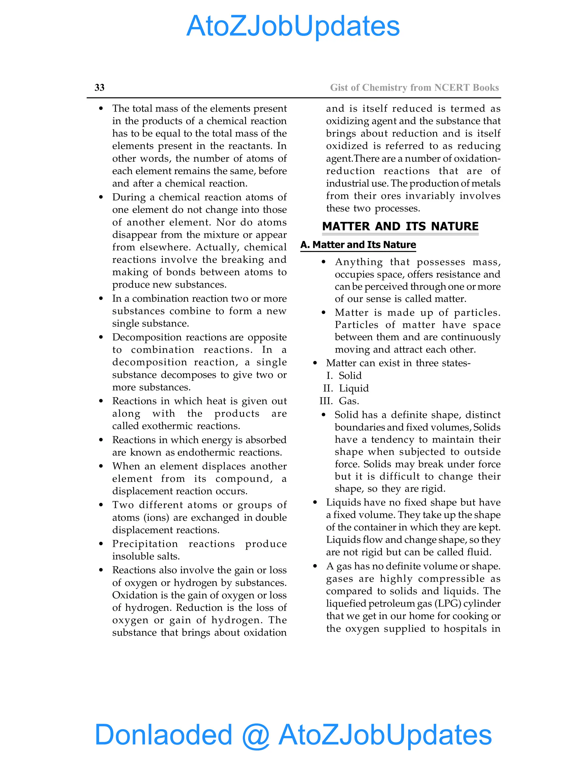 33 Gist of Chemistry from NCERT Books
• The total mass of the elements present
in the products of a chemical reaction
has to be equal to the total mass of the
elements present in the reactants. In
other words, the number of atoms of
each element remains the same, before
and after a chemical reaction.
• During a chemical reaction atoms of
one element do not change into those
of another element. Nor do atoms
disappear from the mixture or appear
from elsewhere. Actually, chemical
reactions involve the breaking and
making of bonds between atoms to
produce new substances.
• In a combination reaction two or more
substances combine to form a new
single substance.
• Decomposition reactions are opposite
to combination reactions. In a
decomposition reaction, a single
substance decomposes to give two or
more substances.
• Reactions in which heat is given out
along with the products are
called exothermic reactions.
• Reactions in which energy is absorbed
are known as endothermic reactions.
• When an element displaces another
element from its compound, a
displacement reaction occurs.
• Two different atoms or groups of
atoms (ions) are exchanged in double
displacement reactions.
• Precipitation reactions produce
insoluble salts.
• Reactions also involve the gain or loss
of oxygen or hydrogen by substances.
Oxidation is the gain of oxygen or loss
of hydrogen. Reduction is the loss of
oxygen or gain of hydrogen. The
substance that brings about oxidation
and is itself reduced is termed as
oxidizing agent and the substance that
brings about reduction and is itself
oxidized is referred to as reducing
agent.There are a number of oxidation-
reduction reactions that are of
industrial use. The production of metals
from their ores invariably involves
these two processes.
MATTER AND ITS NATURE
A. Matter and Its Nature
• Anything that possesses mass,
occupies space, offers resistance and
can be perceived through one or more
of our sense is called matter.
• Matter is made up of particles.
Particles of matter have space
between them and are continuously
moving and attract each other.
• Matter can exist in three states-
I. Solid
II. Liquid
III. Gas.
• Solid has a definite shape, distinct
boundaries and fixed volumes, Solids
have a tendency to maintain their
shape when subjected to outside
force. Solids may break under force
but it is difficult to change their
shape, so they are rigid.
• Liquids have no fixed shape but have
a fixed volume. They take up the shape
of the container in which they are kept.
Liquids flow and change shape, so they
are not rigid but can be called fluid.
• A gas has no definite volume or shape.
gases are highly compressible as
compared to solids and liquids. The
liquefied petroleum gas (LPG) cylinder
that we get in our home for cooking or
the oxygen supplied to hospitals in
Donlaoded @ AtoZJobUpdates
AtoZJobUpdates
 