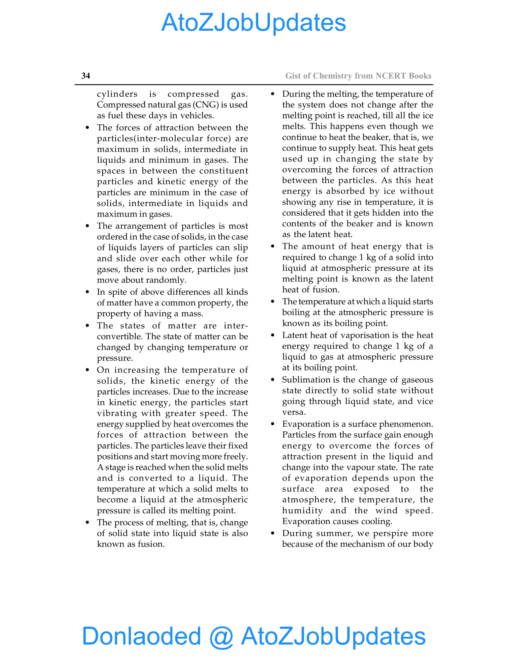34 Gist of Chemistry from NCERT Books
cylinders is compressed gas.
Compressed natural gas (CNG) is used
as fuel these days in vehicles.
• The forces of attraction between the
particles(inter-molecular force) are
maximum in solids, intermediate in
liquids and minimum in gases. The
spaces in between the constituent
particles and kinetic energy of the
particles are minimum in the case of
solids, intermediate in liquids and
maximum in gases.
• The arrangement of particles is most
ordered in the case of solids, in the case
of liquids layers of particles can slip
and slide over each other while for
gases, there is no order, particles just
move about randomly.
• In spite of above differences all kinds
of matter have a common property, the
property of having a mass.
• The states of matter are inter-
convertible. The state of matter can be
changed by changing temperature or
pressure.
• On increasing the temperature of
solids, the kinetic energy of the
particles increases. Due to the increase
in kinetic energy, the particles start
vibrating with greater speed. The
energy supplied by heat overcomes the
forces of attraction between the
particles. The particles leave their fixed
positions and start moving more freely.
A stage is reached when the solid melts
and is converted to a liquid. The
temperature at which a solid melts to
become a liquid at the atmospheric
pressure is called its melting point.
• The process of melting, that is, change
of solid state into liquid state is also
known as fusion.
• During the melting, the temperature of
the system does not change after the
melting point is reached, till all the ice
melts. This happens even though we
continue to heat the beaker, that is, we
continue to supply heat. This heat gets
used up in changing the state by
overcoming the forces of attraction
between the particles. As this heat
energy is absorbed by ice without
showing any rise in temperature, it is
considered that it gets hidden into the
contents of the beaker and is known
as the latent heat.
• The amount of heat energy that is
required to change 1 kg of a solid into
liquid at atmospheric pressure at its
melting point is known as the latent
heat of fusion.
• The temperature at which a liquid starts
boiling at the atmospheric pressure is
known as its boiling point.
• Latent heat of vaporisation is the heat
energy required to change 1 kg of a
liquid to gas at atmospheric pressure
at its boiling point.
• Sublimation is the change of gaseous
state directly to solid state without
going through liquid state, and vice
versa.
• Evaporation is a surface phenomenon.
Particles from the surface gain enough
energy to overcome the forces of
attraction present in the liquid and
change into the vapour state. The rate
of evaporation depends upon the
surface area exposed to the
atmosphere, the temperature, the
humidity and the wind speed.
Evaporation causes cooling.
• During summer, we perspire more
because of the mechanism of our body
Donlaoded @ AtoZJobUpdates
AtoZJobUpdates
 