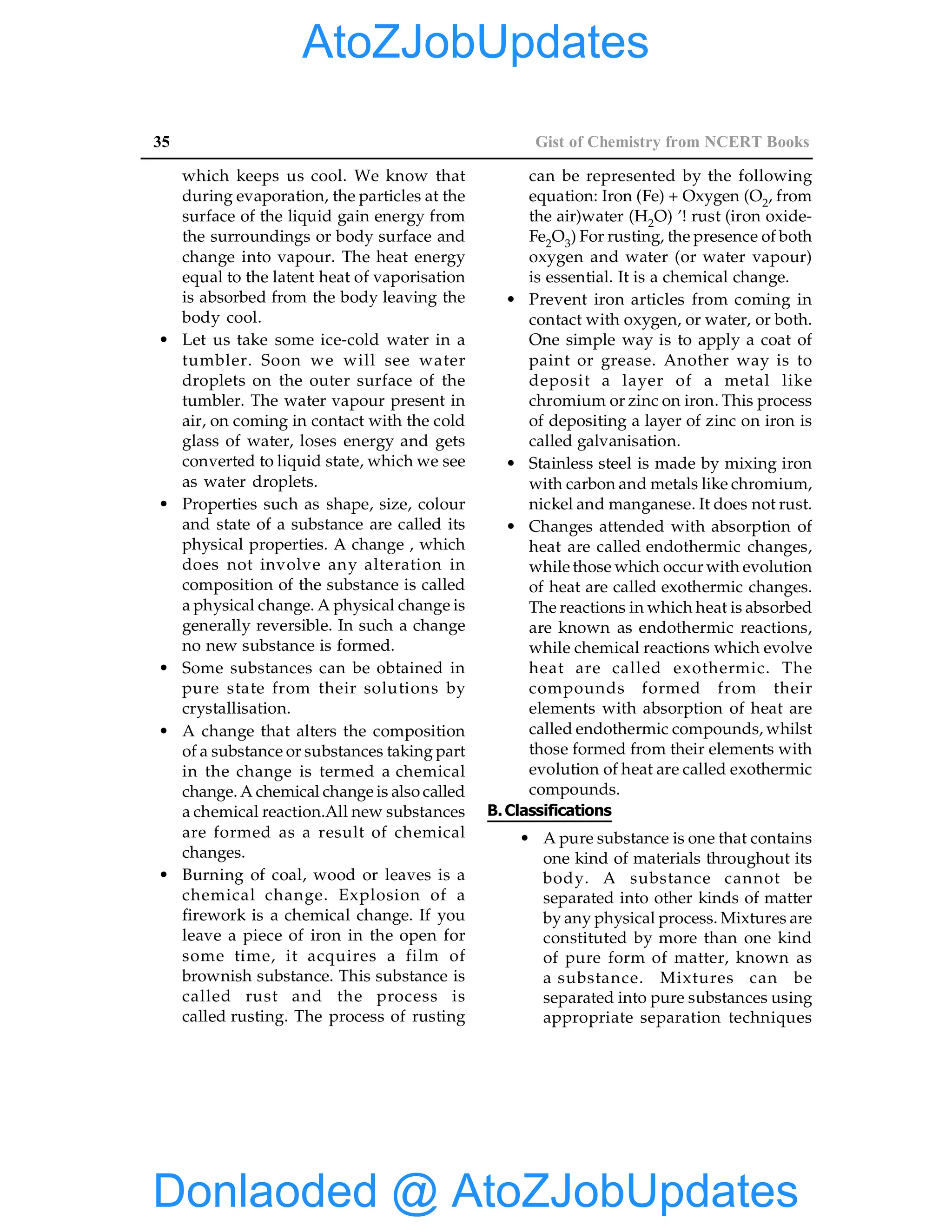 35 Gist of Chemistry from NCERT Books
which keeps us cool. We know that
during evaporation, the particles at the
surface of the liquid gain energy from
the surroundings or body surface and
change into vapour. The heat energy
equal to the latent heat of vaporisation
is absorbed from the body leaving the
body cool.
• Let us take some ice-cold water in a
tumbler. Soon we will see water
droplets on the outer surface of the
tumbler. The water vapour present in
air, on coming in contact with the cold
glass of water, loses energy and gets
converted to liquid state, which we see
as water droplets.
• Properties such as shape, size, colour
and state of a substance are called its
physical properties. A change , which
does not involve any alteration in
composition of the substance is called
a physical change. A physical change is
generally reversible. In such a change
no new substance is formed.
• Some substances can be obtained in
pure state from their solutions by
crystallisation.
• A change that alters the composition
of a substance or substances taking part
in the change is termed a chemical
change. A chemical change is also called
a chemical reaction.All new substances
are formed as a result of chemical
changes.
• Burning of coal, wood or leaves is a
chemical change. Explosion of a
firework is a chemical change. If you
leave a piece of iron in the open for
some time, it acquires a film of
brownish substance. This substance is
called rust and the process is
called rusting. The process of rusting
can be represented by the following
equation: Iron (Fe) + Oxygen (O2, from
the air)water (H2O) ’! rust (iron oxide-
Fe2O3) For rusting, the presence of both
oxygen and water (or water vapour)
is essential. It is a chemical change.
• Prevent iron articles from coming in
contact with oxygen, or water, or both.
One simple way is to apply a coat of
paint or grease. Another way is to
deposit a layer of a metal like
chromium or zinc on iron. This process
of depositing a layer of zinc on iron is
called galvanisation.
• Stainless steel is made by mixing iron
with carbon and metals like chromium,
nickel and manganese. It does not rust.
• Changes attended with absorption of
heat are called endothermic changes,
while those which occur with evolution
of heat are called exothermic changes.
The reactions in which heat is absorbed
are known as endothermic reactions,
while chemical reactions which evolve
heat are called exothermic. The
compounds formed from their
elements with absorption of heat are
called endothermic compounds, whilst
those formed from their elements with
evolution of heat are called exothermic
compounds.
B.Classifications
• A pure substance is one that contains
one kind of materials throughout its
body. A substance cannot be
separated into other kinds of matter
by any physical process. Mixtures are
constituted by more than one kind
of pure form of matter, known as
a substance. Mixtures can be
separated into pure substances using
appropriate separation techniques
Donlaoded @ AtoZJobUpdates
AtoZJobUpdates
 