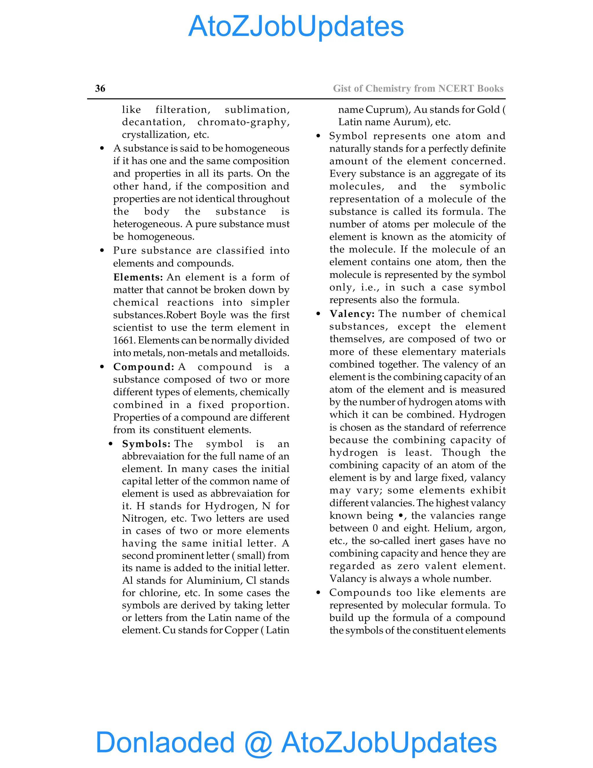 36 Gist of Chemistry from NCERT Books
like filteration, sublimation,
decantation, chromato-graphy,
crystallization, etc.
• A substance is said to be homogeneous
if it has one and the same composition
and properties in all its parts. On the
other hand, if the composition and
properties are not identical throughout
the body the substance is
heterogeneous. A pure substance must
be homogeneous.
• Pure substance are classified into
elements and compounds.
Elements: An element is a form of
matter that cannot be broken down by
chemical reactions into simpler
substances.Robert Boyle was the first
scientist to use the term element in
1661. Elements can be normally divided
into metals, non-metals and metalloids.
• Compound: A compound is a
substance composed of two or more
different types of elements, chemically
combined in a fixed proportion.
Properties of a compound are different
from its constituent elements.
• Symbols: The symbol is an
abbrevaiation for the full name of an
element. In many cases the initial
capital letter of the common name of
element is used as abbrevaiation for
it. H stands for Hydrogen, N for
Nitrogen, etc. Two letters are used
in cases of two or more elements
having the same initial letter. A
second prominent letter ( small) from
its name is added to the initial letter.
Al stands for Aluminium, Cl stands
for chlorine, etc. In some cases the
symbols are derived by taking letter
or letters from the Latin name of the
element. Cu stands for Copper ( Latin
name Cuprum), Au stands for Gold (
Latin name Aurum), etc.
• Symbol represents one atom and
naturally stands for a perfectly definite
amount of the element concerned.
Every substance is an aggregate of its
molecules, and the symbolic
representation of a molecule of the
substance is called its formula. The
number of atoms per molecule of the
element is known as the atomicity of
the molecule. If the molecule of an
element contains one atom, then the
molecule is represented by the symbol
only, i.e., in such a case symbol
represents also the formula.
• Valency: The number of chemical
substances, except the element
themselves, are composed of two or
more of these elementary materials
combined together. The valency of an
element is the combining capacity of an
atom of the element and is measured
by the number of hydrogen atoms with
which it can be combined. Hydrogen
is chosen as the standard of referrence
because the combining capacity of
hydrogen is least. Though the
combining capacity of an atom of the
element is by and large fixed, valancy
may vary; some elements exhibit
different valancies. The highest valancy
known being •, the valancies range
between 0 and eight. Helium, argon,
etc., the so-called inert gases have no
combining capacity and hence they are
regarded as zero valent element.
Valancy is always a whole number.
• Compounds too like elements are
represented by molecular formula. To
build up the formula of a compound
the symbols of the constituent elements
Donlaoded @ AtoZJobUpdates
AtoZJobUpdates
 