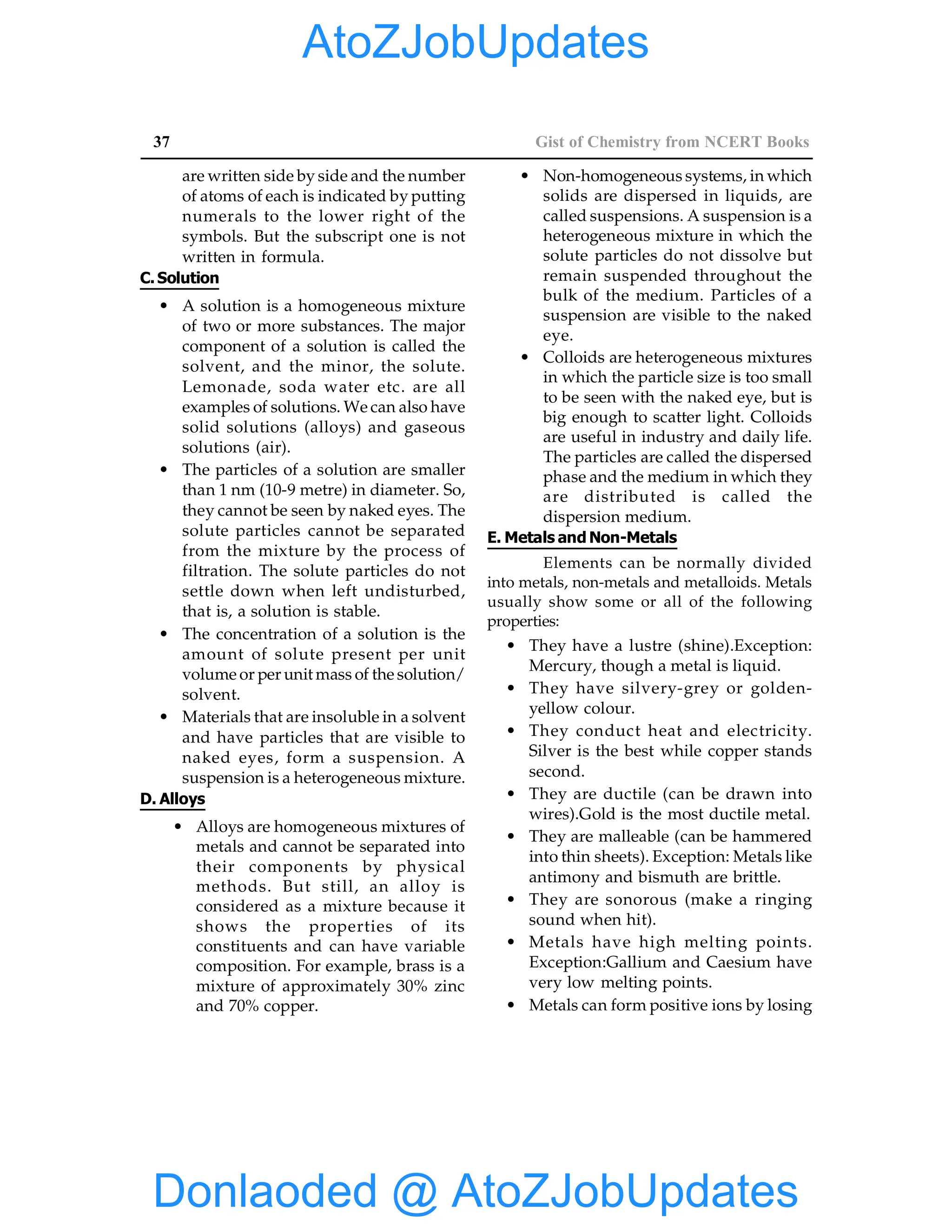 37 Gist of Chemistry from NCERT Books
are written side by side and the number
of atoms of each is indicated by putting
numerals to the lower right of the
symbols. But the subscript one is not
written in formula.
C.Solution
• A solution is a homogeneous mixture
of two or more substances. The major
component of a solution is called the
solvent, and the minor, the solute.
Lemonade, soda water etc. are all
examples of solutions. We can also have
solid solutions (alloys) and gaseous
solutions (air).
• The particles of a solution are smaller
than 1 nm (10-9 metre) in diameter. So,
they cannot be seen by naked eyes. The
solute particles cannot be separated
from the mixture by the process of
filtration. The solute particles do not
settle down when left undisturbed,
that is, a solution is stable.
• The concentration of a solution is the
amount of solute present per unit
volume or per unit mass of the solution/
solvent.
• Materials that are insoluble in a solvent
and have particles that are visible to
naked eyes, form a suspension. A
suspension is a heterogeneous mixture.
D. Alloys
• Alloys are homogeneous mixtures of
metals and cannot be separated into
their components by physical
methods. But still, an alloy is
considered as a mixture because it
shows the properties of its
constituents and can have variable
composition. For example, brass is a
mixture of approximately 30% zinc
and 70% copper.
• Non-homogeneous systems, in which
solids are dispersed in liquids, are
called suspensions. A suspension is a
heterogeneous mixture in which the
solute particles do not dissolve but
remain suspended throughout the
bulk of the medium. Particles of a
suspension are visible to the naked
eye.
• Colloids are heterogeneous mixtures
in which the particle size is too small
to be seen with the naked eye, but is
big enough to scatter light. Colloids
are useful in industry and daily life.
The particles are called the dispersed
phase and the medium in which they
are distributed is called the
dispersion medium.
E. Metals and Non-Metals
Elements can be normally divided
into metals, non-metals and metalloids. Metals
usually show some or all of the following
properties:
• They have a lustre (shine).Exception:
Mercury, though a metal is liquid.
• They have silvery-grey or golden-
yellow colour.
• They conduct heat and electricity.
Silver is the best while copper stands
second.
• They are ductile (can be drawn into
wires).Gold is the most ductile metal.
• They are malleable (can be hammered
into thin sheets). Exception: Metals like
antimony and bismuth are brittle.
• They are sonorous (make a ringing
sound when hit).
• Metals have high melting points.
Exception:Gallium and Caesium have
very low melting points.
• Metals can form positive ions by losing
Donlaoded @ AtoZJobUpdates
AtoZJobUpdates
 