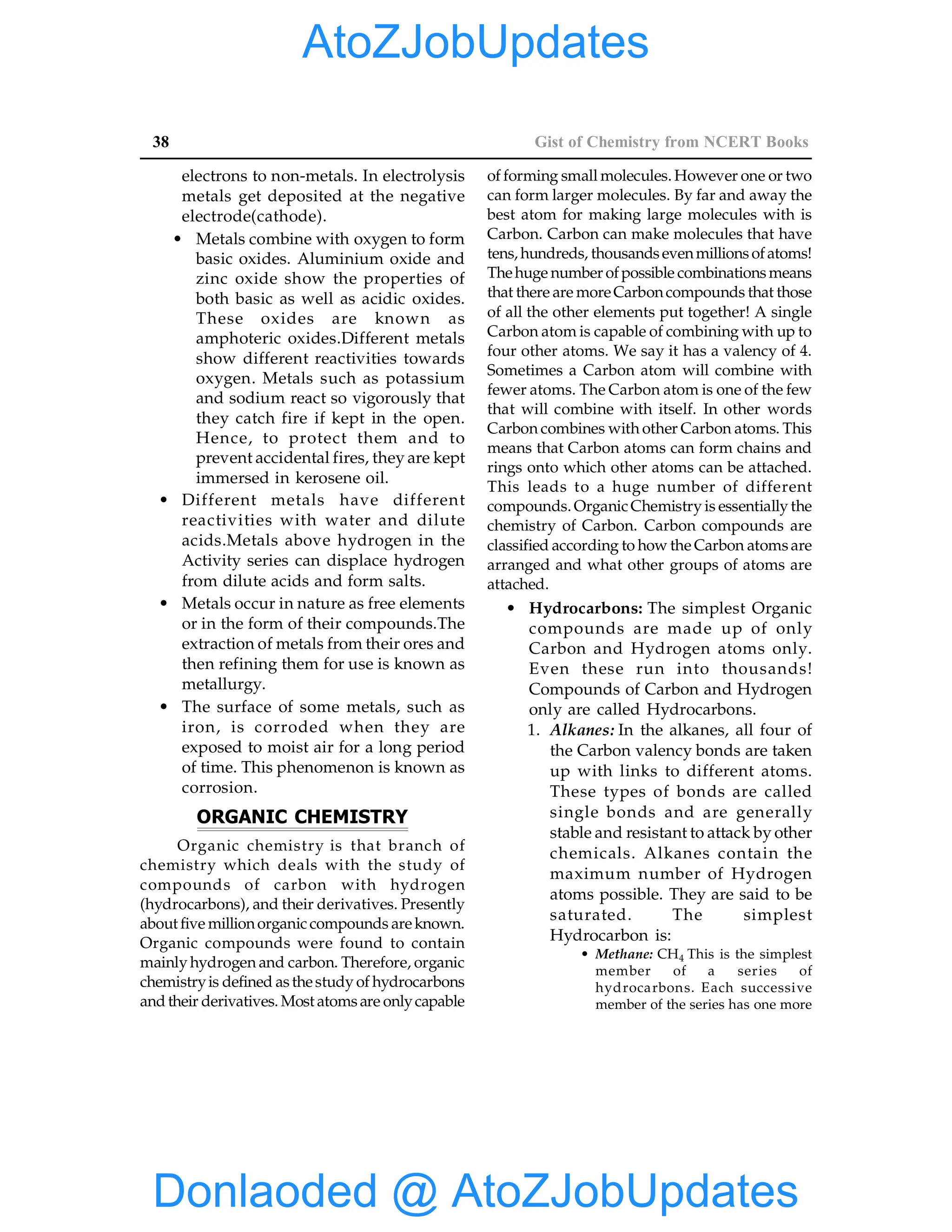 38 Gist of Chemistry from NCERT Books
electrons to non-metals. In electrolysis
metals get deposited at the negative
electrode(cathode).
• Metals combine with oxygen to form
basic oxides. Aluminium oxide and
zinc oxide show the properties of
both basic as well as acidic oxides.
These oxides are known as
amphoteric oxides.Different metals
show different reactivities towards
oxygen. Metals such as potassium
and sodium react so vigorously that
they catch fire if kept in the open.
Hence, to protect them and to
prevent accidental fires, they are kept
immersed in kerosene oil.
• Different metals have different
reactivities with water and dilute
acids.Metals above hydrogen in the
Activity series can displace hydrogen
from dilute acids and form salts.
• Metals occur in nature as free elements
or in the form of their compounds.The
extraction of metals from their ores and
then refining them for use is known as
metallurgy.
• The surface of some metals, such as
iron, is corroded when they are
exposed to moist air for a long period
of time. This phenomenon is known as
corrosion.
ORGANIC CHEMISTRY
Organic chemistry is that branch of
chemistry which deals with the study of
compounds of carbon with hydrogen
(hydrocarbons), and their derivatives. Presently
about five millionorganic compounds areknown.
Organic compounds were found to contain
mainly hydrogen and carbon. Therefore, organic
chemistryis defined asthestudy of hydrocarbons
and their derivatives. Most atomsare onlycapable
of forming small molecules. However one or two
can form larger molecules. By far and away the
best atom for making large molecules with is
Carbon. Carbon can make molecules that have
tens, hundreds, thousandsevenmillionsofatoms!
Thehuge number ofpossible combinationsmeans
that there are moreCarboncompounds that those
of all the other elements put together! A single
Carbon atom is capable of combining with up to
four other atoms. We say it has a valency of 4.
Sometimes a Carbon atom will combine with
fewer atoms. The Carbon atom is one of the few
that will combine with itself. In other words
Carbon combines with other Carbon atoms. This
means that Carbon atoms can form chains and
rings onto which other atoms can be attached.
This leads to a huge number of different
compounds. Organic Chemistry is essentially the
chemistry of Carbon. Carbon compounds are
classified according to how the Carbon atomsare
arranged and what other groups of atoms are
attached.
• Hydrocarbons: The simplest Organic
compounds are made up of only
Carbon and Hydrogen atoms only.
Even these run into thousands!
Compounds of Carbon and Hydrogen
only are called Hydrocarbons.
1. Alkanes: In the alkanes, all four of
the Carbon valency bonds are taken
up with links to different atoms.
These types of bonds are called
single bonds and are generally
stable and resistant to attack by other
chemicals. Alkanes contain the
maximum number of Hydrogen
atoms possible. They are said to be
saturated. The simplest
Hydrocarbon is:
• Methane: CH4 This is the simplest
member of a series of
hydrocarbons. Each successive
member of the series has one more
Donlaoded @ AtoZJobUpdates
AtoZJobUpdates
 