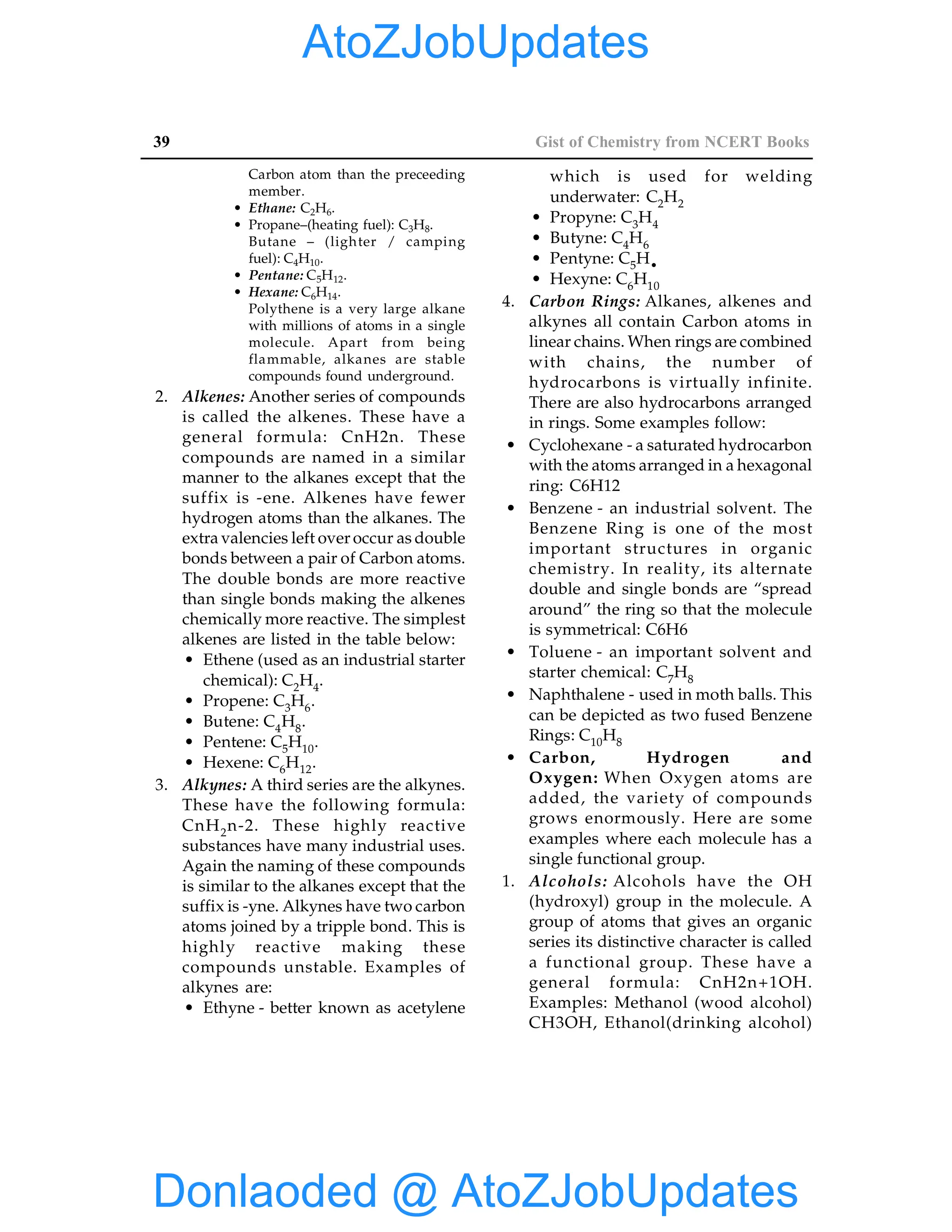 39 Gist of Chemistry from NCERT Books
Carbon atom than the preceeding
member.
• Ethane: C2H6.
• Propane–(heating fuel): C3H8.
Butane – (lighter / camping
fuel): C4H10.
• Pentane: C5H12.
• Hexane: C6H14.
Polythene is a very large alkane
with millions of atoms in a single
molecule. Apart from being
flammable, alkanes are stable
compounds found underground.
2. Alkenes: Another series of compounds
is called the alkenes. These have a
general formula: CnH2n. These
compounds are named in a similar
manner to the alkanes except that the
suffix is -ene. Alkenes have fewer
hydrogen atoms than the alkanes. The
extra valencies left over occur as double
bonds between a pair of Carbon atoms.
The double bonds are more reactive
than single bonds making the alkenes
chemically more reactive. The simplest
alkenes are listed in the table below:
• Ethene (used as an industrial starter
chemical): C2H4.
• Propene: C3H6.
• Butene: C4H8.
• Pentene: C5H10.
• Hexene: C6H12.
3. Alkynes: A third series are the alkynes.
These have the following formula:
CnH2n-2. These highly reactive
substances have many industrial uses.
Again the naming of these compounds
is similar to the alkanes except that the
suffix is -yne. Alkynes have two carbon
atoms joined by a tripple bond. This is
highly reactive making these
compounds unstable. Examples of
alkynes are:
• Ethyne - better known as acetylene
which is used for welding
underwater: C2H2
• Propyne: C3H4
• Butyne: C4H6
• Pentyne: C5H•
• Hexyne: C6H10
4. Carbon Rings: Alkanes, alkenes and
alkynes all contain Carbon atoms in
linear chains. When rings are combined
with chains, the number of
hydrocarbons is virtually infinite.
There are also hydrocarbons arranged
in rings. Some examples follow:
• Cyclohexane - a saturated hydrocarbon
with the atoms arranged in a hexagonal
ring: C6H12
• Benzene - an industrial solvent. The
Benzene Ring is one of the most
important structures in organic
chemistry. In reality, its alternate
double and single bonds are “spread
around” the ring so that the molecule
is symmetrical: C6H6
• Toluene - an important solvent and
starter chemical: C7H8
• Naphthalene - used in moth balls. This
can be depicted as two fused Benzene
Rings: C10H8
• Carbon, Hydrogen and
Oxygen: When Oxygen atoms are
added, the variety of compounds
grows enormously. Here are some
examples where each molecule has a
single functional group.
1. Alcohols: Alcohols have the OH
(hydroxyl) group in the molecule. A
group of atoms that gives an organic
series its distinctive character is called
a functional group. These have a
general formula: CnH2n+1OH.
Examples: Methanol (wood alcohol)
CH3OH, Ethanol(drinking alcohol)
Donlaoded @ AtoZJobUpdates
AtoZJobUpdates
 