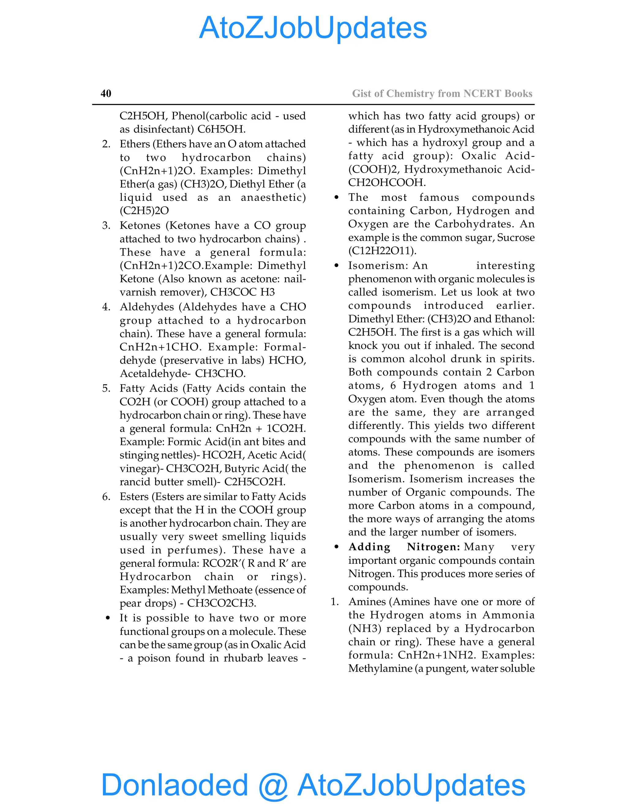 40 Gist of Chemistry from NCERT Books
C2H5OH, Phenol(carbolic acid - used
as disinfectant) C6H5OH.
2. Ethers (Ethers have an O atom attached
to two hydrocarbon chains)
(CnH2n+1)2O. Examples: Dimethyl
Ether(a gas) (CH3)2O, Diethyl Ether (a
liquid used as an anaesthetic)
(C2H5)2O
3. Ketones (Ketones have a CO group
attached to two hydrocarbon chains) .
These have a general formula:
(CnH2n+1)2CO.Example: Dimethyl
Ketone (Also known as acetone: nail-
varnish remover), CH3COC H3
4. Aldehydes (Aldehydes have a CHO
group attached to a hydrocarbon
chain). These have a general formula:
CnH2n+1CHO. Example: Formal-
dehyde (preservative in labs) HCHO,
Acetaldehyde- CH3CHO.
5. Fatty Acids (Fatty Acids contain the
CO2H (or COOH) group attached to a
hydrocarbon chain or ring). These have
a general formula: CnH2n + 1CO2H.
Example: Formic Acid(in ant bites and
stinging nettles)- HCO2H, Acetic Acid(
vinegar)- CH3CO2H, Butyric Acid( the
rancid butter smell)- C2H5CO2H.
6. Esters (Esters are similar to Fatty Acids
except that the H in the COOH group
is another hydrocarbon chain. They are
usually very sweet smelling liquids
used in perfumes). These have a
general formula: RCO2R’( R and R’ are
Hydrocarbon chain or rings).
Examples: Methyl Methoate (essence of
pear drops) - CH3CO2CH3.
• It is possible to have two or more
functional groups on a molecule. These
can be the same group(as in Oxalic Acid
- a poison found in rhubarb leaves -
which has two fatty acid groups) or
different (as in Hydroxymethanoic Acid
- which has a hydroxyl group and a
fatty acid group): Oxalic Acid-
(COOH)2, Hydroxymethanoic Acid-
CH2OHCOOH.
• The most famous compounds
containing Carbon, Hydrogen and
Oxygen are the Carbohydrates. An
example is the common sugar, Sucrose
(C12H22O11).
• Isomerism: An interesting
phenomenon with organic molecules is
called isomerism. Let us look at two
compounds introduced earlier.
Dimethyl Ether: (CH3)2O and Ethanol:
C2H5OH. The first is a gas which will
knock you out if inhaled. The second
is common alcohol drunk in spirits.
Both compounds contain 2 Carbon
atoms, 6 Hydrogen atoms and 1
Oxygen atom. Even though the atoms
are the same, they are arranged
differently. This yields two different
compounds with the same number of
atoms. These compounds are isomers
and the phenomenon is called
Isomerism. Isomerism increases the
number of Organic compounds. The
more Carbon atoms in a compound,
the more ways of arranging the atoms
and the larger number of isomers.
• Adding Nitrogen: Many very
important organic compounds contain
Nitrogen. This produces more series of
compounds.
1. Amines (Amines have one or more of
the Hydrogen atoms in Ammonia
(NH3) replaced by a Hydrocarbon
chain or ring). These have a general
formula: CnH2n+1NH2. Examples:
Methylamine (a pungent, water soluble
Donlaoded @ AtoZJobUpdates
AtoZJobUpdates
 