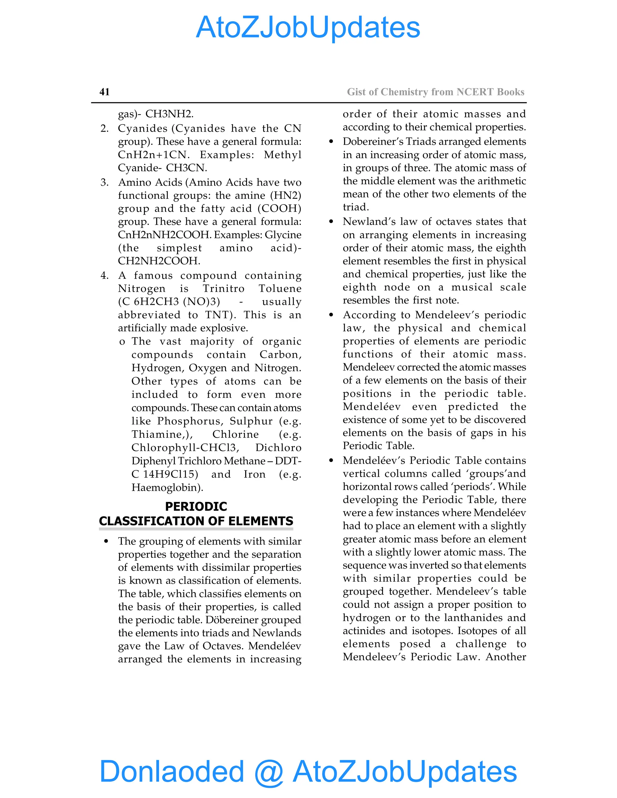 41 Gist of Chemistry from NCERT Books
gas)- CH3NH2.
2. Cyanides (Cyanides have the CN
group). These have a general formula:
CnH2n+1CN. Examples: Methyl
Cyanide- CH3CN.
3. Amino Acids (Amino Acids have two
functional groups: the amine (HN2)
group and the fatty acid (COOH)
group. These have a general formula:
CnH2nNH2COOH. Examples: Glycine
(the simplest amino acid)-
CH2NH2COOH.
4. A famous compound containing
Nitrogen is Trinitro Toluene
(C 6H2CH3 (NO)3) - usually
abbreviated to TNT). This is an
artificially made explosive.
o The vast majority of organic
compounds contain Carbon,
Hydrogen, Oxygen and Nitrogen.
Other types of atoms can be
included to form even more
compounds. These can contain atoms
like Phosphorus, Sulphur (e.g.
Thiamine,), Chlorine (e.g.
Chlorophyll-CHCl3, Dichloro
Diphenyl Trichloro Methane – DDT-
C 14H9Cl15) and Iron (e.g.
Haemoglobin).
PERIODIC
CLASSIFICATION OF ELEMENTS
• The grouping of elements with similar
properties together and the separation
of elements with dissimilar properties
is known as classification of elements.
The table, which classifies elements on
the basis of their properties, is called
the periodic table. Döbereiner grouped
the elements into triads and Newlands
gave the Law of Octaves. Mendeléev
arranged the elements in increasing
order of their atomic masses and
according to their chemical properties.
• Dobereiner’s Triads arranged elements
in an increasing order of atomic mass,
in groups of three. The atomic mass of
the middle element was the arithmetic
mean of the other two elements of the
triad.
• Newland’s law of octaves states that
on arranging elements in increasing
order of their atomic mass, the eighth
element resembles the first in physical
and chemical properties, just like the
eighth node on a musical scale
resembles the first note.
• According to Mendeleev’s periodic
law, the physical and chemical
properties of elements are periodic
functions of their atomic mass.
Mendeleev corrected the atomic masses
of a few elements on the basis of their
positions in the periodic table.
Mendeléev even predicted the
existence of some yet to be discovered
elements on the basis of gaps in his
Periodic Table.
• Mendeléev’s Periodic Table contains
vertical columns called ‘groups’and
horizontal rows called ‘periods’. While
developing the Periodic Table, there
were a few instances where Mendeléev
had to place an element with a slightly
greater atomic mass before an element
with a slightly lower atomic mass. The
sequence was inverted so that elements
with similar properties could be
grouped together. Mendeleev’s table
could not assign a proper position to
hydrogen or to the lanthanides and
actinides and isotopes. Isotopes of all
elements posed a challenge to
Mendeleev’s Periodic Law. Another
Donlaoded @ AtoZJobUpdates
AtoZJobUpdates
 