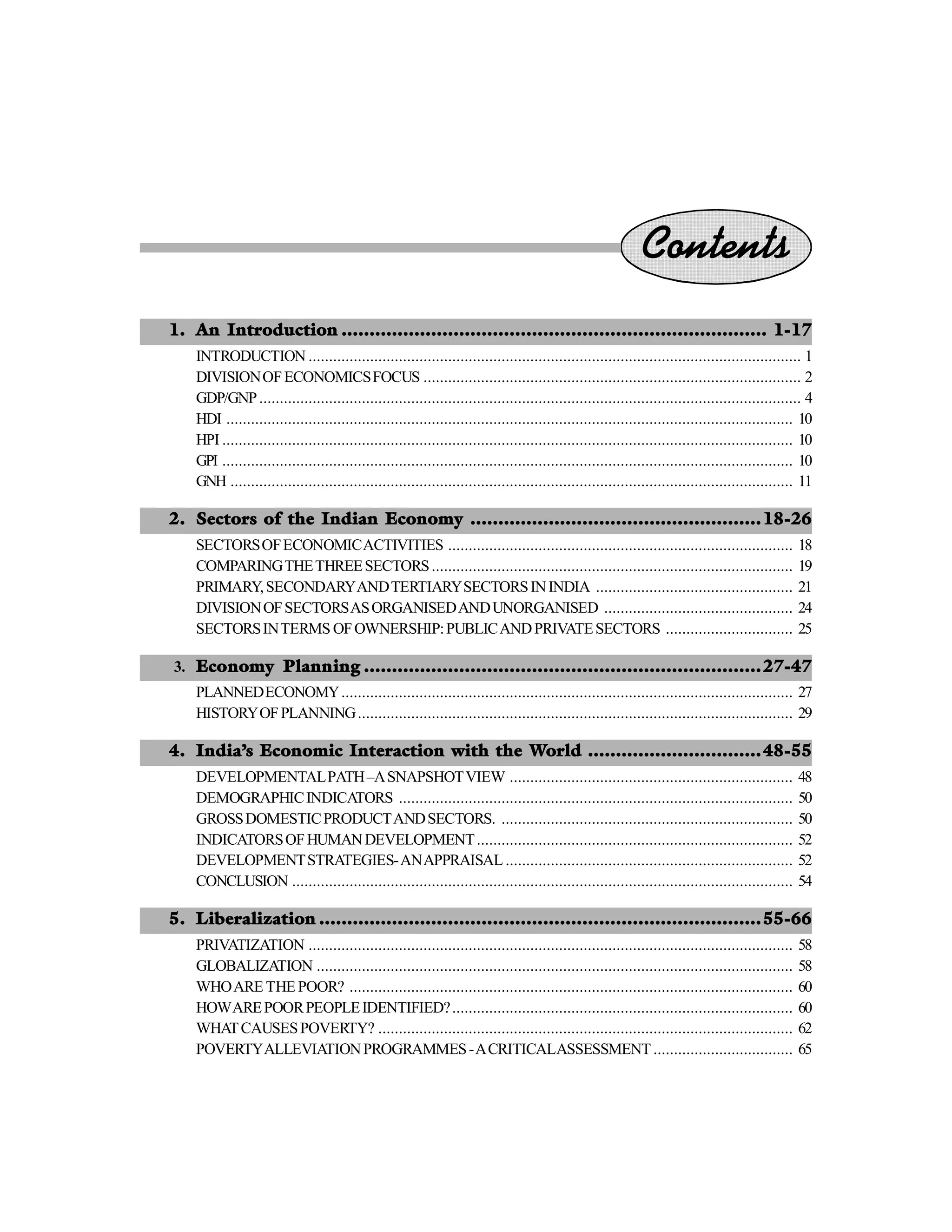 Contents
1. An Introduction ............................................................................ 1-17
INTRODUCTION ........................................................................................................................ 1
DIVISIONOFECONOMICSFOCUS ............................................................................................ 2
GDP/GNP.................................................................................................................................... 4
HDI .......................................................................................................................................... 10
HPI ........................................................................................................................................... 10
GPI ........................................................................................................................................... 10
GNH ......................................................................................................................................... 11
2. Sectors of the Indian Economy ....................................................18-26
SECTORSOFECONOMICACTIVITIES .................................................................................... 18
COMPARINGTHETHREESECTORS........................................................................................ 19
PRIMARY,SECONDARYANDTERTIARYSECTORSININDIA ................................................ 21
DIVISIONOFSECTORSASORGANISEDANDUNORGANISED .............................................. 24
SECTORSINTERMS OFOWNERSHIP:PUBLICANDPRIVATESECTORS ............................... 25
3. Economy Planning .......................................................................27-47
PLANNEDECONOMY.............................................................................................................. 27
HISTORYOFPLANNING.......................................................................................................... 29
4. India’s Economic Interaction with the World ...............................48-55
DEVELOPMENTALPATH–ASNAPSHOTVIEW ..................................................................... 48
DEMOGRAPHICINDICATORS ................................................................................................ 50
GROSSDOMESTICPRODUCTANDSECTORS. ....................................................................... 50
INDICATORSOFHUMANDEVELOPMENT............................................................................. 52
DEVELOPMENTSTRATEGIES-ANAPPRAISAL ...................................................................... 52
CONCLUSION .......................................................................................................................... 54
5. Liberalization ...............................................................................55-66
PRIVATIZATION ...................................................................................................................... 58
GLOBALIZATION .................................................................................................................... 58
WHOARE THE POOR? ............................................................................................................ 60
HOWAREPOORPEOPLEIDENTIFIED?................................................................................... 60
WHATCAUSESPOVERTY? ..................................................................................................... 62
POVERTYALLEVIATIONPROGRAMMES-ACRITICALASSESSMENT .................................. 65
 