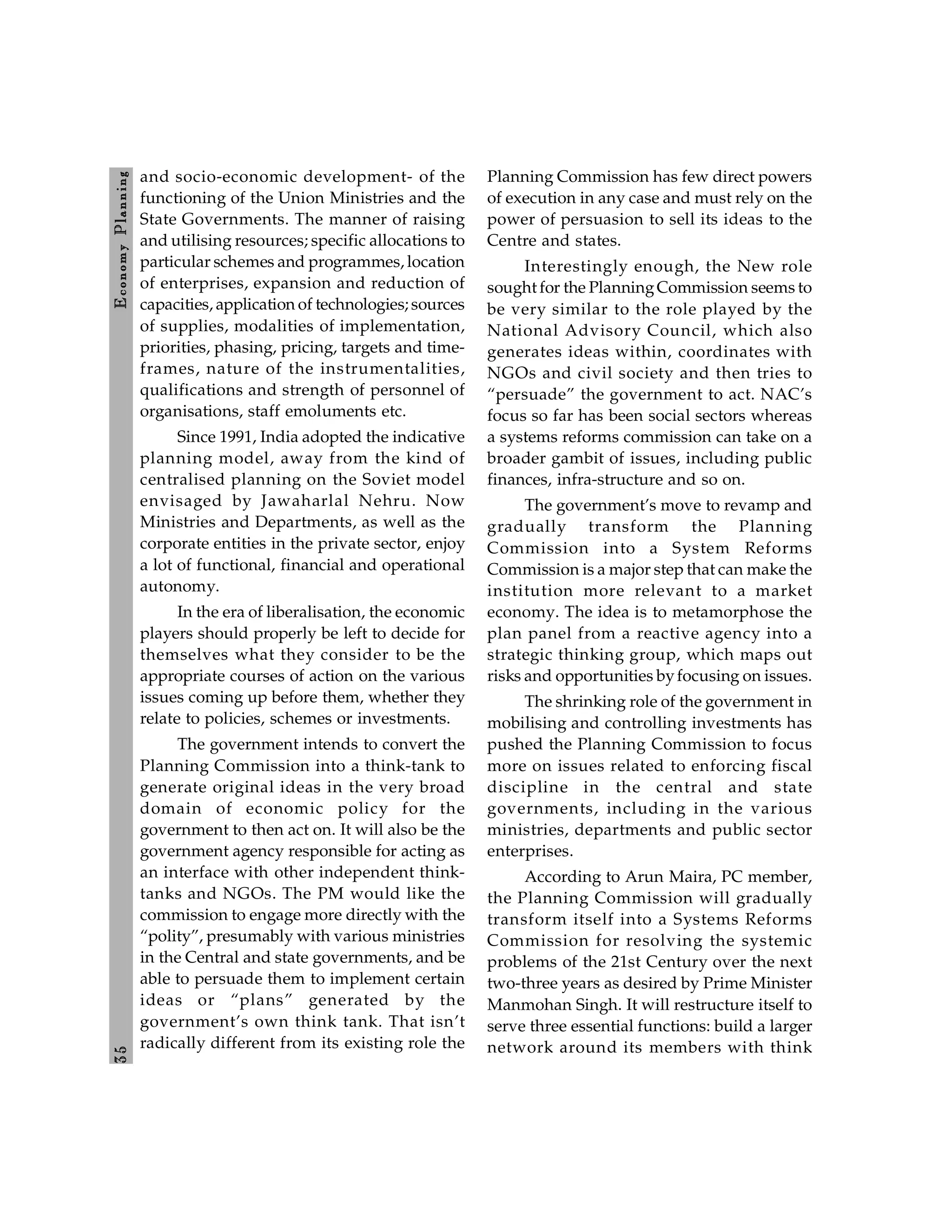 3
5
E
conom
y
P
lanning
and socio-economic development- of the
functioning of the Union Ministries and the
State Governments. The manner of raising
and utilising resources; specific allocations to
particular schemes and programmes, location
of enterprises, expansion and reduction of
capacities, application of technologies; sources
of supplies, modalities of implementation,
priorities, phasing, pricing, targets and time-
frames, nature of the instrumentalities,
qualifications and strength of personnel of
organisations, staff emoluments etc.
Since 1991, India adopted the indicative
planning model, away from the kind of
centralised planning on the Soviet model
envisaged by Jawaharlal Nehru. Now
Ministries and Departments, as well as the
corporate entities in the private sector, enjoy
a lot of functional, financial and operational
autonomy.
In the era of liberalisation, the economic
players should properly be left to decide for
themselves what they consider to be the
appropriate courses of action on the various
issues coming up before them, whether they
relate to policies, schemes or investments.
The government intends to convert the
Planning Commission into a think-tank to
generate original ideas in the very broad
domain of economic policy for the
government to then act on. It will also be the
government agency responsible for acting as
an interface with other independent think-
tanks and NGOs. The PM would like the
commission to engage more directly with the
“polity”, presumably with various ministries
in the Central and state governments, and be
able to persuade them to implement certain
ideas or “plans” generated by the
government’s own think tank. That isn’t
radically different from its existing role the
Planning Commission has few direct powers
of execution in any case and must rely on the
power of persuasion to sell its ideas to the
Centre and states.
Interestingly enough, the New role
sought for the PlanningCommission seems to
be very similar to the role played by the
National Advisory Council, which also
generates ideas within, coordinates with
NGOs and civil society and then tries to
“persuade” the government to act. NAC’s
focus so far has been social sectors whereas
a systems reforms commission can take on a
broader gambit of issues, including public
finances, infra-structure and so on.
The government’s move to revamp and
gradually transform the Planning
Commission into a System Reforms
Commission is a major step that can make the
institution more relevant to a market
economy. The idea is to metamorphose the
plan panel from a reactive agency into a
strategic thinking group, which maps out
risks and opportunities byfocusing on issues.
The shrinking role of the government in
mobilising and controlling investments has
pushed the Planning Commission to focus
more on issues related to enforcing fiscal
discipline in the central and state
governments, including in the various
ministries, departments and public sector
enterprises.
According to Arun Maira, PC member,
the Planning Commission will gradually
transform itself into a Systems Reforms
Commission for resolving the systemic
problems of the 21st Century over the next
two-three years as desired by Prime Minister
Manmohan Singh. It will restructure itself to
serve three essential functions: build a larger
network around its members with think
 