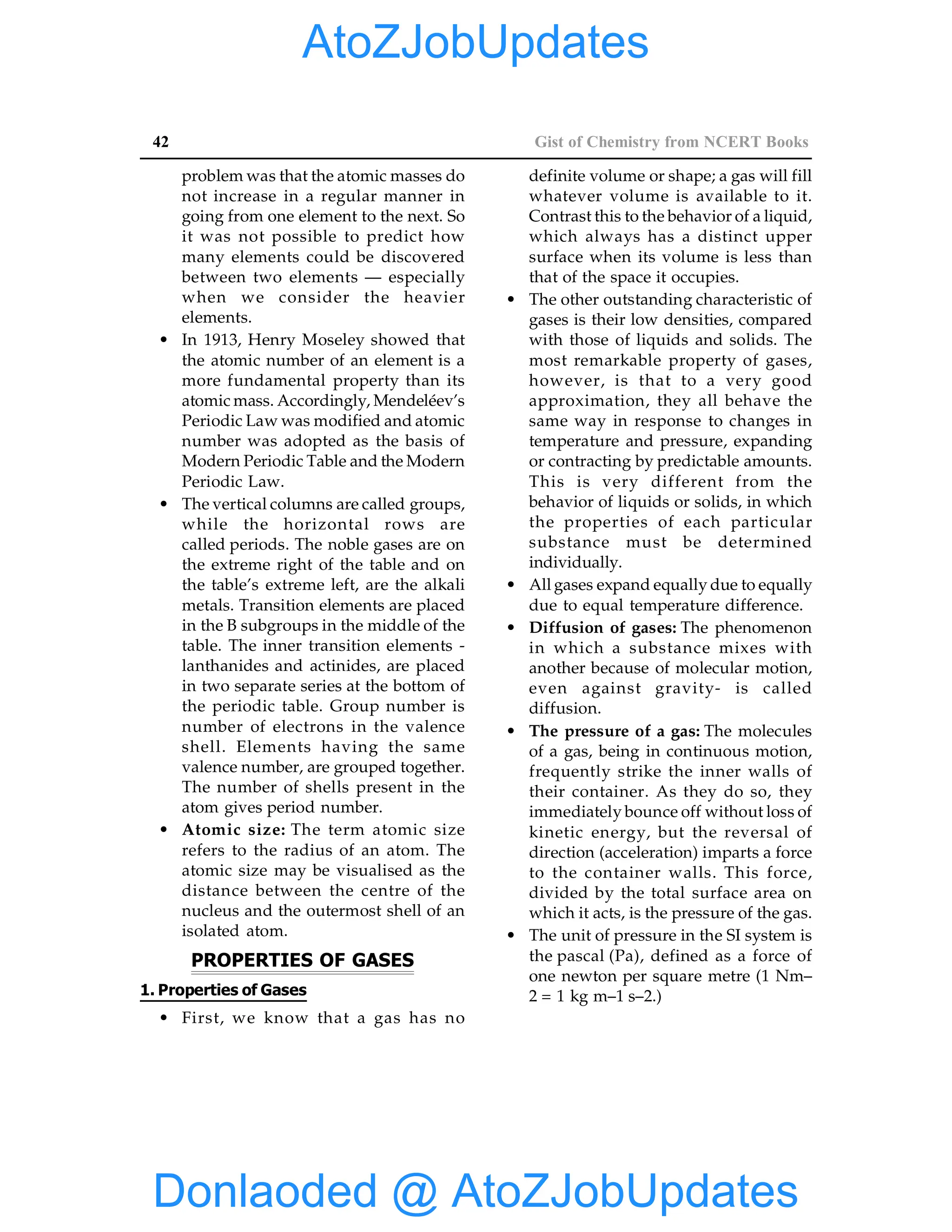 42 Gist of Chemistry from NCERT Books
problem was that the atomic masses do
not increase in a regular manner in
going from one element to the next. So
it was not possible to predict how
many elements could be discovered
between two elements — especially
when we consider the heavier
elements.
• In 1913, Henry Moseley showed that
the atomic number of an element is a
more fundamental property than its
atomic mass. Accordingly, Mendeléev’s
Periodic Law was modified and atomic
number was adopted as the basis of
Modern Periodic Table and the Modern
Periodic Law.
• The vertical columns are called groups,
while the horizontal rows are
called periods. The noble gases are on
the extreme right of the table and on
the table’s extreme left, are the alkali
metals. Transition elements are placed
in the B subgroups in the middle of the
table. The inner transition elements -
lanthanides and actinides, are placed
in two separate series at the bottom of
the periodic table. Group number is
number of electrons in the valence
shell. Elements having the same
valence number, are grouped together.
The number of shells present in the
atom gives period number.
• Atomic size: The term atomic size
refers to the radius of an atom. The
atomic size may be visualised as the
distance between the centre of the
nucleus and the outermost shell of an
isolated atom.
PROPERTIES OF GASES
1. Properties of Gases
• First, we know that a gas has no
definite volume or shape; a gas will fill
whatever volume is available to it.
Contrast this to the behavior of a liquid,
which always has a distinct upper
surface when its volume is less than
that of the space it occupies.
• The other outstanding characteristic of
gases is their low densities, compared
with those of liquids and solids. The
most remarkable property of gases,
however, is that to a very good
approximation, they all behave the
same way in response to changes in
temperature and pressure, expanding
or contracting by predictable amounts.
This is very different from the
behavior of liquids or solids, in which
the properties of each particular
substance must be determined
individually.
• All gases expand equally due to equally
due to equal temperature difference.
• Diffusion of gases: The phenomenon
in which a substance mixes with
another because of molecular motion,
even against gravity- is called
diffusion.
• The pressure of a gas: The molecules
of a gas, being in continuous motion,
frequently strike the inner walls of
their container. As they do so, they
immediately bounce off without loss of
kinetic energy, but the reversal of
direction (acceleration) imparts a force
to the container walls. This force,
divided by the total surface area on
which it acts, is the pressure of the gas.
• The unit of pressure in the SI system is
the pascal (Pa), defined as a force of
one newton per square metre (1 Nm–
2 = 1 kg m–1 s–2.)
Donlaoded @ AtoZJobUpdates
AtoZJobUpdates
 