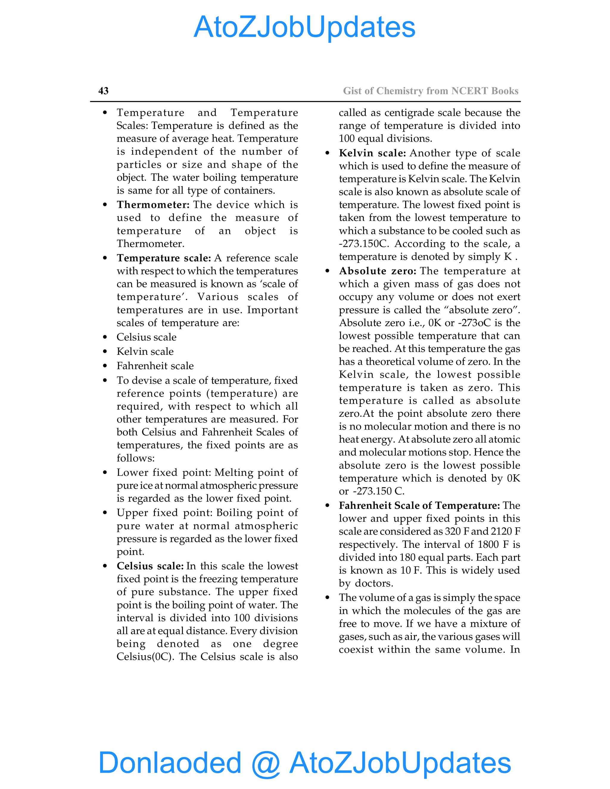 43 Gist of Chemistry from NCERT Books
• Temperature and Temperature
Scales: Temperature is defined as the
measure of average heat. Temperature
is independent of the number of
particles or size and shape of the
object. The water boiling temperature
is same for all type of containers.
• Thermometer: The device which is
used to define the measure of
temperature of an object is
Thermometer.
• Temperature scale: A reference scale
with respect to which the temperatures
can be measured is known as ‘scale of
temperature’. Various scales of
temperatures are in use. Important
scales of temperature are:
• Celsius scale
• Kelvin scale
• Fahrenheit scale
• To devise a scale of temperature, fixed
reference points (temperature) are
required, with respect to which all
other temperatures are measured. For
both Celsius and Fahrenheit Scales of
temperatures, the fixed points are as
follows:
• Lower fixed point: Melting point of
pure ice at normal atmospheric pressure
is regarded as the lower fixed point.
• Upper fixed point: Boiling point of
pure water at normal atmospheric
pressure is regarded as the lower fixed
point.
• Celsius scale: In this scale the lowest
fixed point is the freezing temperature
of pure substance. The upper fixed
point is the boiling point of water. The
interval is divided into 100 divisions
all are at equal distance. Every division
being denoted as one degree
Celsius(0C). The Celsius scale is also
called as centigrade scale because the
range of temperature is divided into
100 equal divisions.
• Kelvin scale: Another type of scale
which is used to define the measure of
temperature is Kelvin scale. The Kelvin
scale is also known as absolute scale of
temperature. The lowest fixed point is
taken from the lowest temperature to
which a substance to be cooled such as
-273.150C. According to the scale, a
temperature is denoted by simply K .
• Absolute zero: The temperature at
which a given mass of gas does not
occupy any volume or does not exert
pressure is called the “absolute zero”.
Absolute zero i.e., 0K or -273oC is the
lowest possible temperature that can
be reached. At this temperature the gas
has a theoretical volume of zero. In the
Kelvin scale, the lowest possible
temperature is taken as zero. This
temperature is called as absolute
zero.At the point absolute zero there
is no molecular motion and there is no
heat energy. At absolute zero all atomic
and molecular motions stop. Hence the
absolute zero is the lowest possible
temperature which is denoted by 0K
or -273.150 C.
• Fahrenheit Scale of Temperature: The
lower and upper fixed points in this
scale are considered as 320 F and 2120 F
respectively. The interval of 1800 F is
divided into 180 equal parts. Each part
is known as 10 F. This is widely used
by doctors.
• The volume of a gas is simply the space
in which the molecules of the gas are
free to move. If we have a mixture of
gases, such as air, the various gases will
coexist within the same volume. In
Donlaoded @ AtoZJobUpdates
AtoZJobUpdates
 