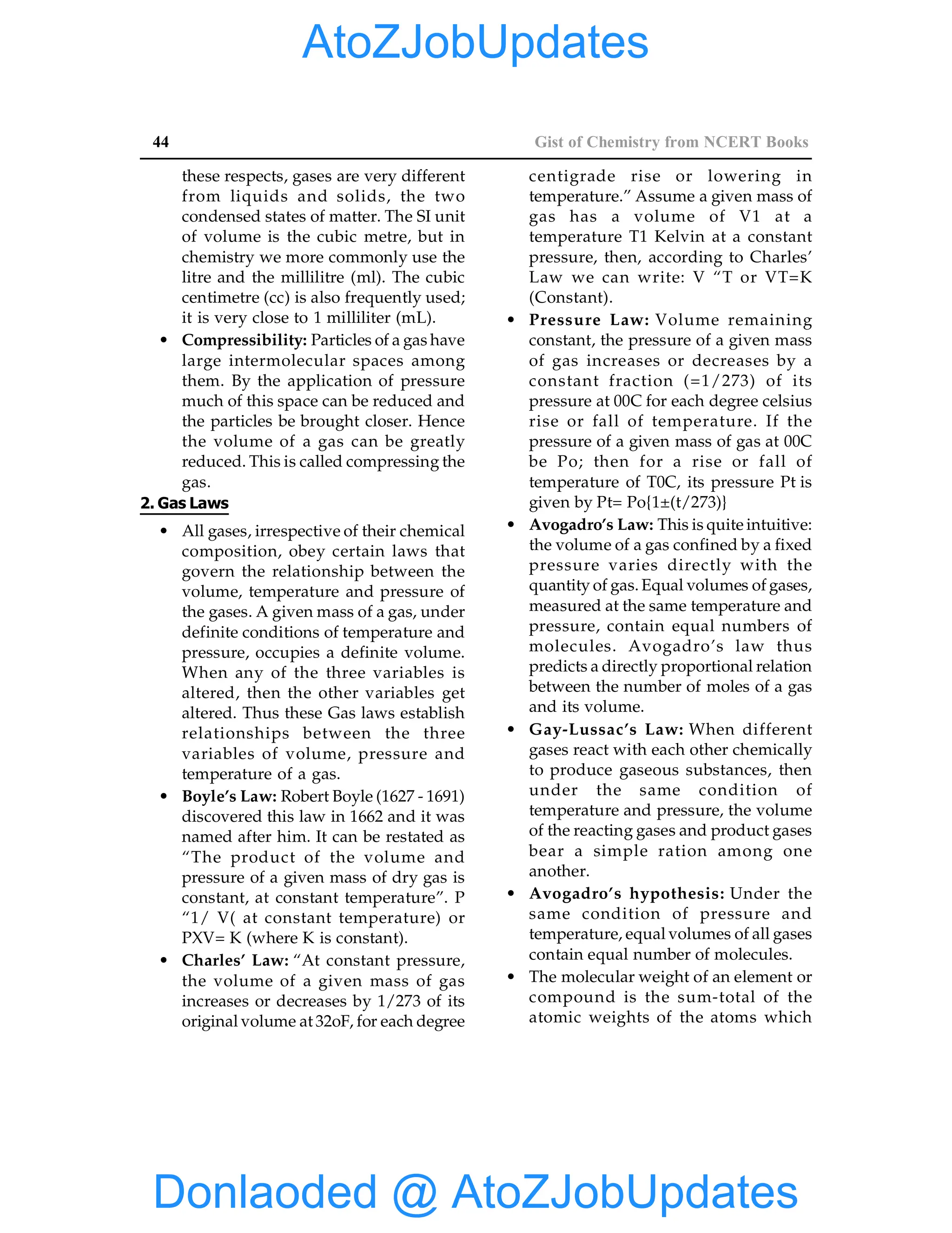 44 Gist of Chemistry from NCERT Books
these respects, gases are very different
from liquids and solids, the two
condensed states of matter. The SI unit
of volume is the cubic metre, but in
chemistry we more commonly use the
litre and the millilitre (ml). The cubic
centimetre (cc) is also frequently used;
it is very close to 1 milliliter (mL).
• Compressibility: Particles of a gas have
large intermolecular spaces among
them. By the application of pressure
much of this space can be reduced and
the particles be brought closer. Hence
the volume of a gas can be greatly
reduced. This is called compressing the
gas.
2. Gas Laws
• All gases, irrespective of their chemical
composition, obey certain laws that
govern the relationship between the
volume, temperature and pressure of
the gases. A given mass of a gas, under
definite conditions of temperature and
pressure, occupies a definite volume.
When any of the three variables is
altered, then the other variables get
altered. Thus these Gas laws establish
relationships between the three
variables of volume, pressure and
temperature of a gas.
• Boyle’s Law: Robert Boyle (1627 - 1691)
discovered this law in 1662 and it was
named after him. It can be restated as
“The product of the volume and
pressure of a given mass of dry gas is
constant, at constant temperature”. P
“1/ V( at constant temperature) or
PXV= K (where K is constant).
• Charles’ Law: “At constant pressure,
the volume of a given mass of gas
increases or decreases by 1/273 of its
original volume at 32oF, for each degree
centigrade rise or lowering in
temperature.” Assume a given mass of
gas has a volume of V1 at a
temperature T1 Kelvin at a constant
pressure, then, according to Charles’
Law we can write: V “T or VT=K
(Constant).
• Pressure Law: Volume remaining
constant, the pressure of a given mass
of gas increases or decreases by a
constant fraction (=1/273) of its
pressure at 00C for each degree celsius
rise or fall of temperature. If the
pressure of a given mass of gas at 00C
be Po; then for a rise or fall of
temperature of T0C, its pressure Pt is
given by Pt= Po{1±(t/273)}
• Avogadro’s Law: This is quite intuitive:
the volume of a gas confined by a fixed
pressure varies directly with the
quantity of gas. Equal volumes of gases,
measured at the same temperature and
pressure, contain equal numbers of
molecules. Avogadro’s law thus
predicts a directly proportional relation
between the number of moles of a gas
and its volume.
• Gay-Lussac’s Law: When different
gases react with each other chemically
to produce gaseous substances, then
under the same condition of
temperature and pressure, the volume
of the reacting gases and product gases
bear a simple ration among one
another.
• Avogadro’s hypothesis: Under the
same condition of pressure and
temperature, equal volumes of all gases
contain equal number of molecules.
• The molecular weight of an element or
compound is the sum-total of the
atomic weights of the atoms which
Donlaoded @ AtoZJobUpdates
AtoZJobUpdates
 