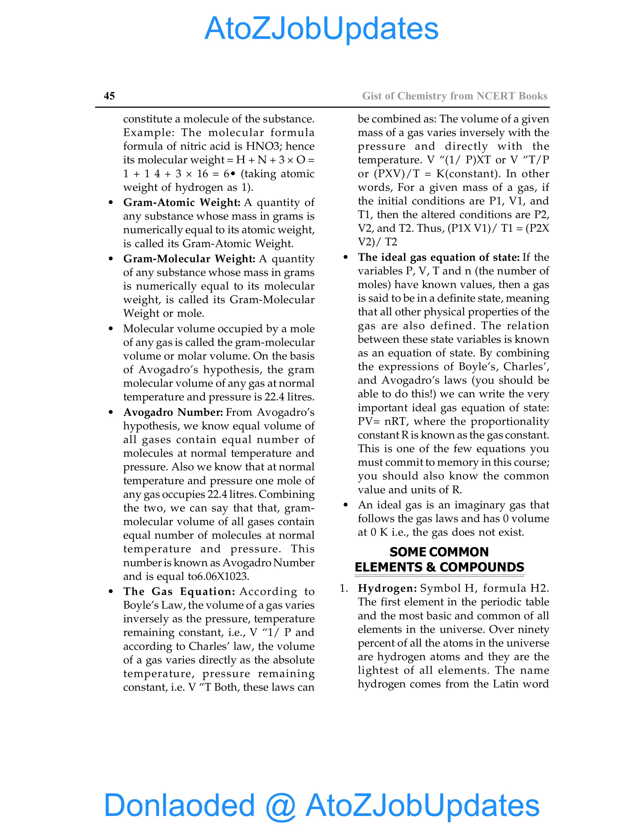 45 Gist of Chemistry from NCERT Books
constitute a molecule of the substance.
Example: The molecular formula
formula of nitric acid is HNO3; hence
its molecular weight = H + N + 3 × O =
1 + 1 4 + 3 × 16 = 6• (taking atomic
weight of hydrogen as 1).
• Gram-Atomic Weight: A quantity of
any substance whose mass in grams is
numerically equal to its atomic weight,
is called its Gram-Atomic Weight.
• Gram-Molecular Weight: A quantity
of any substance whose mass in grams
is numerically equal to its molecular
weight, is called its Gram-Molecular
Weight or mole.
• Molecular volume occupied by a mole
of any gas is called the gram-molecular
volume or molar volume. On the basis
of Avogadro’s hypothesis, the gram
molecular volume of any gas at normal
temperature and pressure is 22.4 litres.
• Avogadro Number: From Avogadro’s
hypothesis, we know equal volume of
all gases contain equal number of
molecules at normal temperature and
pressure. Also we know that at normal
temperature and pressure one mole of
any gas occupies 22.4 litres. Combining
the two, we can say that that, gram-
molecular volume of all gases contain
equal number of molecules at normal
temperature and pressure. This
number is known as Avogadro Number
and is equal to6.06X1023.
• The Gas Equation: According to
Boyle’s Law, the volume of a gas varies
inversely as the pressure, temperature
remaining constant, i.e., V “1/ P and
according to Charles’ law, the volume
of a gas varies directly as the absolute
temperature, pressure remaining
constant, i.e. V “T Both, these laws can
be combined as: The volume of a given
mass of a gas varies inversely with the
pressure and directly with the
temperature. V “(1/ P)XT or V “T/P
or (PXV)/T = K(constant). In other
words, For a given mass of a gas, if
the initial conditions are P1, V1, and
T1, then the altered conditions are P2,
V2, and T2. Thus, (P1X V1)/ T1 = (P2X
V2)/ T2
• The ideal gas equation of state: If the
variables P, V, T and n (the number of
moles) have known values, then a gas
is said to be in a definite state, meaning
that all other physical properties of the
gas are also defined. The relation
between these state variables is known
as an equation of state. By combining
the expressions of Boyle’s, Charles’,
and Avogadro’s laws (you should be
able to do this!) we can write the very
important ideal gas equation of state:
PV= nRT, where the proportionality
constant R is known as the gas constant.
This is one of the few equations you
must commit to memory in this course;
you should also know the common
value and units of R.
• An ideal gas is an imaginary gas that
follows the gas laws and has 0 volume
at 0 K i.e., the gas does not exist.
SOME COMMON
ELEMENTS & COMPOUNDS
1. Hydrogen: Symbol H, formula H2.
The first element in the periodic table
and the most basic and common of all
elements in the universe. Over ninety
percent of all the atoms in the universe
are hydrogen atoms and they are the
lightest of all elements. The name
hydrogen comes from the Latin word
Donlaoded @ AtoZJobUpdates
AtoZJobUpdates
 