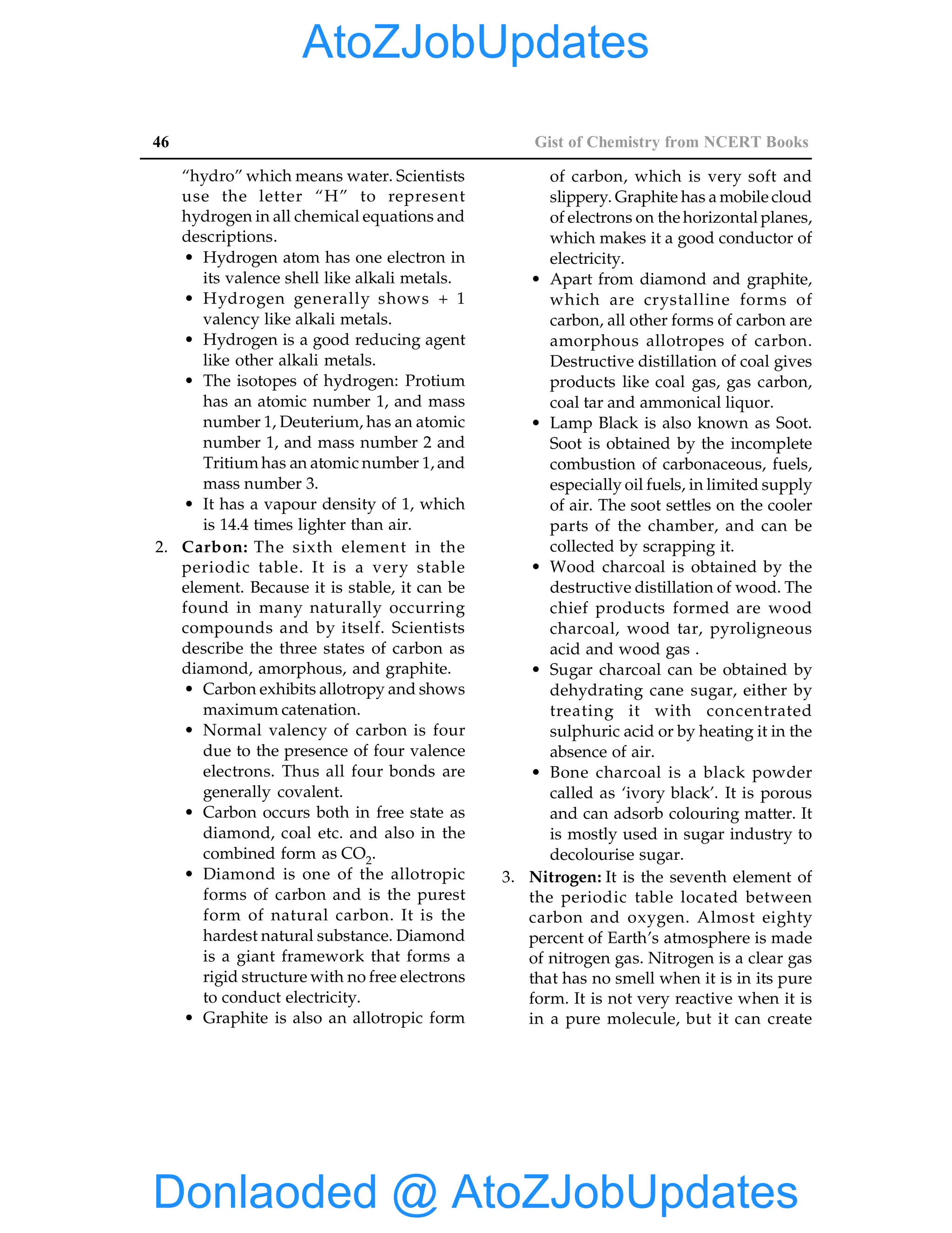 46 Gist of Chemistry from NCERT Books
“hydro” which means water. Scientists
use the letter “H” to represent
hydrogen in all chemical equations and
descriptions.
• Hydrogen atom has one electron in
its valence shell like alkali metals.
• Hydrogen generally shows + 1
valency like alkali metals.
• Hydrogen is a good reducing agent
like other alkali metals.
• The isotopes of hydrogen: Protium
has an atomic number 1, and mass
number 1, Deuterium, has an atomic
number 1, and mass number 2 and
Tritium has an atomic number 1, and
mass number 3.
• It has a vapour density of 1, which
is 14.4 times lighter than air.
2. Carbon: The sixth element in the
periodic table. It is a very stable
element. Because it is stable, it can be
found in many naturally occurring
compounds and by itself. Scientists
describe the three states of carbon as
diamond, amorphous, and graphite.
• Carbon exhibits allotropy and shows
maximum catenation.
• Normal valency of carbon is four
due to the presence of four valence
electrons. Thus all four bonds are
generally covalent.
• Carbon occurs both in free state as
diamond, coal etc. and also in the
combined form as CO2.
• Diamond is one of the allotropic
forms of carbon and is the purest
form of natural carbon. It is the
hardest natural substance. Diamond
is a giant framework that forms a
rigid structure with no free electrons
to conduct electricity.
• Graphite is also an allotropic form
of carbon, which is very soft and
slippery. Graphite has a mobile cloud
of electrons on the horizontal planes,
which makes it a good conductor of
electricity.
• Apart from diamond and graphite,
which are crystalline forms of
carbon, all other forms of carbon are
amorphous allotropes of carbon.
Destructive distillation of coal gives
products like coal gas, gas carbon,
coal tar and ammonical liquor.
• Lamp Black is also known as Soot.
Soot is obtained by the incomplete
combustion of carbonaceous, fuels,
especially oil fuels, in limited supply
of air. The soot settles on the cooler
parts of the chamber, and can be
collected by scrapping it.
• Wood charcoal is obtained by the
destructive distillation of wood. The
chief products formed are wood
charcoal, wood tar, pyroligneous
acid and wood gas .
• Sugar charcoal can be obtained by
dehydrating cane sugar, either by
treating it with concentrated
sulphuric acid or by heating it in the
absence of air.
• Bone charcoal is a black powder
called as ‘ivory black’. It is porous
and can adsorb colouring matter. It
is mostly used in sugar industry to
decolourise sugar.
3. Nitrogen: It is the seventh element of
the periodic table located between
carbon and oxygen. Almost eighty
percent of Earth’s atmosphere is made
of nitrogen gas. Nitrogen is a clear gas
that has no smell when it is in its pure
form. It is not very reactive when it is
in a pure molecule, but it can create
Donlaoded @ AtoZJobUpdates
AtoZJobUpdates
 