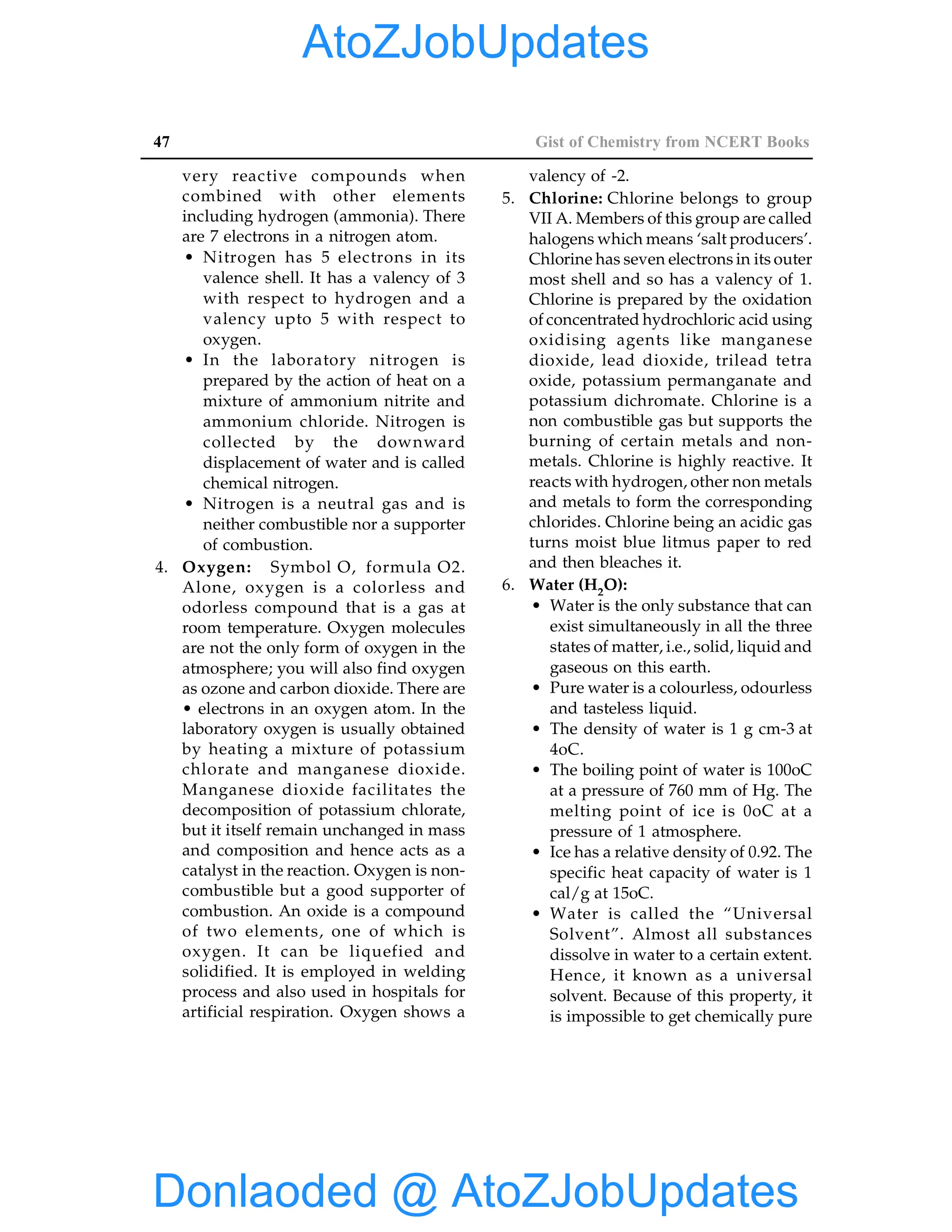 47 Gist of Chemistry from NCERT Books
very reactive compounds when
combined with other elements
including hydrogen (ammonia). There
are 7 electrons in a nitrogen atom.
• Nitrogen has 5 electrons in its
valence shell. It has a valency of 3
with respect to hydrogen and a
valency upto 5 with respect to
oxygen.
• In the laboratory nitrogen is
prepared by the action of heat on a
mixture of ammonium nitrite and
ammonium chloride. Nitrogen is
collected by the downward
displacement of water and is called
chemical nitrogen.
• Nitrogen is a neutral gas and is
neither combustible nor a supporter
of combustion.
4. Oxygen: Symbol O, formula O2.
Alone, oxygen is a colorless and
odorless compound that is a gas at
room temperature. Oxygen molecules
are not the only form of oxygen in the
atmosphere; you will also find oxygen
as ozone and carbon dioxide. There are
• electrons in an oxygen atom. In the
laboratory oxygen is usually obtained
by heating a mixture of potassium
chlorate and manganese dioxide.
Manganese dioxide facilitates the
decomposition of potassium chlorate,
but it itself remain unchanged in mass
and composition and hence acts as a
catalyst in the reaction. Oxygen is non-
combustible but a good supporter of
combustion. An oxide is a compound
of two elements, one of which is
oxygen. It can be liquefied and
solidified. It is employed in welding
process and also used in hospitals for
artificial respiration. Oxygen shows a
valency of -2.
5. Chlorine: Chlorine belongs to group
VII A. Members of this group are called
halogens which means ‘salt producers’.
Chlorine has seven electrons in its outer
most shell and so has a valency of 1.
Chlorine is prepared by the oxidation
of concentrated hydrochloric acid using
oxidising agents like manganese
dioxide, lead dioxide, trilead tetra
oxide, potassium permanganate and
potassium dichromate. Chlorine is a
non combustible gas but supports the
burning of certain metals and non-
metals. Chlorine is highly reactive. It
reacts with hydrogen, other non metals
and metals to form the corresponding
chlorides. Chlorine being an acidic gas
turns moist blue litmus paper to red
and then bleaches it.
6. Water (H2O):
• Water is the only substance that can
exist simultaneously in all the three
states of matter, i.e., solid, liquid and
gaseous on this earth.
• Pure water is a colourless, odourless
and tasteless liquid.
• The density of water is 1 g cm-3 at
4oC.
• The boiling point of water is 100oC
at a pressure of 760 mm of Hg. The
melting point of ice is 0oC at a
pressure of 1 atmosphere.
• Ice has a relative density of 0.92. The
specific heat capacity of water is 1
cal/g at 15oC.
• Water is called the “Universal
Solvent”. Almost all substances
dissolve in water to a certain extent.
Hence, it known as a universal
solvent. Because of this property, it
is impossible to get chemically pure
Donlaoded @ AtoZJobUpdates
AtoZJobUpdates
 