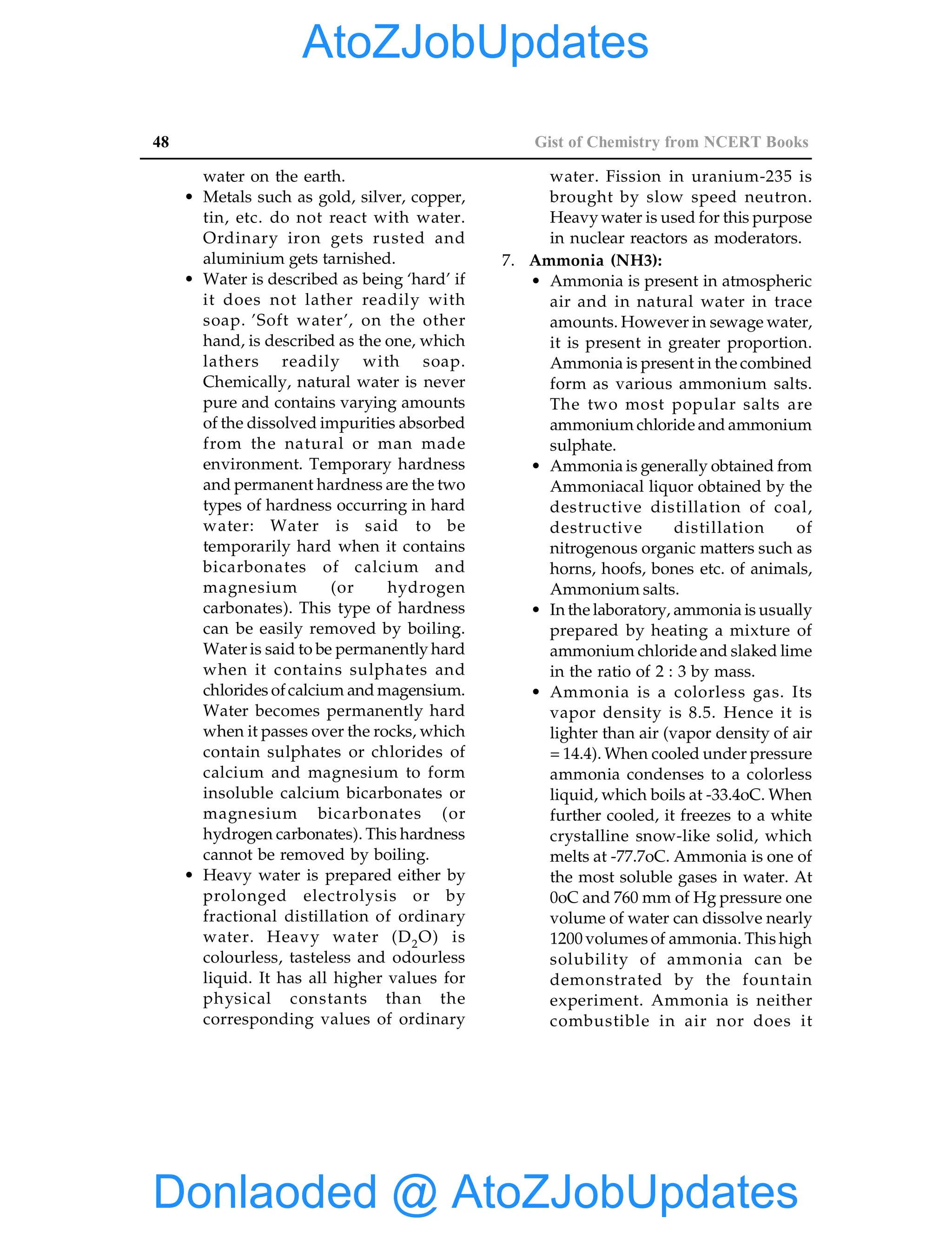 48 Gist of Chemistry from NCERT Books
water on the earth.
• Metals such as gold, silver, copper,
tin, etc. do not react with water.
Ordinary iron gets rusted and
aluminium gets tarnished.
• Water is described as being ‘hard’ if
it does not lather readily with
soap. ’Soft water’, on the other
hand, is described as the one, which
lathers readily with soap.
Chemically, natural water is never
pure and contains varying amounts
of the dissolved impurities absorbed
from the natural or man made
environment. Temporary hardness
and permanent hardness are the two
types of hardness occurring in hard
water: Water is said to be
temporarily hard when it contains
bicarbonates of calcium and
magnesium (or hydrogen
carbonates). This type of hardness
can be easily removed by boiling.
Water is said to be permanently hard
when it contains sulphates and
chlorides ofcalcium and magensium.
Water becomes permanently hard
when it passes over the rocks, which
contain sulphates or chlorides of
calcium and magnesium to form
insoluble calcium bicarbonates or
magnesium bicarbonates (or
hydrogen carbonates). This hardness
cannot be removed by boiling.
• Heavy water is prepared either by
prolonged electrolysis or by
fractional distillation of ordinary
water. Heavy water (D2O) is
colourless, tasteless and odourless
liquid. It has all higher values for
physical constants than the
corresponding values of ordinary
water. Fission in uranium-235 is
brought by slow speed neutron.
Heavy water is used for this purpose
in nuclear reactors as moderators.
7. Ammonia (NH3):
• Ammonia is present in atmospheric
air and in natural water in trace
amounts. However in sewage water,
it is present in greater proportion.
Ammonia is present in the combined
form as various ammonium salts.
The two most popular salts are
ammonium chloride and ammonium
sulphate.
• Ammonia is generally obtained from
Ammoniacal liquor obtained by the
destructive distillation of coal,
destructive distillation of
nitrogenous organic matters such as
horns, hoofs, bones etc. of animals,
Ammonium salts.
• In the laboratory, ammonia is usually
prepared by heating a mixture of
ammonium chloride and slaked lime
in the ratio of 2 : 3 by mass.
• Ammonia is a colorless gas. Its
vapor density is 8.5. Hence it is
lighter than air (vapor density of air
= 14.4). When cooled under pressure
ammonia condenses to a colorless
liquid, which boils at -33.4oC. When
further cooled, it freezes to a white
crystalline snow-like solid, which
melts at -77.7oC. Ammonia is one of
the most soluble gases in water. At
0oC and 760 mm of Hg pressure one
volume of water can dissolve nearly
1200 volumes of ammonia. This high
solubility of ammonia can be
demonstrated by the fountain
experiment. Ammonia is neither
combustible in air nor does it
Donlaoded @ AtoZJobUpdates
AtoZJobUpdates
 