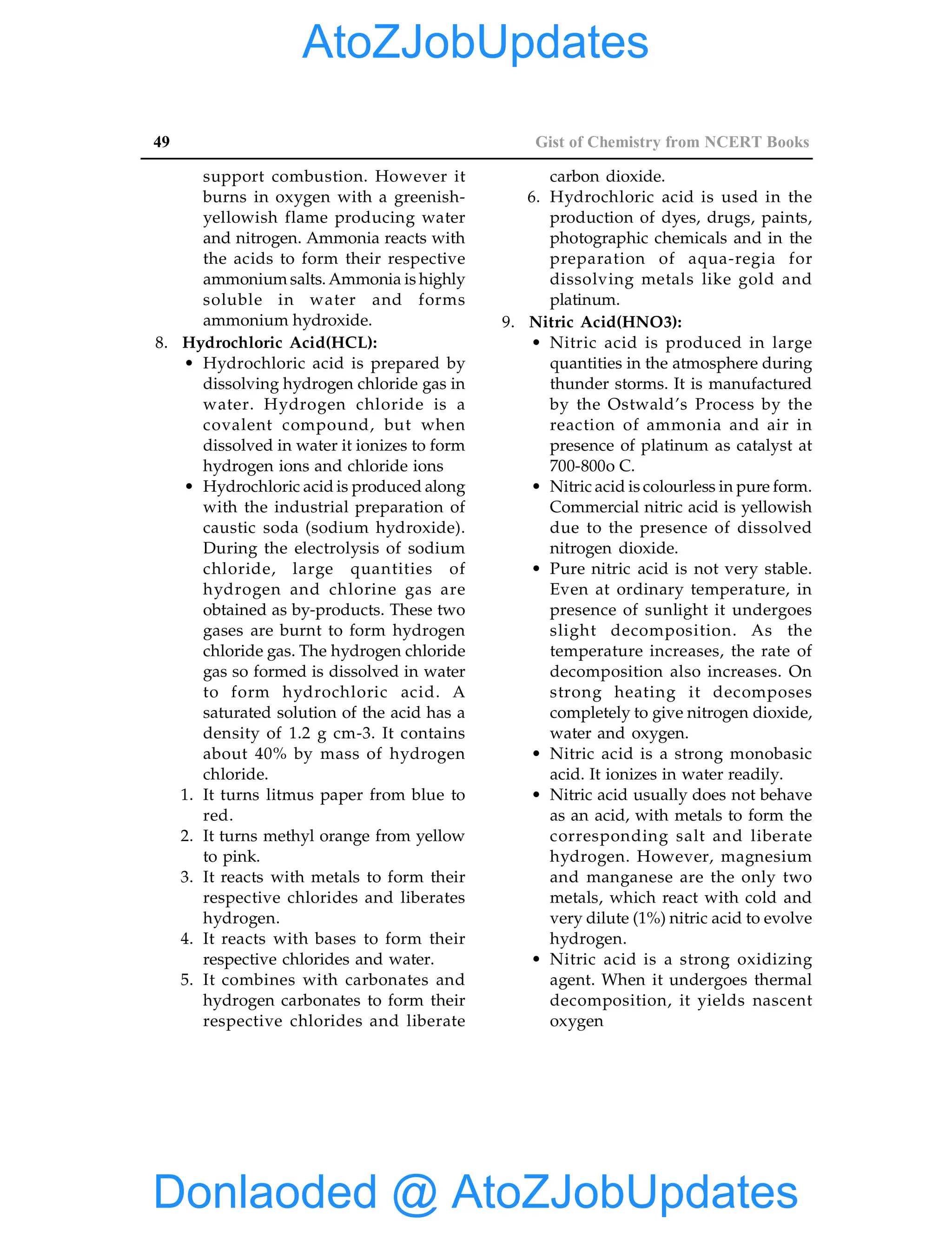 49 Gist of Chemistry from NCERT Books
support combustion. However it
burns in oxygen with a greenish-
yellowish flame producing water
and nitrogen. Ammonia reacts with
the acids to form their respective
ammonium salts. Ammonia is highly
soluble in water and forms
ammonium hydroxide.
8. Hydrochloric Acid(HCL):
• Hydrochloric acid is prepared by
dissolving hydrogen chloride gas in
water. Hydrogen chloride is a
covalent compound, but when
dissolved in water it ionizes to form
hydrogen ions and chloride ions
• Hydrochloric acid is produced along
with the industrial preparation of
caustic soda (sodium hydroxide).
During the electrolysis of sodium
chloride, large quantities of
hydrogen and chlorine gas are
obtained as by-products. These two
gases are burnt to form hydrogen
chloride gas. The hydrogen chloride
gas so formed is dissolved in water
to form hydrochloric acid. A
saturated solution of the acid has a
density of 1.2 g cm-3. It contains
about 40% by mass of hydrogen
chloride.
1. It turns litmus paper from blue to
red.
2. It turns methyl orange from yellow
to pink.
3. It reacts with metals to form their
respective chlorides and liberates
hydrogen.
4. It reacts with bases to form their
respective chlorides and water.
5. It combines with carbonates and
hydrogen carbonates to form their
respective chlorides and liberate
carbon dioxide.
6. Hydrochloric acid is used in the
production of dyes, drugs, paints,
photographic chemicals and in the
preparation of aqua-regia for
dissolving metals like gold and
platinum.
9. Nitric Acid(HNO3):
• Nitric acid is produced in large
quantities in the atmosphere during
thunder storms. It is manufactured
by the Ostwald’s Process by the
reaction of ammonia and air in
presence of platinum as catalyst at
700-800o C.
• Nitric acid is colourless in pure form.
Commercial nitric acid is yellowish
due to the presence of dissolved
nitrogen dioxide.
• Pure nitric acid is not very stable.
Even at ordinary temperature, in
presence of sunlight it undergoes
slight decomposition. As the
temperature increases, the rate of
decomposition also increases. On
strong heating it decomposes
completely to give nitrogen dioxide,
water and oxygen.
• Nitric acid is a strong monobasic
acid. It ionizes in water readily.
• Nitric acid usually does not behave
as an acid, with metals to form the
corresponding salt and liberate
hydrogen. However, magnesium
and manganese are the only two
metals, which react with cold and
very dilute (1%) nitric acid to evolve
hydrogen.
• Nitric acid is a strong oxidizing
agent. When it undergoes thermal
decomposition, it yields nascent
oxygen
Donlaoded @ AtoZJobUpdates
AtoZJobUpdates
 