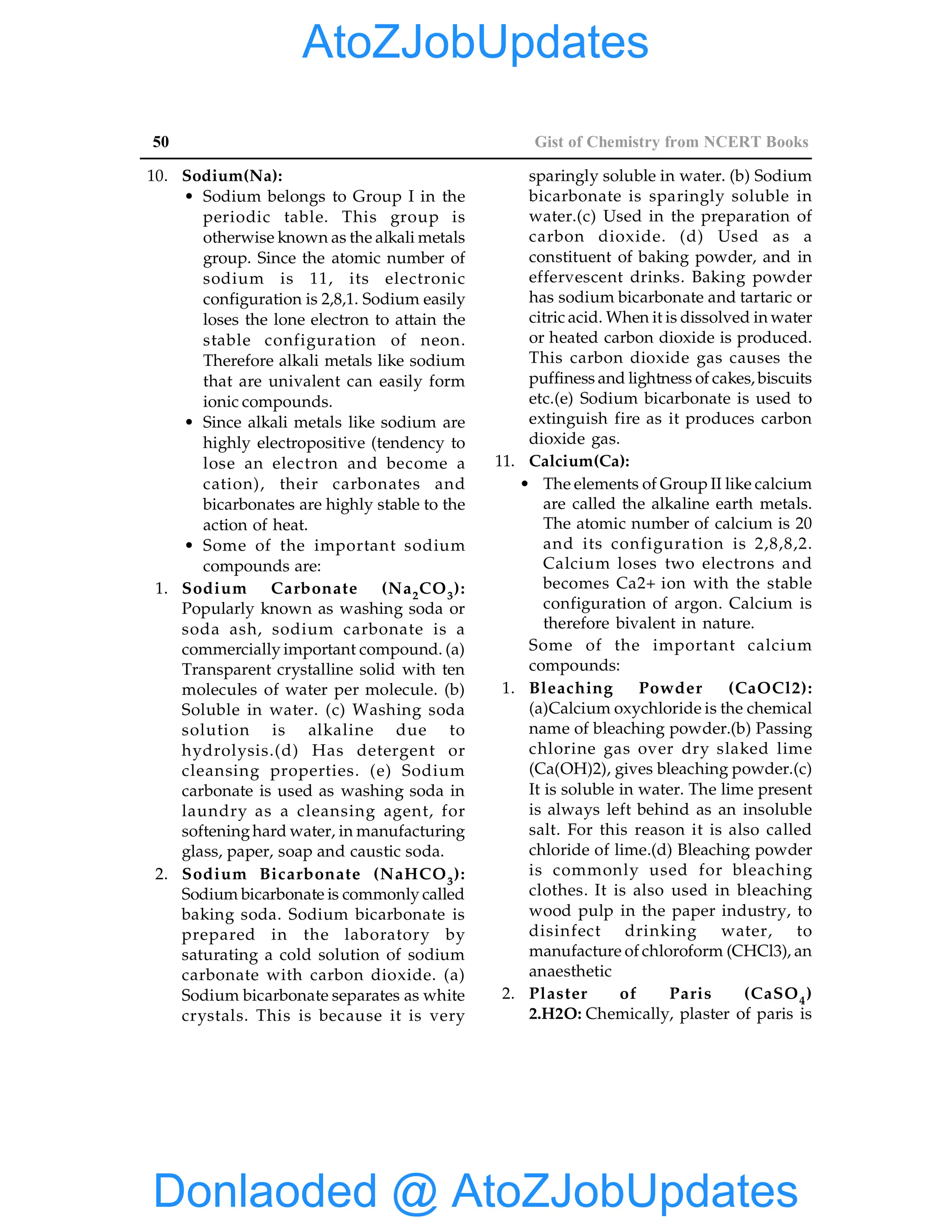 50 Gist of Chemistry from NCERT Books
10. Sodium(Na):
• Sodium belongs to Group I in the
periodic table. This group is
otherwise known as the alkali metals
group. Since the atomic number of
sodium is 11, its electronic
configuration is 2,8,1. Sodium easily
loses the lone electron to attain the
stable configuration of neon.
Therefore alkali metals like sodium
that are univalent can easily form
ionic compounds.
• Since alkali metals like sodium are
highly electropositive (tendency to
lose an electron and become a
cation), their carbonates and
bicarbonates are highly stable to the
action of heat.
• Some of the important sodium
compounds are:
1. Sodium Carbonate (Na2CO3):
Popularly known as washing soda or
soda ash, sodium carbonate is a
commercially important compound. (a)
Transparent crystalline solid with ten
molecules of water per molecule. (b)
Soluble in water. (c) Washing soda
solution is alkaline due to
hydrolysis.(d) Has detergent or
cleansing properties. (e) Sodium
carbonate is used as washing soda in
laundry as a cleansing agent, for
softeninghard water, in manufacturing
glass, paper, soap and caustic soda.
2. Sodium Bicarbonate (NaHCO3):
Sodium bicarbonate is commonly called
baking soda. Sodium bicarbonate is
prepared in the laboratory by
saturating a cold solution of sodium
carbonate with carbon dioxide. (a)
Sodium bicarbonate separates as white
crystals. This is because it is very
sparingly soluble in water. (b) Sodium
bicarbonate is sparingly soluble in
water.(c) Used in the preparation of
carbon dioxide. (d) Used as a
constituent of baking powder, and in
effervescent drinks. Baking powder
has sodium bicarbonate and tartaric or
citric acid. When it is dissolved in water
or heated carbon dioxide is produced.
This carbon dioxide gas causes the
puffiness and lightness of cakes, biscuits
etc.(e) Sodium bicarbonate is used to
extinguish fire as it produces carbon
dioxide gas.
11. Calcium(Ca):
• The elements of Group II like calcium
are called the alkaline earth metals.
The atomic number of calcium is 20
and its configuration is 2,8,8,2.
Calcium loses two electrons and
becomes Ca2+ ion with the stable
configuration of argon. Calcium is
therefore bivalent in nature.
Some of the important calcium
compounds:
1. Bleaching Powder (CaOCl2):
(a)Calcium oxychloride is the chemical
name of bleaching powder.(b) Passing
chlorine gas over dry slaked lime
(Ca(OH)2), gives bleaching powder.(c)
It is soluble in water. The lime present
is always left behind as an insoluble
salt. For this reason it is also called
chloride of lime.(d) Bleaching powder
is commonly used for bleaching
clothes. It is also used in bleaching
wood pulp in the paper industry, to
disinfect drinking water, to
manufacture of chloroform (CHCl3), an
anaesthetic
2. Plaster of Paris (CaSO4)
2.H2O: Chemically, plaster of paris is
Donlaoded @ AtoZJobUpdates
AtoZJobUpdates
 