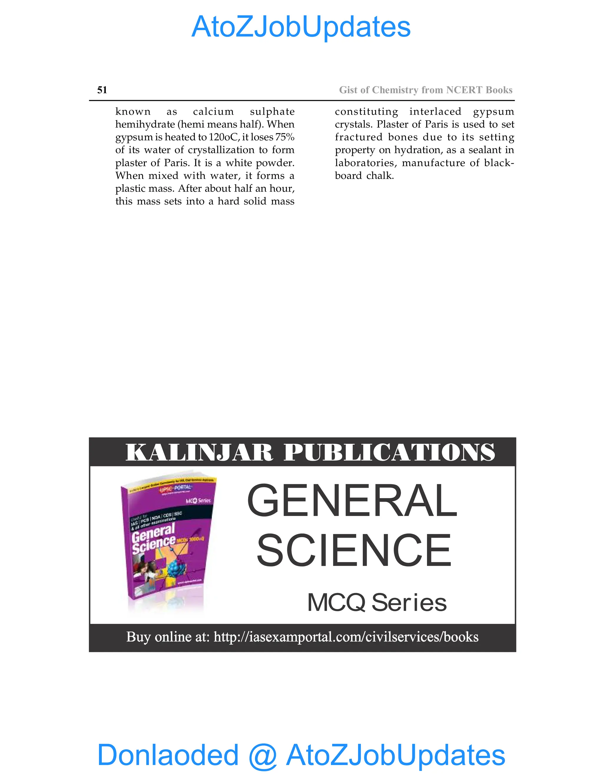 51 Gist of Chemistry from NCERT Books
known as calcium sulphate
hemihydrate (hemi means half). When
gypsum is heated to 120oC, it loses 75%
of its water of crystallization to form
plaster of Paris. It is a white powder.
When mixed with water, it forms a
plastic mass. After about half an hour,
this mass sets into a hard solid mass
constituting interlaced gypsum
crystals. Plaster of Paris is used to set
fractured bones due to its setting
property on hydration, as a sealant in
laboratories, manufacture of black-
board chalk.
GENERAL
SCIENCE
MCQ Series
KALINJAR PUBLICATIONS
Donlaoded @ AtoZJobUpdates
AtoZJobUpdates
 