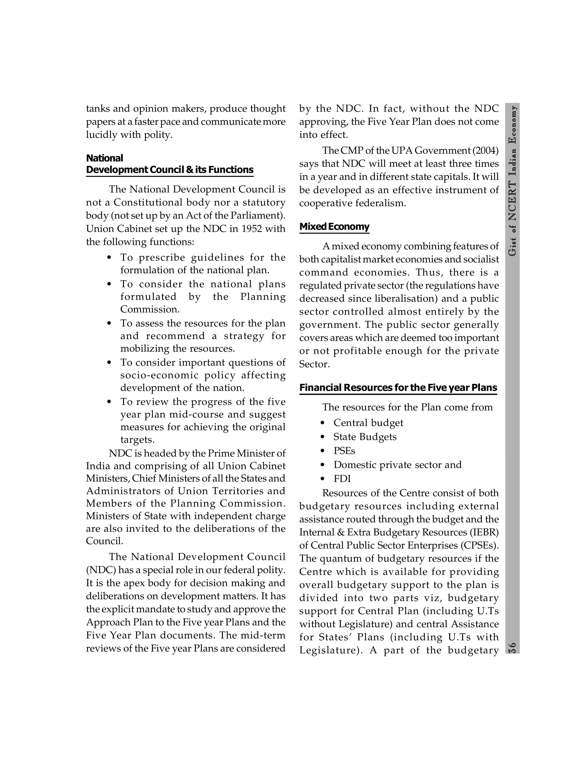 3
6
Gist
of
NCERT
Indian
Economy
tanks and opinion makers, produce thought
papers at a faster pace and communicate more
lucidly with polity.
National
Development Council & its Functions
The National Development Council is
not a Constitutional body nor a statutory
body (not set up by an Act of the Parliament).
Union Cabinet set up the NDC in 1952 with
the following functions:
• To prescribe guidelines for the
formulation of the national plan.
• To consider the national plans
formulated by the Planning
Commission.
• To assess the resources for the plan
and recommend a strategy for
mobilizing the resources.
• To consider important questions of
socio-economic policy affecting
development of the nation.
• To review the progress of the five
year plan mid-course and suggest
measures for achieving the original
targets.
NDC is headed by the Prime Minister of
India and comprising of all Union Cabinet
Ministers, Chief Ministers of all the States and
Administrators of Union Territories and
Members of the Planning Commission.
Ministers of State with independent charge
are also invited to the deliberations of the
Council.
The National Development Council
(NDC) has a special role in our federal polity.
It is the apex body for decision making and
deliberations on development matters. It has
the explicit mandate to study and approve the
Approach Plan to the Five year Plans and the
Five Year Plan documents. The mid-term
reviews of the Five year Plans are considered
by the NDC. In fact, without the NDC
approving, the Five Year Plan does not come
into effect.
The CMP of the UPA Government (2004)
says that NDC will meet at least three times
in a year and in different state capitals. It will
be developed as an effective instrument of
cooperative federalism.
MixedEconomy
A mixed economy combining features of
both capitalist market economies and socialist
command economies. Thus, there is a
regulated private sector (the regulations have
decreased since liberalisation) and a public
sector controlled almost entirely by the
government. The public sector generally
covers areas which are deemed too important
or not profitable enough for the private
Sector.
Financial Resources for the Five year Plans
The resources for the Plan come from
• Central budget
• State Budgets
• PSEs
• Domestic private sector and
• FDI
Resources of the Centre consist of both
budgetary resources including external
assistance routed through the budget and the
Internal & Extra Budgetary Resources (IEBR)
of Central Public Sector Enterprises (CPSEs).
The quantum of budgetary resources if the
Centre which is available for providing
overall budgetary support to the plan is
divided into two parts viz, budgetary
support for Central Plan (including U.Ts
without Legislature) and central Assistance
for States’ Plans (including U.Ts with
Legislature). A part of the budgetary
 