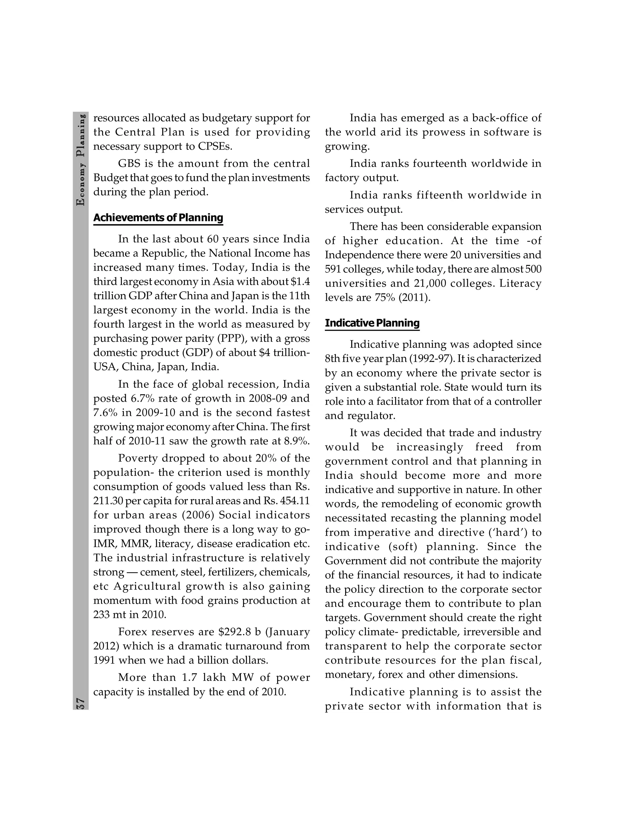3
7
E
conom
y
P
lanning
resources allocated as budgetary support for
the Central Plan is used for providing
necessary support to CPSEs.
GBS is the amount from the central
Budget that goes to fund the plan investments
during the plan period.
Achievements of Planning
In the last about 60 years since India
became a Republic, the National Income has
increased many times. Today, India is the
third largest economy in Asia with about $1.4
trillion GDP after China and Japan is the 11th
largest economy in the world. India is the
fourth largest in the world as measured by
purchasing power parity (PPP), with a gross
domestic product (GDP) of about $4 trillion-
USA, China, Japan, India.
In the face of global recession, India
posted 6.7% rate of growth in 2008-09 and
7.6% in 2009-10 and is the second fastest
growing major economyafter China. The first
half of 2010-11 saw the growth rate at 8.9%.
Poverty dropped to about 20% of the
population- the criterion used is monthly
consumption of goods valued less than Rs.
211.30 per capita for rural areas and Rs. 454.11
for urban areas (2006) Social indicators
improved though there is a long way to go-
IMR, MMR, literacy, disease eradication etc.
The industrial infrastructure is relatively
strong — cement, steel, fertilizers, chemicals,
etc Agricultural growth is also gaining
momentum with food grains production at
233 mt in 2010.
Forex reserves are $292.8 b (January
2012) which is a dramatic turnaround from
1991 when we had a billion dollars.
More than 1.7 lakh MW of power
capacity is installed by the end of 2010.
India has emerged as a back-office of
the world arid its prowess in software is
growing.
India ranks fourteenth worldwide in
factory output.
India ranks fifteenth worldwide in
services output.
There has been considerable expansion
of higher education. At the time -of
Independence there were 20 universities and
591 colleges, while today, there are almost 500
universities and 21,000 colleges. Literacy
levels are 75% (2011).
IndicativePlanning
Indicative planning was adopted since
8th five year plan (1992-97). It is characterized
by an economy where the private sector is
given a substantial role. State would turn its
role into a facilitator from that of a controller
and regulator.
It was decided that trade and industry
would be increasingly freed from
government control and that planning in
India should become more and more
indicative and supportive in nature. In other
words, the remodeling of economic growth
necessitated recasting the planning model
from imperative and directive (‘hard’) to
indicative (soft) planning. Since the
Government did not contribute the majority
of the financial resources, it had to indicate
the policy direction to the corporate sector
and encourage them to contribute to plan
targets. Government should create the right
policy climate- predictable, irreversible and
transparent to help the corporate sector
contribute resources for the plan fiscal,
monetary, forex and other dimensions.
Indicative planning is to assist the
private sector with information that is
 