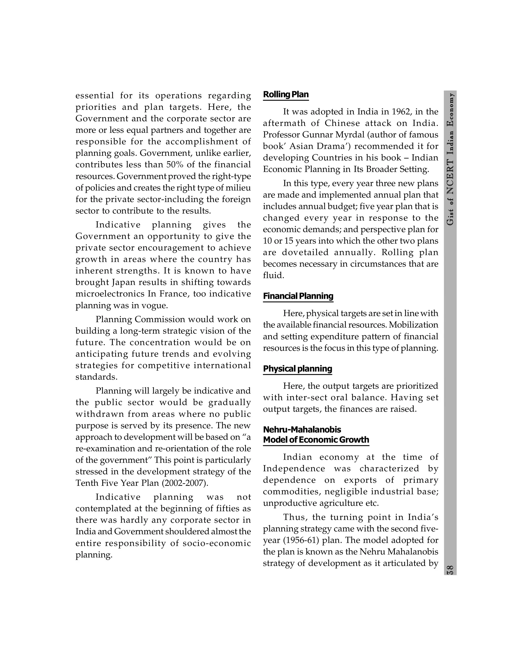 3
8
Gist
of
NCERT
Indian
Economy
essential for its operations regarding
priorities and plan targets. Here, the
Government and the corporate sector are
more or less equal partners and together are
responsible for the accomplishment of
planning goals. Government, unlike earlier,
contributes less than 50% of the financial
resources. Government proved the right-type
of policies and creates the right type of milieu
for the private sector-including the foreign
sector to contribute to the results.
Indicative planning gives the
Government an opportunity to give the
private sector encouragement to achieve
growth in areas where the country has
inherent strengths. It is known to have
brought Japan results in shifting towards
microelectronics In France, too indicative
planning was in vogue.
Planning Commission would work on
building a long-term strategic vision of the
future. The concentration would be on
anticipating future trends and evolving
strategies for competitive international
standards.
Planning will largely be indicative and
the public sector would be gradually
withdrawn from areas where no public
purpose is served by its presence. The new
approach to development will be based on “a
re-examination and re-orientation of the role
of the government” This point is particularly
stressed in the development strategy of the
Tenth Five Year Plan (2002-2007).
Indicative planning was not
contemplated at the beginning of fifties as
there was hardly any corporate sector in
India and Government shouldered almost the
entire responsibility of socio-economic
planning.
RollingPlan
It was adopted in India in 1962, in the
aftermath of Chinese attack on India.
Professor Gunnar Myrdal (author of famous
book’ Asian Drama’) recommended it for
developing Countries in his book – Indian
Economic Planning in Its Broader Setting.
In this type, every year three new plans
are made and implemented annual plan that
includes annual budget; five year plan that is
changed every year in response to the
economic demands; and perspective plan for
10 or 15 years into which the other two plans
are dovetailed annually. Rolling plan
becomes necessary in circumstances that are
fluid.
FinancialPlanning
Here, physical targets are set in line with
the available financial resources. Mobilization
and setting expenditure pattern of financial
resources is the focus in this type of planning.
Physical planning
Here, the output targets are prioritized
with inter-sect oral balance. Having set
output targets, the finances are raised.
Nehru-Mahalanobis
Model ofEconomic Growth
Indian economy at the time of
Independence was characterized by
dependence on exports of primary
commodities, negligible industrial base;
unproductive agriculture etc.
Thus, the turning point in India’s
planning strategy came with the second five-
year (1956-61) plan. The model adopted for
the plan is known as the Nehru Mahalanobis
strategy of development as it articulated by
 