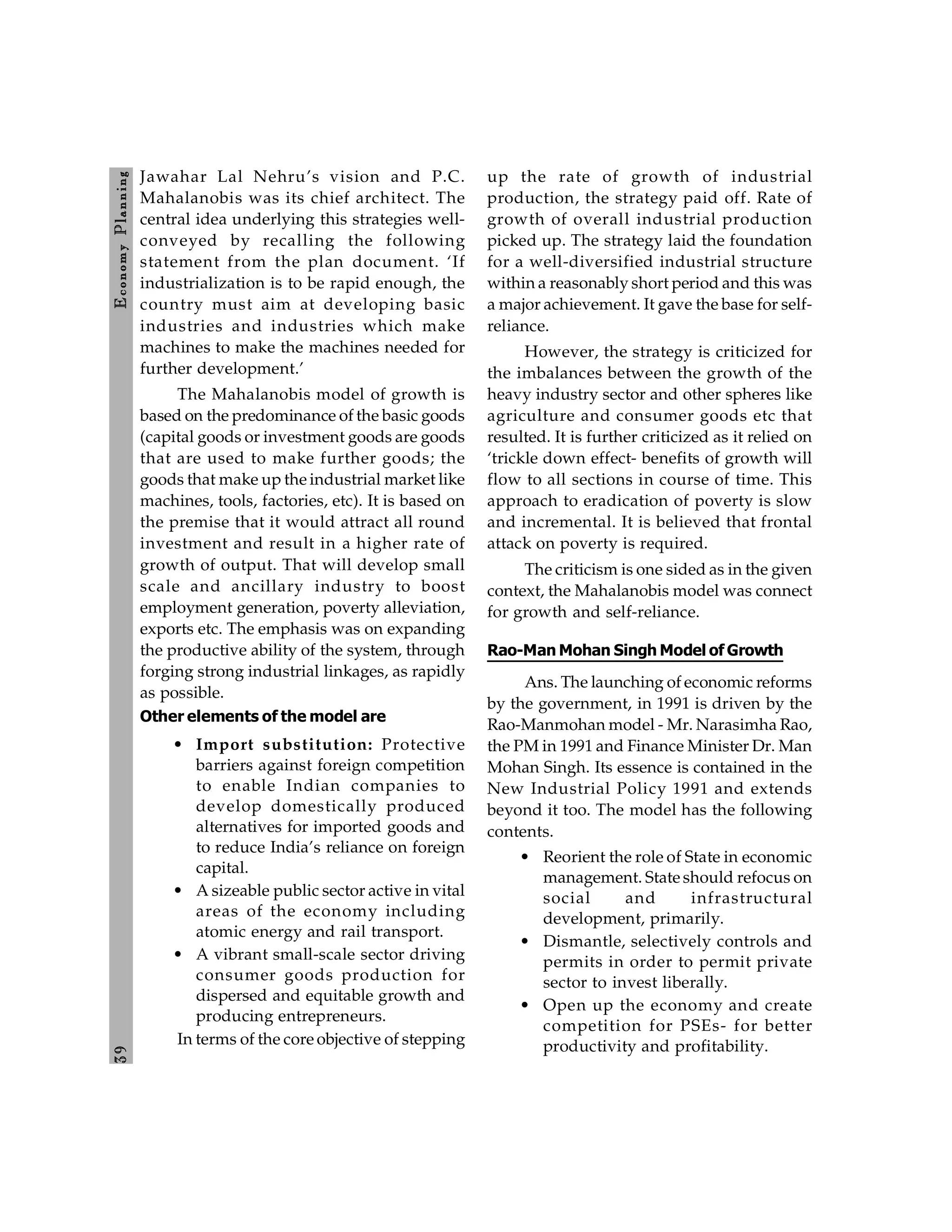 3
9
E
conom
y
P
lanning
Jawahar Lal Nehru’s vision and P.C.
Mahalanobis was its chief architect. The
central idea underlying this strategies well-
conveyed by recalling the following
statement from the plan document. ‘If
industrialization is to be rapid enough, the
country must aim at developing basic
industries and industries which make
machines to make the machines needed for
further development.’
The Mahalanobis model of growth is
based on the predominance of the basic goods
(capital goods or investment goods are goods
that are used to make further goods; the
goods that make up the industrial market like
machines, tools, factories, etc). It is based on
the premise that it would attract all round
investment and result in a higher rate of
growth of output. That will develop small
scale and ancillary industry to boost
employment generation, poverty alleviation,
exports etc. The emphasis was on expanding
the productive ability of the system, through
forging strong industrial linkages, as rapidly
as possible.
Other elements of the model are
• Import substitution: Protective
barriers against foreign competition
to enable Indian companies to
develop domestically produced
alternatives for imported goods and
to reduce India’s reliance on foreign
capital.
• A sizeable public sector active in vital
areas of the economy including
atomic energy and rail transport.
• A vibrant small-scale sector driving
consumer goods production for
dispersed and equitable growth and
producing entrepreneurs.
In terms of the core objective of stepping
up the rate of growth of industrial
production, the strategy paid off. Rate of
growth of overall industrial production
picked up. The strategy laid the foundation
for a well-diversified industrial structure
within a reasonably short period and this was
a major achievement. It gave the base for self-
reliance.
However, the strategy is criticized for
the imbalances between the growth of the
heavy industry sector and other spheres like
agriculture and consumer goods etc that
resulted. It is further criticized as it relied on
‘trickle down effect- benefits of growth will
flow to all sections in course of time. This
approach to eradication of poverty is slow
and incremental. It is believed that frontal
attack on poverty is required.
The criticism is one sided as in the given
context, the Mahalanobis model was connect
for growth and self-reliance.
Rao-Man Mohan Singh Model of Growth
Ans. The launching of economic reforms
by the government, in 1991 is driven by the
Rao-Manmohan model - Mr. Narasimha Rao,
the PM in 1991 and Finance Minister Dr. Man
Mohan Singh. Its essence is contained in the
New Industrial Policy 1991 and extends
beyond it too. The model has the following
contents.
• Reorient the role of State in economic
management. State should refocus on
social and infrastructural
development, primarily.
• Dismantle, selectively controls and
permits in order to permit private
sector to invest liberally.
• Open up the economy and create
competition for PSEs- for better
productivity and profitability.
 