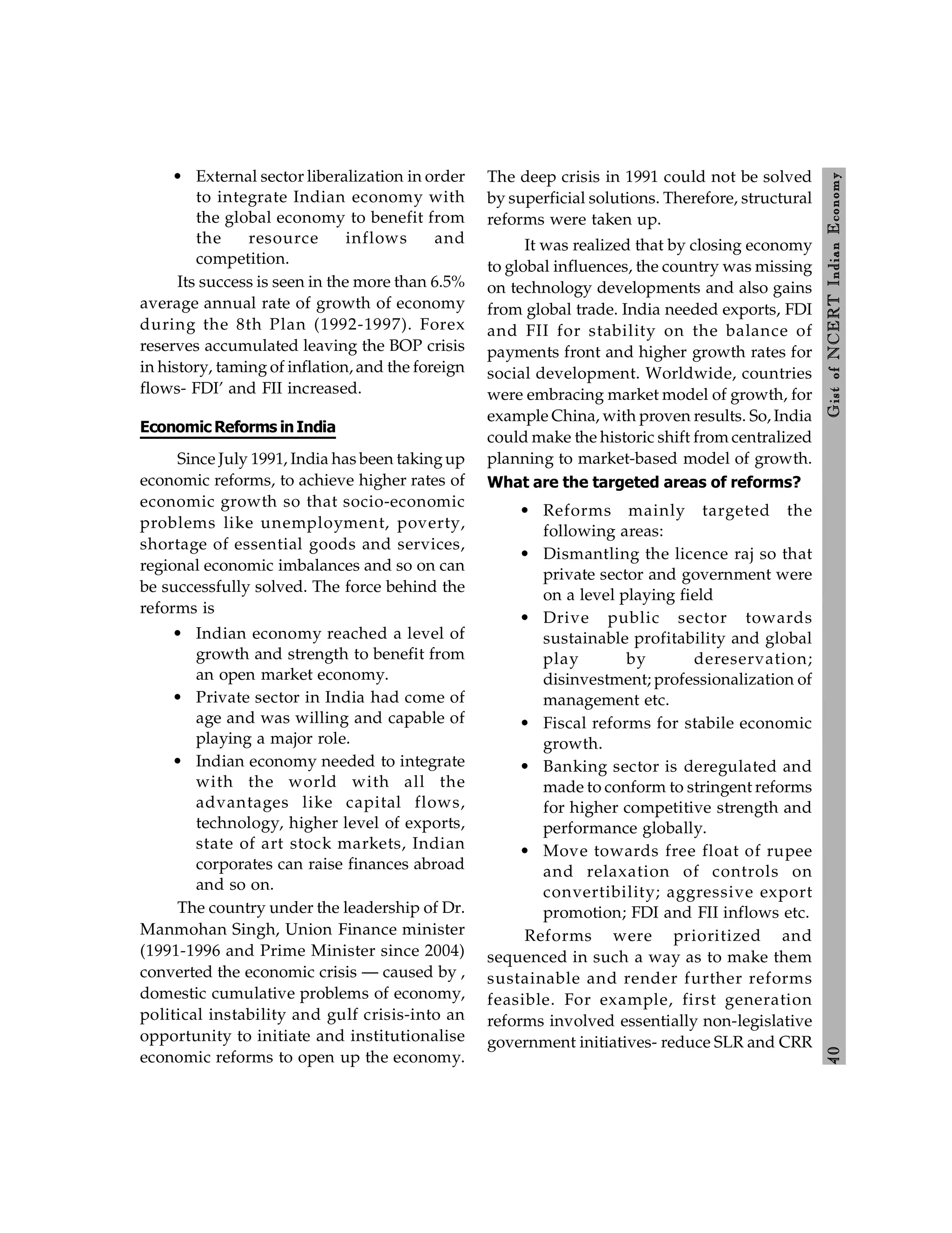4
0
Gist
of
NCERT
Indian
Economy
• External sector liberalization in order
to integrate Indian economy with
the global economy to benefit from
the resource inflows and
competition.
Its success is seen in the more than 6.5%
average annual rate of growth of economy
during the 8th Plan (1992-1997). Forex
reserves accumulated leaving the BOP crisis
in history, taming of inflation, and the foreign
flows- FDI’ and FII increased.
Economic Reforms inIndia
Since July 1991, India has been takingup
economic reforms, to achieve higher rates of
economic growth so that socio-economic
problems like unemployment, poverty,
shortage of essential goods and services,
regional economic imbalances and so on can
be successfully solved. The force behind the
reforms is
• Indian economy reached a level of
growth and strength to benefit from
an open market economy.
• Private sector in India had come of
age and was willing and capable of
playing a major role.
• Indian economy needed to integrate
with the world with all the
advantages like capital flows,
technology, higher level of exports,
state of art stock markets, Indian
corporates can raise finances abroad
and so on.
The country under the leadership of Dr.
Manmohan Singh, Union Finance minister
(1991-1996 and Prime Minister since 2004)
converted the economic crisis — caused by ,
domestic cumulative problems of economy,
political instability and gulf crisis-into an
opportunity to initiate and institutionalise
economic reforms to open up the economy.
The deep crisis in 1991 could not be solved
by superficial solutions. Therefore, structural
reforms were taken up.
It was realized that by closing economy
to global influences, the country was missing
on technology developments and also gains
from global trade. India needed exports, FDI
and FII for stability on the balance of
payments front and higher growth rates for
social development. Worldwide, countries
were embracing market model of growth, for
example China, with proven results. So, India
could make the historic shift from centralized
planning to market-based model of growth.
What are the targeted areas of reforms?
• Reforms mainly targeted the
following areas:
• Dismantling the licence raj so that
private sector and government were
on a level playing field
• Drive public sector towards
sustainable profitability and global
play by dereservation;
disinvestment; professionalization of
management etc.
• Fiscal reforms for stabile economic
growth.
• Banking sector is deregulated and
made to conform to stringent reforms
for higher competitive strength and
performance globally.
• Move towards free float of rupee
and relaxation of controls on
convertibility; aggressive export
promotion; FDI and FII inflows etc.
Reforms were prioritized and
sequenced in such a way as to make them
sustainable and render further reforms
feasible. For example, first generation
reforms involved essentially non-legislative
government initiatives- reduce SLR and CRR
 