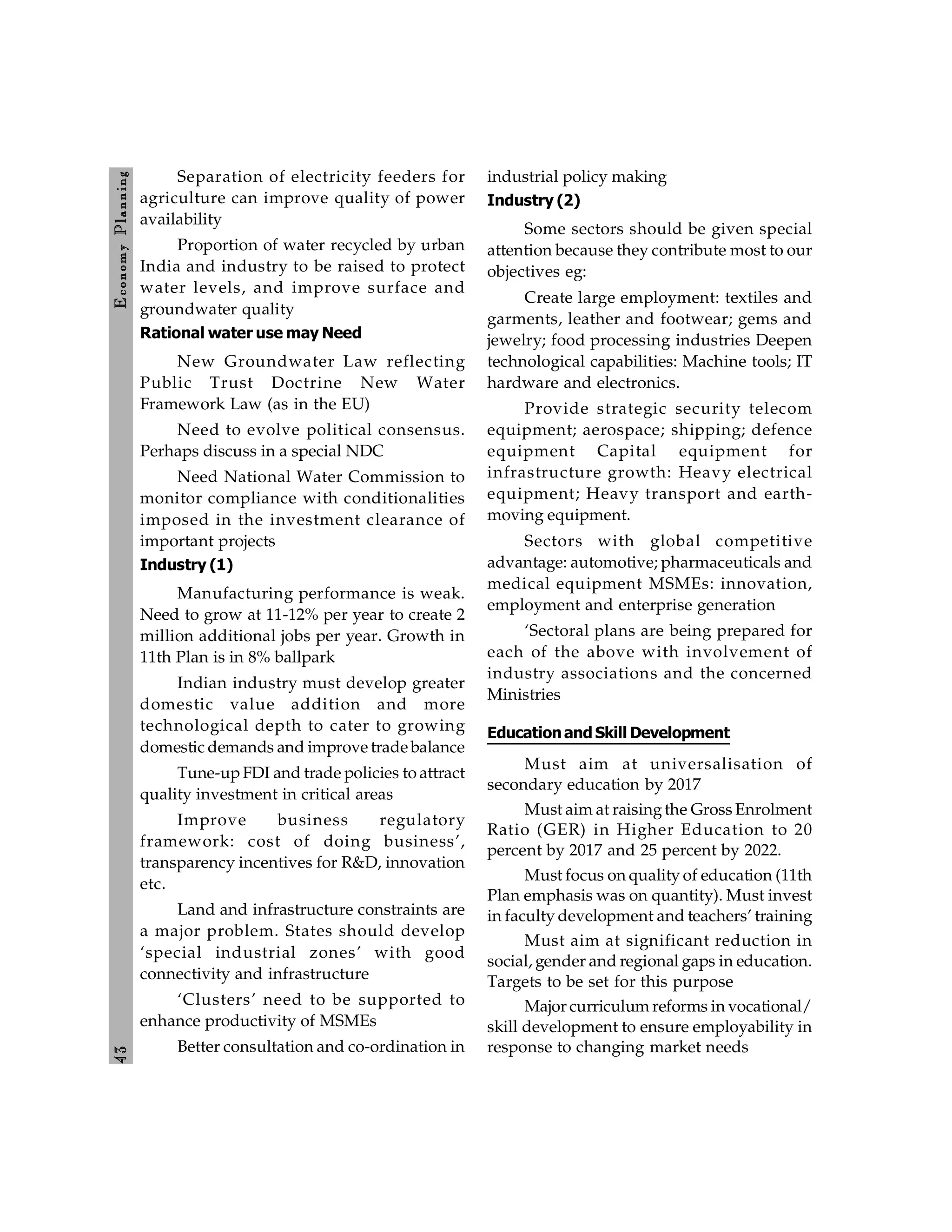 4
3
E
conom
y
P
lanning
Separation of electricity feeders for
agriculture can improve quality of power
availability
Proportion of water recycled by urban
India and industry to be raised to protect
water levels, and improve surface and
groundwater quality
Rational water use may Need
New Groundwater Law reflecting
Public Trust Doctrine New Water
Framework Law (as in the EU)
Need to evolve political consensus.
Perhaps discuss in a special NDC
Need National Water Commission to
monitor compliance with conditionalities
imposed in the investment clearance of
important projects
Industry (1)
Manufacturing performance is weak.
Need to grow at 11-12% per year to create 2
million additional jobs per year. Growth in
11th Plan is in 8% ballpark
Indian industry must develop greater
domestic value addition and more
technological depth to cater to growing
domestic demands and improve trade balance
Tune-upFDI and trade policies to attract
quality investment in critical areas
Improve business regulatory
framework: cost of doing business’,
transparency incentives for R&D, innovation
etc.
Land and infrastructure constraints are
a major problem. States should develop
‘special industrial zones’ with good
connectivity and infrastructure
‘Clusters’ need to be supported to
enhance productivity of MSMEs
Better consultation and co-ordination in
industrial policy making
Industry (2)
Some sectors should be given special
attention because they contribute most to our
objectives eg:
Create large employment: textiles and
garments, leather and footwear; gems and
jewelry; food processing industries Deepen
technological capabilities: Machine tools; IT
hardware and electronics.
Provide strategic security telecom
equipment; aerospace; shipping; defence
equipment Capital equipment for
infrastructure growth: Heavy electrical
equipment; Heavy transport and earth-
moving equipment.
Sectors with global competitive
advantage: automotive; pharmaceuticals and
medical equipment MSMEs: innovation,
employment and enterprise generation
‘Sectoral plans are being prepared for
each of the above with involvement of
industry associations and the concerned
Ministries
Educationand Skill Development
Must aim at universalisation of
secondary education by 2017
Must aim at raisingthe Gross Enrolment
Ratio (GER) in Higher Education to 20
percent by 2017 and 25 percent by 2022.
Must focus on quality of education (11th
Plan emphasis was on quantity). Must invest
in faculty development and teachers’ training
Must aim at significant reduction in
social, gender and regional gaps in education.
Targets to be set for this purpose
Major curriculum reforms in vocational/
skill development to ensure employability in
response to changing market needs
 