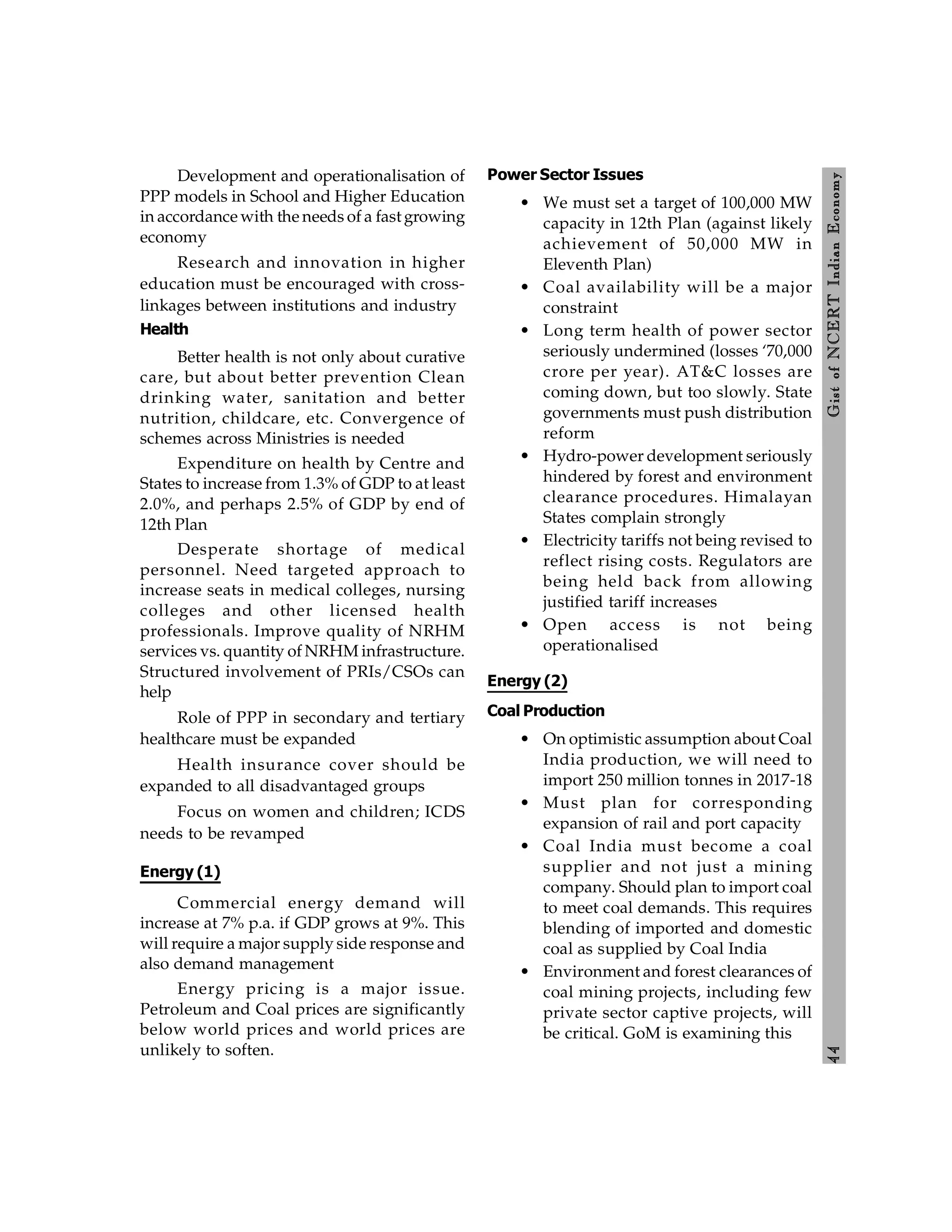4
4
Gist
of
NCERT
Indian
Economy
Development and operationalisation of
PPP models in School and Higher Education
in accordance with the needs of a fast growing
economy
Research and innovation in higher
education must be encouraged with cross-
linkages between institutions and industry
Health
Better health is not only about curative
care, but about better prevention Clean
drinking water, sanitation and better
nutrition, childcare, etc. Convergence of
schemes across Ministries is needed
Expenditure on health by Centre and
States to increase from 1.3% of GDP to at least
2.0%, and perhaps 2.5% of GDP by end of
12th Plan
Desperate shortage of medical
personnel. Need targeted approach to
increase seats in medical colleges, nursing
colleges and other licensed health
professionals. Improve quality of NRHM
services vs. quantity of NRHM infrastructure.
Structured involvement of PRIs/CSOs can
help
Role of PPP in secondary and tertiary
healthcare must be expanded
Health insurance cover should be
expanded to all disadvantaged groups
Focus on women and children; ICDS
needs to be revamped
Energy (1)
Commercial energy demand will
increase at 7% p.a. if GDP grows at 9%. This
will require a major supply side response and
also demand management
Energy pricing is a major issue.
Petroleum and Coal prices are significantly
below world prices and world prices are
unlikely to soften.
Power Sector Issues
• We must set a target of 100,000 MW
capacity in 12th Plan (against likely
achievement of 50,000 MW in
Eleventh Plan)
• Coal availability will be a major
constraint
• Long term health of power sector
seriously undermined (losses ‘70,000
crore per year). AT&C losses are
coming down, but too slowly. State
governments must push distribution
reform
• Hydro-power development seriously
hindered by forest and environment
clearance procedures. Himalayan
States complain strongly
• Electricity tariffs not being revised to
reflect rising costs. Regulators are
being held back from allowing
justified tariff increases
• Open access is not being
operationalised
Energy (2)
Coal Production
• On optimistic assumption about Coal
India production, we will need to
import 250 million tonnes in 2017-18
• Must plan for corresponding
expansion of rail and port capacity
• Coal India must become a coal
supplier and not just a mining
company. Should plan to import coal
to meet coal demands. This requires
blending of imported and domestic
coal as supplied by Coal India
• Environment and forest clearances of
coal mining projects, including few
private sector captive projects, will
be critical. GoM is examining this
 