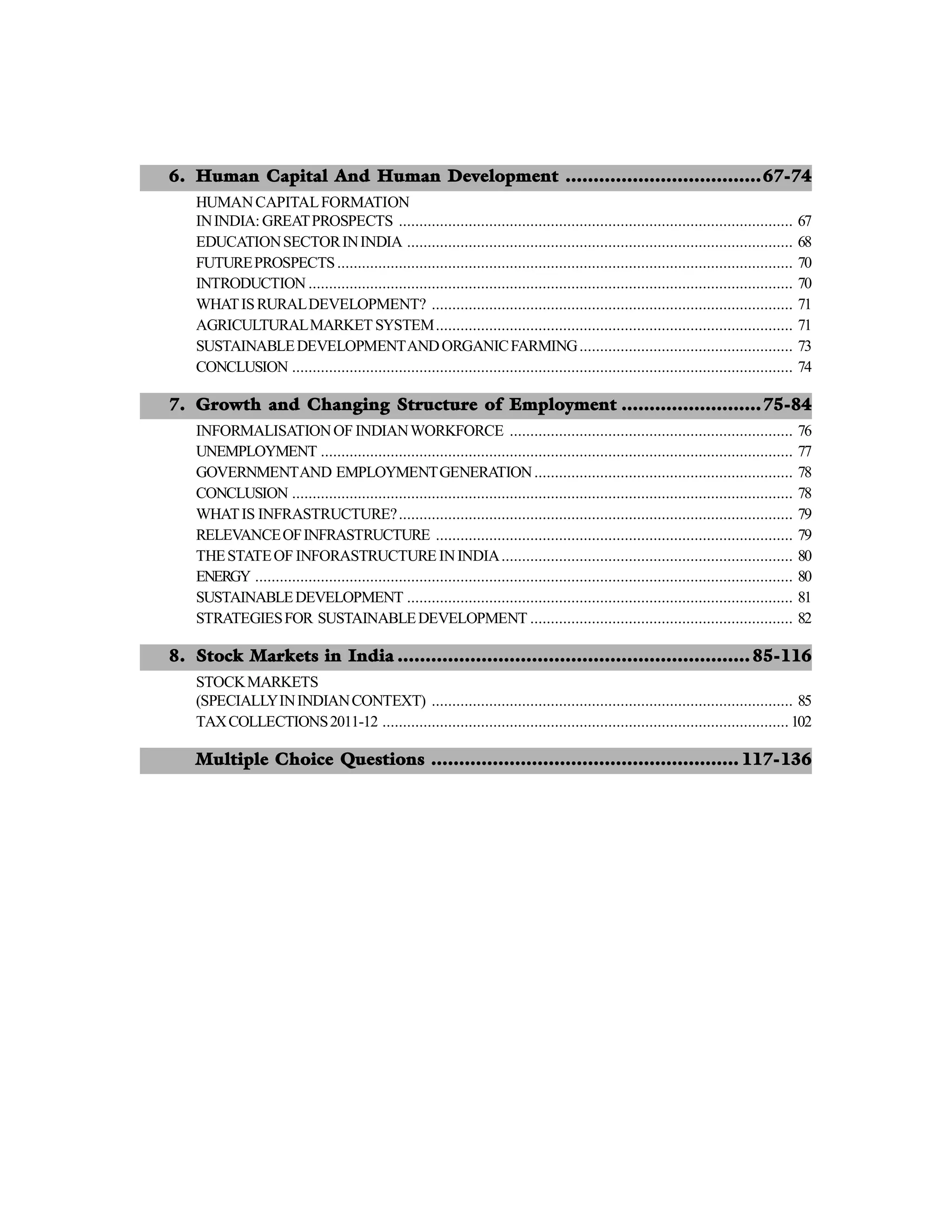 6. Human Capital And Human Development ...................................67-74
HUMANCAPITALFORMATION
ININDIA: GREATPROSPECTS ................................................................................................ 67
EDUCATIONSECTORININDIA .............................................................................................. 68
FUTUREPROSPECTS............................................................................................................... 70
INTRODUCTION ...................................................................................................................... 70
WHATISRURALDEVELOPMENT? ........................................................................................ 71
AGRICULTURALMARKET SYSTEM....................................................................................... 71
SUSTAINABLEDEVELOPMENTANDORGANICFARMING.................................................... 73
CONCLUSION .......................................................................................................................... 74
7. Growth and Changing Structure of Employment .........................75-84
INFORMALISATIONOF INDIANWORKFORCE ..................................................................... 76
UNEMPLOYMENT ................................................................................................................... 77
GOVERNMENTAND EMPLOYMENTGENERATION............................................................... 78
CONCLUSION .......................................................................................................................... 78
WHATIS INFRASTRUCTURE?................................................................................................ 79
RELEVANCEOFINFRASTRUCTURE ....................................................................................... 79
THESTATEOF INFORASTRUCTURE ININDIA....................................................................... 80
ENERGY ................................................................................................................................... 80
SUSTAINABLEDEVELOPMENT .............................................................................................. 81
STRATEGIESFOR SUSTAINABLEDEVELOPMENT ................................................................ 82
8. Stock Markets in India ............................................................... 85-116
STOCKMARKETS
(SPECIALLYININDIANCONTEXT) ........................................................................................ 85
TAXCOLLECTIONS2011-12 ................................................................................................... 102
Multiple Choice Questions ....................................................... 117-136
 