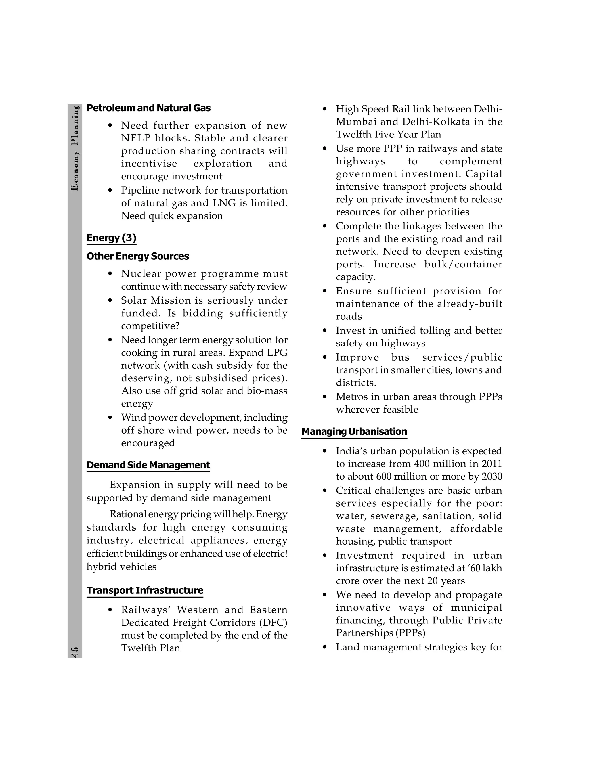 4
5
E
conom
y
P
lanning
Petroleum and Natural Gas
• Need further expansion of new
NELP blocks. Stable and clearer
production sharing contracts will
incentivise exploration and
encourage investment
• Pipeline network for transportation
of natural gas and LNG is limited.
Need quick expansion
Energy (3)
Other Energy Sources
• Nuclear power programme must
continue with necessary safety review
• Solar Mission is seriously under
funded. Is bidding sufficiently
competitive?
• Need longer term energy solution for
cooking in rural areas. Expand LPG
network (with cash subsidy for the
deserving, not subsidised prices).
Also use off grid solar and bio-mass
energy
• Wind power development, including
off shore wind power, needs to be
encouraged
Demand Side Management
Expansion in supply will need to be
supported by demand side management
Rational energypricing will help. Energy
standards for high energy consuming
industry, electrical appliances, energy
efficient buildings or enhanced use of electric!
hybrid vehicles
Transport Infrastructure
• Railways’ Western and Eastern
Dedicated Freight Corridors (DFC)
must be completed by the end of the
Twelfth Plan
• High Speed Rail link between Delhi-
Mumbai and Delhi-Kolkata in the
Twelfth Five Year Plan
• Use more PPP in railways and state
highways to complement
government investment. Capital
intensive transport projects should
rely on private investment to release
resources for other priorities
• Complete the linkages between the
ports and the existing road and rail
network. Need to deepen existing
ports. Increase bulk/container
capacity.
• Ensure sufficient provision for
maintenance of the already-built
roads
• Invest in unified tolling and better
safety on highways
• Improve bus services/public
transport in smaller cities, towns and
districts.
• Metros in urban areas through PPPs
wherever feasible
ManagingUrbanisation
• India’s urban population is expected
to increase from 400 million in 2011
to about 600 million or more by 2030
• Critical challenges are basic urban
services especially for the poor:
water, sewerage, sanitation, solid
waste management, affordable
housing, public transport
• Investment required in urban
infrastructure is estimated at ‘60 lakh
crore over the next 20 years
• We need to develop and propagate
innovative ways of municipal
financing, through Public-Private
Partnerships (PPPs)
• Land management strategies key for
 