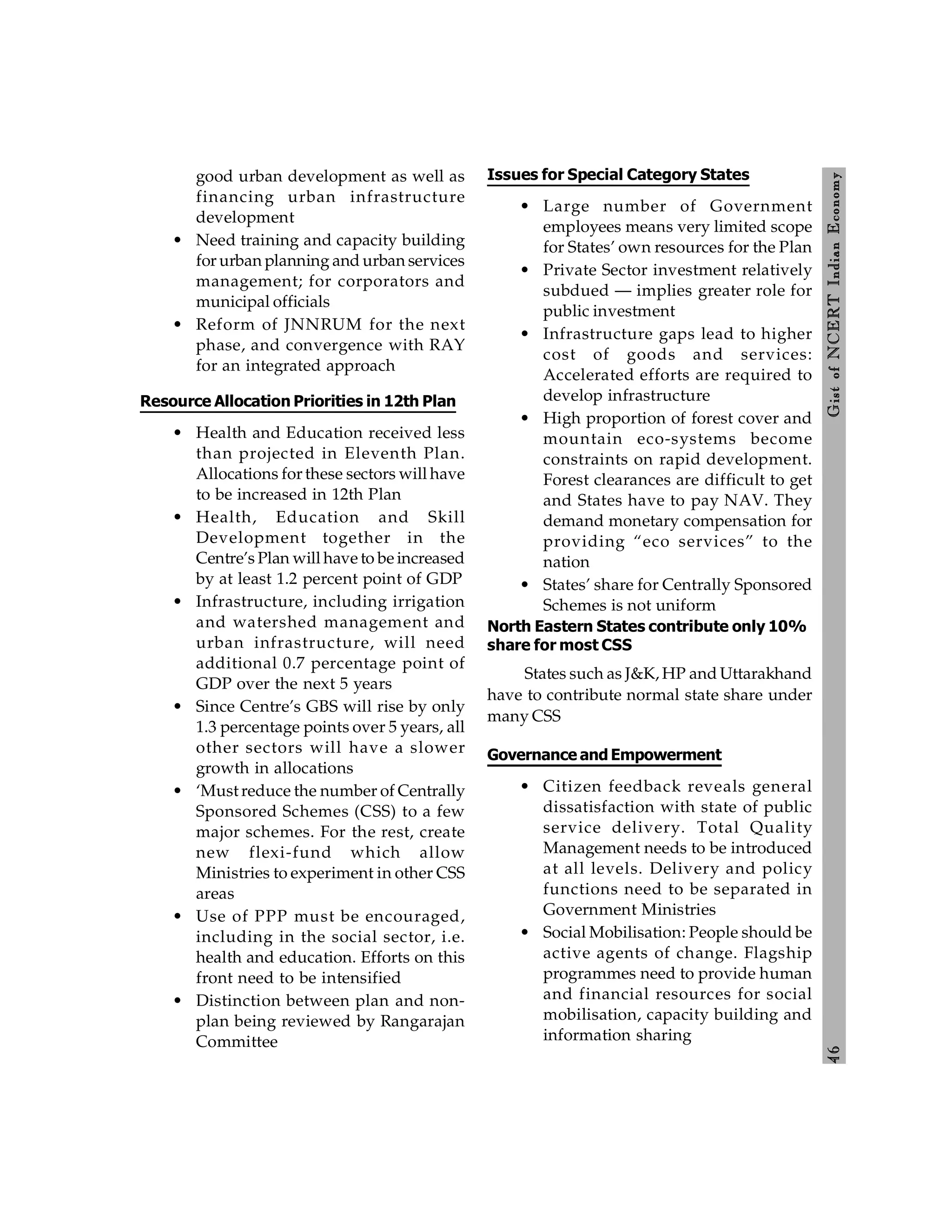 4
6
Gist
of
NCERT
Indian
Economy
good urban development as well as
financing urban infrastructure
development
• Need training and capacity building
for urban planning and urban services
management; for corporators and
municipal officials
• Reform of JNNRUM for the next
phase, and convergence with RAY
for an integrated approach
Resource Allocation Priorities in 12th Plan
• Health and Education received less
than projected in Eleventh Plan.
Allocations for these sectors will have
to be increased in 12th Plan
• Health, Education and Skill
Development together in the
Centre’s Plan will have to be increased
by at least 1.2 percent point of GDP
• Infrastructure, including irrigation
and watershed management and
urban infrastructure, will need
additional 0.7 percentage point of
GDP over the next 5 years
• Since Centre’s GBS will rise by only
1.3 percentage points over 5 years, all
other sectors will have a slower
growth in allocations
• ‘Must reduce the number of Centrally
Sponsored Schemes (CSS) to a few
major schemes. For the rest, create
new flexi-fund which allow
Ministries to experiment in other CSS
areas
• Use of PPP must be encouraged,
including in the social sector, i.e.
health and education. Efforts on this
front need to be intensified
• Distinction between plan and non-
plan being reviewed by Rangarajan
Committee
Issues for Special Category States
• Large number of Government
employees means very limited scope
for States’ own resources for the Plan
• Private Sector investment relatively
subdued — implies greater role for
public investment
• Infrastructure gaps lead to higher
cost of goods and services:
Accelerated efforts are required to
develop infrastructure
• High proportion of forest cover and
mountain eco-systems become
constraints on rapid development.
Forest clearances are difficult to get
and States have to pay NAV. They
demand monetary compensation for
providing “eco services” to the
nation
• States’ share for Centrally Sponsored
Schemes is not uniform
North Eastern States contribute only 10%
share for most CSS
States such as J&K, HP and Uttarakhand
have to contribute normal state share under
many CSS
Governance and Empowerment
• Citizen feedback reveals general
dissatisfaction with state of public
service delivery. Total Quality
Management needs to be introduced
at all levels. Delivery and policy
functions need to be separated in
Government Ministries
• Social Mobilisation: People should be
active agents of change. Flagship
programmes need to provide human
and financial resources for social
mobilisation, capacity building and
information sharing
 