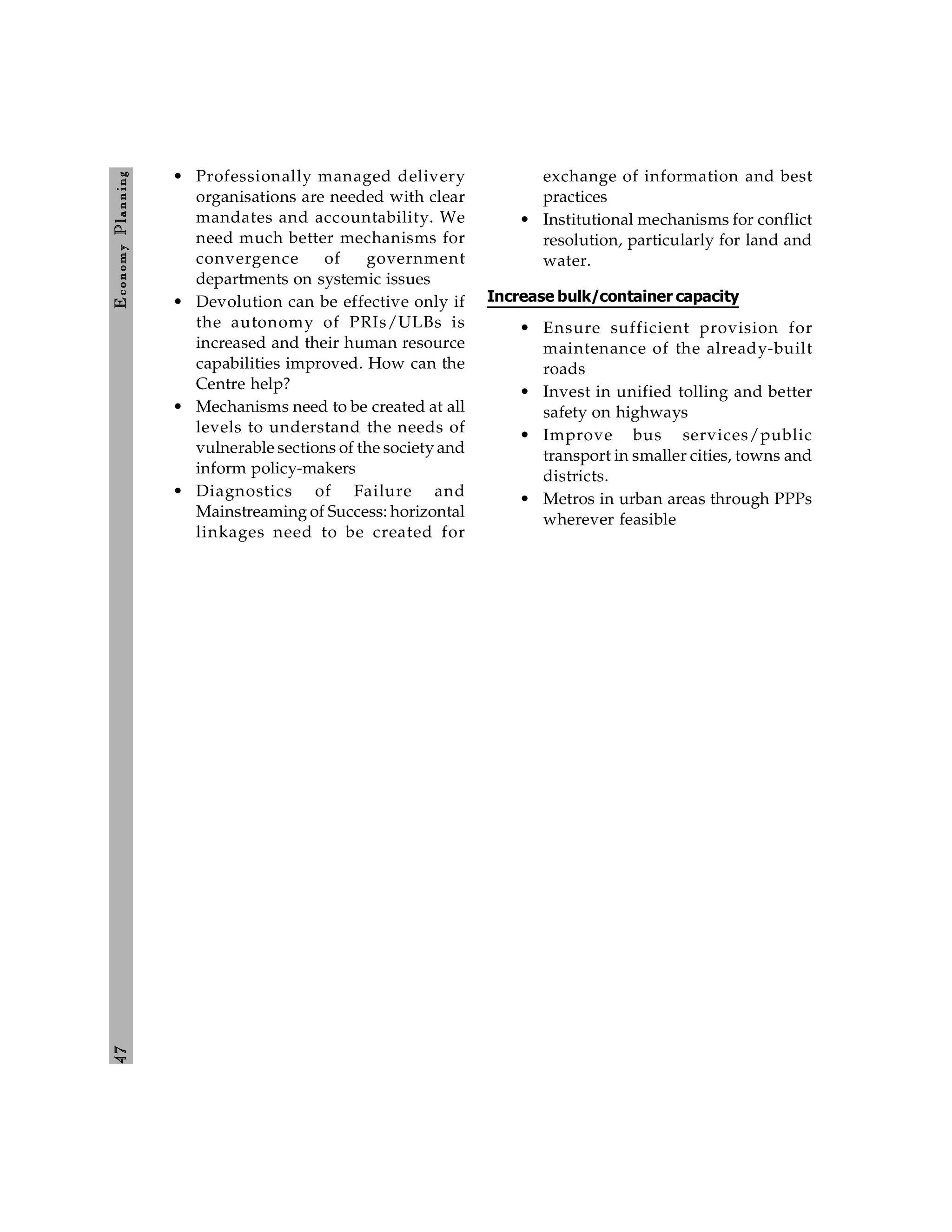 4
7
E
conom
y
P
lanning
• Professionally managed delivery
organisations are needed with clear
mandates and accountability. We
need much better mechanisms for
convergence of government
departments on systemic issues
• Devolution can be effective only if
the autonomy of PRIs/ULBs is
increased and their human resource
capabilities improved. How can the
Centre help?
• Mechanisms need to be created at all
levels to understand the needs of
vulnerable sections of the society and
inform policy-makers
• Diagnostics of Failure and
Mainstreaming of Success: horizontal
linkages need to be created for
exchange of information and best
practices
• Institutional mechanisms for conflict
resolution, particularly for land and
water.
Increase bulk/container capacity
• Ensure sufficient provision for
maintenance of the already-built
roads
• Invest in unified tolling and better
safety on highways
• Improve bus services/public
transport in smaller cities, towns and
districts.
• Metros in urban areas through PPPs
wherever feasible
 