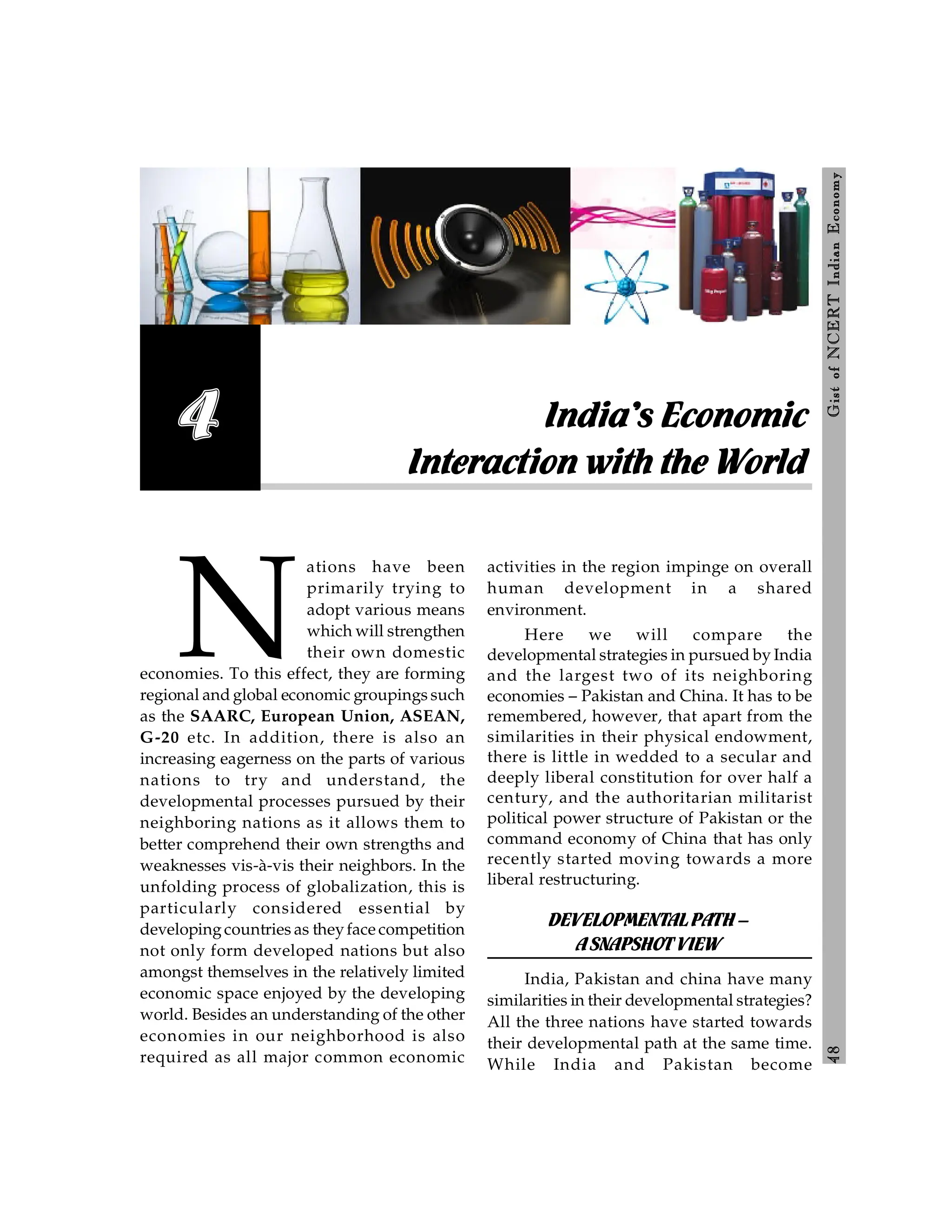 4
8
Gist
of
NCERT
Indian
Economy
N
ations have been
primarily trying to
adopt various means
which will strengthen
their own domestic
economies. To this effect, they are forming
regional and global economic groupings such
as the SAARC, European Union, ASEAN,
G-20 etc. In addition, there is also an
increasing eagerness on the parts of various
nations to try and understand, the
developmental processes pursued by their
neighboring nations as it allows them to
better comprehend their own strengths and
weaknesses vis-à-vis their neighbors. In the
unfolding process of globalization, this is
particularly considered essential by
developingcountries as theyface competition
not only form developed nations but also
amongst themselves in the relatively limited
economic space enjoyed by the developing
world. Besides an understanding of the other
economies in our neighborhood is also
required as all major common economic
activities in the region impinge on overall
human development in a shared
environment.
Here we will compare the
developmental strategies in pursued by India
and the largest two of its neighboring
economies – Pakistan and China. It has to be
remembered, however, that apart from the
similarities in their physical endowment,
there is little in wedded to a secular and
deeply liberal constitution for over half a
century, and the authoritarian militarist
political power structure of Pakistan or the
command economy of China that has only
recently started moving towards a more
liberal restructuring.
DEVELOPMENTALPATH–
ASNAPSHOTVIEW
India, Pakistan and china have many
similarities in their developmental strategies?
All the three nations have started towards
their developmental path at the same time.
While India and Pakistan become
India’s Economic
Interaction with the World
4
 