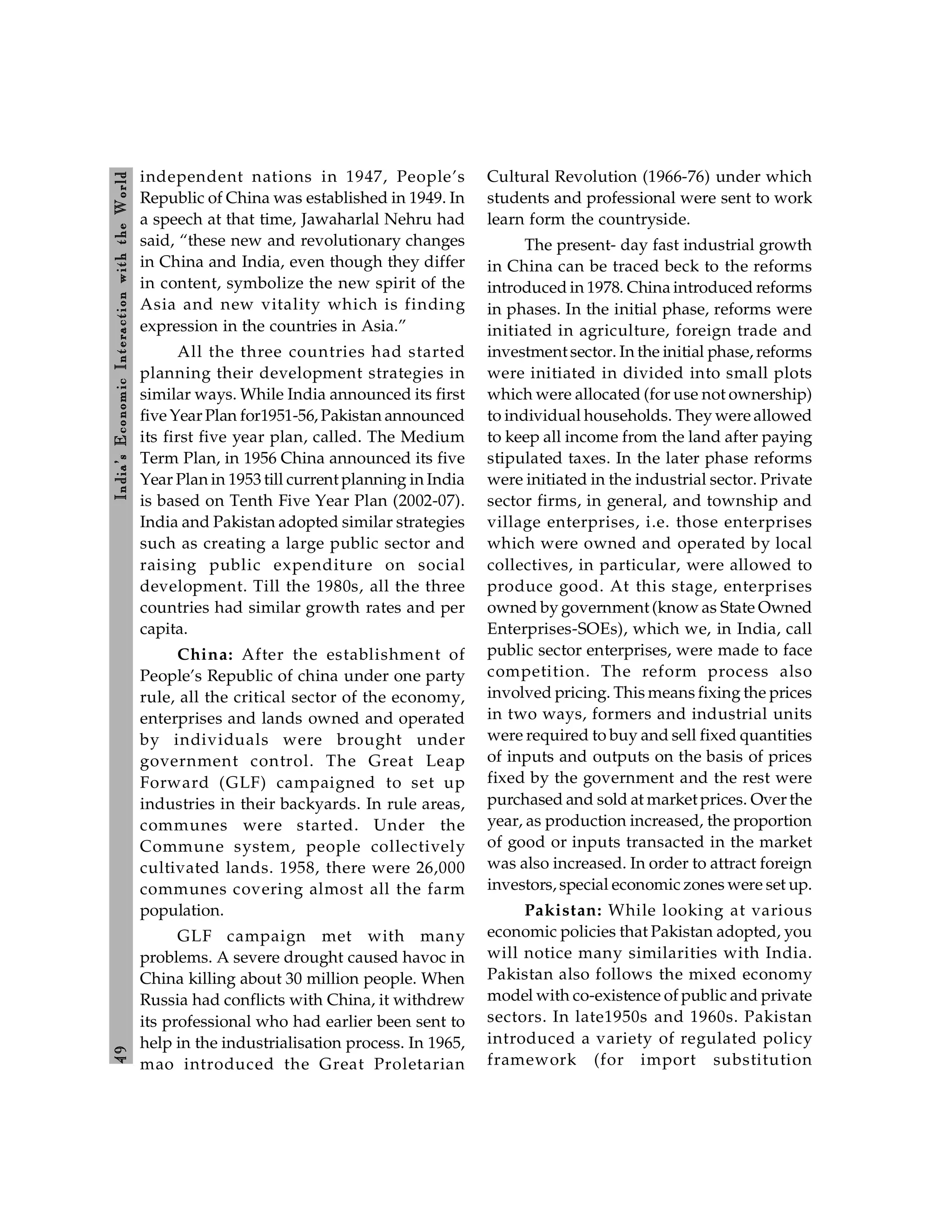 4
9
India’s
Econom
ic
Interaction
with
the
World
independent nations in 1947, People’s
Republic of China was established in 1949. In
a speech at that time, Jawaharlal Nehru had
said, “these new and revolutionary changes
in China and India, even though they differ
in content, symbolize the new spirit of the
Asia and new vitality which is finding
expression in the countries in Asia.”
All the three countries had started
planning their development strategies in
similar ways. While India announced its first
five Year Plan for1951-56, Pakistan announced
its first five year plan, called. The Medium
Term Plan, in 1956 China announced its five
Year Plan in 1953 till current planning in India
is based on Tenth Five Year Plan (2002-07).
India and Pakistan adopted similar strategies
such as creating a large public sector and
raising public expenditure on social
development. Till the 1980s, all the three
countries had similar growth rates and per
capita.
China: After the establishment of
People’s Republic of china under one party
rule, all the critical sector of the economy,
enterprises and lands owned and operated
by individuals were brought under
government control. The Great Leap
Forward (GLF) campaigned to set up
industries in their backyards. In rule areas,
communes were started. Under the
Commune system, people collectively
cultivated lands. 1958, there were 26,000
communes covering almost all the farm
population.
GLF campaign met with many
problems. A severe drought caused havoc in
China killing about 30 million people. When
Russia had conflicts with China, it withdrew
its professional who had earlier been sent to
help in the industrialisation process. In 1965,
mao introduced the Great Proletarian
Cultural Revolution (1966-76) under which
students and professional were sent to work
learn form the countryside.
The present- day fast industrial growth
in China can be traced beck to the reforms
introduced in 1978. China introduced reforms
in phases. In the initial phase, reforms were
initiated in agriculture, foreign trade and
investment sector. In the initial phase, reforms
were initiated in divided into small plots
which were allocated (for use not ownership)
to individual households. They were allowed
to keep all income from the land after paying
stipulated taxes. In the later phase reforms
were initiated in the industrial sector. Private
sector firms, in general, and township and
village enterprises, i.e. those enterprises
which were owned and operated by local
collectives, in particular, were allowed to
produce good. At this stage, enterprises
owned by government (know as State Owned
Enterprises-SOEs), which we, in India, call
public sector enterprises, were made to face
competition. The reform process also
involved pricing. This means fixing the prices
in two ways, formers and industrial units
were required to buy and sell fixed quantities
of inputs and outputs on the basis of prices
fixed by the government and the rest were
purchased and sold at market prices. Over the
year, as production increased, the proportion
of good or inputs transacted in the market
was also increased. In order to attract foreign
investors, special economic zones were set up.
Pakistan: While looking at various
economic policies that Pakistan adopted, you
will notice many similarities with India.
Pakistan also follows the mixed economy
model with co-existence of public and private
sectors. In late1950s and 1960s. Pakistan
introduced a variety of regulated policy
framework (for import substitution
 