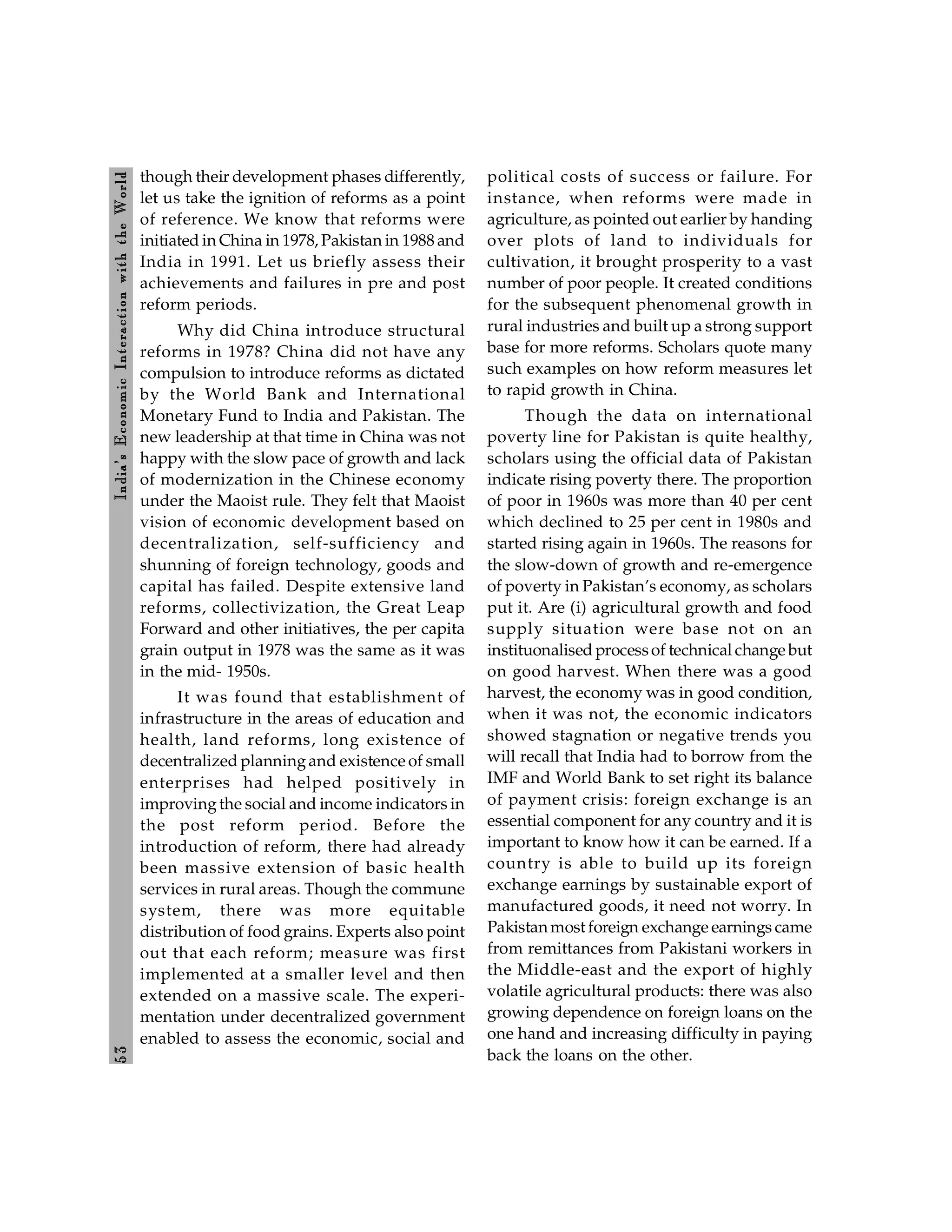 5
3
India’s
Econom
ic
Interaction
with
the
World
though their development phases differently,
let us take the ignition of reforms as a point
of reference. We know that reforms were
initiated in China in 1978, Pakistan in 1988 and
India in 1991. Let us briefly assess their
achievements and failures in pre and post
reform periods.
Why did China introduce structural
reforms in 1978? China did not have any
compulsion to introduce reforms as dictated
by the World Bank and International
Monetary Fund to India and Pakistan. The
new leadership at that time in China was not
happy with the slow pace of growth and lack
of modernization in the Chinese economy
under the Maoist rule. They felt that Maoist
vision of economic development based on
decentralization, self-sufficiency and
shunning of foreign technology, goods and
capital has failed. Despite extensive land
reforms, collectivization, the Great Leap
Forward and other initiatives, the per capita
grain output in 1978 was the same as it was
in the mid- 1950s.
It was found that establishment of
infrastructure in the areas of education and
health, land reforms, long existence of
decentralized planningand existence of small
enterprises had helped positively in
improvingthe social and income indicators in
the post reform period. Before the
introduction of reform, there had already
been massive extension of basic health
services in rural areas. Though the commune
system, there was more equitable
distribution of food grains. Experts also point
out that each reform; measure was first
implemented at a smaller level and then
extended on a massive scale. The experi-
mentation under decentralized government
enabled to assess the economic, social and
political costs of success or failure. For
instance, when reforms were made in
agriculture, as pointed out earlier by handing
over plots of land to individuals for
cultivation, it brought prosperity to a vast
number of poor people. It created conditions
for the subsequent phenomenal growth in
rural industries and built up a strong support
base for more reforms. Scholars quote many
such examples on how reform measures let
to rapid growth in China.
Though the data on international
poverty line for Pakistan is quite healthy,
scholars using the official data of Pakistan
indicate rising poverty there. The proportion
of poor in 1960s was more than 40 per cent
which declined to 25 per cent in 1980s and
started rising again in 1960s. The reasons for
the slow-down of growth and re-emergence
of poverty in Pakistan’s economy, as scholars
put it. Are (i) agricultural growth and food
supply situation were base not on an
instituonalised processof technical change but
on good harvest. When there was a good
harvest, the economy was in good condition,
when it was not, the economic indicators
showed stagnation or negative trends you
will recall that India had to borrow from the
IMF and World Bank to set right its balance
of payment crisis: foreign exchange is an
essential component for any country and it is
important to know how it can be earned. If a
country is able to build up its foreign
exchange earnings by sustainable export of
manufactured goods, it need not worry. In
Pakistanmost foreign exchange earnings came
from remittances from Pakistani workers in
the Middle-east and the export of highly
volatile agricultural products: there was also
growing dependence on foreign loans on the
one hand and increasing difficulty in paying
back the loans on the other.
 