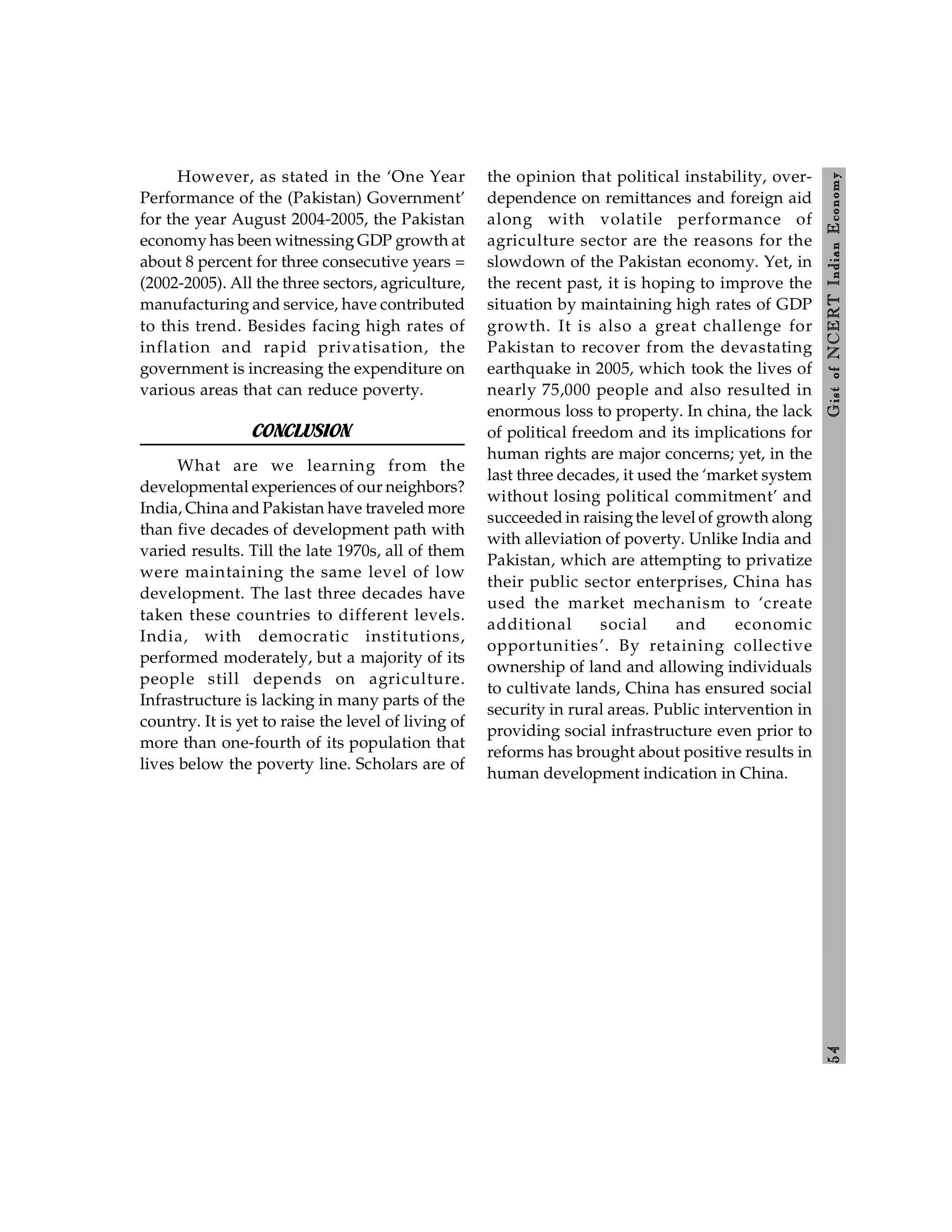 5
4
Gist
of
NCERT
Indian
Economy
However, as stated in the ‘One Year
Performance of the (Pakistan) Government’
for the year August 2004-2005, the Pakistan
economy has been witnessing GDP growth at
about 8 percent for three consecutive years =
(2002-2005). All the three sectors, agriculture,
manufacturing and service, have contributed
to this trend. Besides facing high rates of
inflation and rapid privatisation, the
government is increasing the expenditure on
various areas that can reduce poverty.
CONCLUSION
What are we learning from the
developmental experiences of our neighbors?
India, China and Pakistan have traveled more
than five decades of development path with
varied results. Till the late 1970s, all of them
were maintaining the same level of low
development. The last three decades have
taken these countries to different levels.
India, with democratic institutions,
performed moderately, but a majority of its
people still depends on agriculture.
Infrastructure is lacking in many parts of the
country. It is yet to raise the level of living of
more than one-fourth of its population that
lives below the poverty line. Scholars are of
the opinion that political instability, over-
dependence on remittances and foreign aid
along with volatile performance of
agriculture sector are the reasons for the
slowdown of the Pakistan economy. Yet, in
the recent past, it is hoping to improve the
situation by maintaining high rates of GDP
growth. It is also a great challenge for
Pakistan to recover from the devastating
earthquake in 2005, which took the lives of
nearly 75,000 people and also resulted in
enormous loss to property. In china, the lack
of political freedom and its implications for
human rights are major concerns; yet, in the
last three decades, it used the ‘market system
without losing political commitment’ and
succeeded in raisingthe level of growth along
with alleviation of poverty. Unlike India and
Pakistan, which are attempting to privatize
their public sector enterprises, China has
used the market mechanism to ‘create
additional social and economic
opportunities’. By retaining collective
ownership of land and allowing individuals
to cultivate lands, China has ensured social
security in rural areas. Public intervention in
providing social infrastructure even prior to
reforms has brought about positive results in
human development indication in China.
 