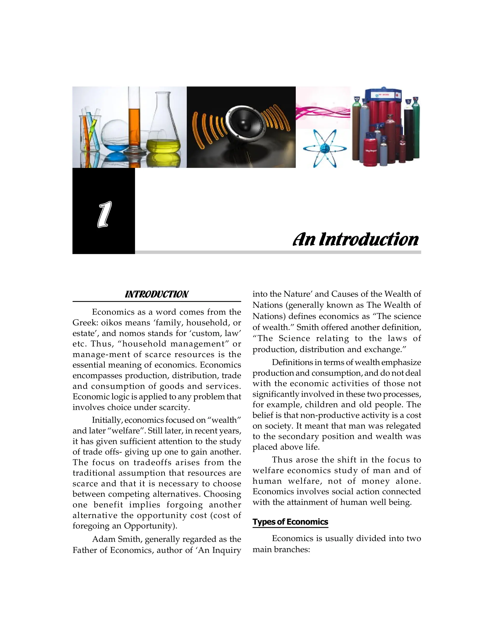 INTRODUCTION
Economics as a word comes from the
Greek: oikos means ‘family, household, or
estate’, and nomos stands for ‘custom, law’
etc. Thus, “household management” or
manage-ment of scarce resources is the
essential meaning of economics. Economics
encompasses production, distribution, trade
and consumption of goods and services.
Economic logic is applied to any problem that
involves choice under scarcity.
Initially, economics focused on “wealth”
and later “welfare”. Still later, in recent years,
it has given sufficient attention to the study
of trade offs- giving up one to gain another.
The focus on tradeoffs arises from the
traditional assumption that resources are
scarce and that it is necessary to choose
between competing alternatives. Choosing
one benefit implies forgoing another
alternative the opportunity cost (cost of
foregoing an Opportunity).
Adam Smith, generally regarded as the
Father of Economics, author of ‘An Inquiry
into the Nature’ and Causes of the Wealth of
Nations (generally known as The Wealth of
Nations) defines economics as “The science
of wealth.” Smith offered another definition,
“The Science relating to the laws of
production, distribution and exchange.”
Definitions in terms of wealth emphasize
production and consumption, and do not deal
with the economic activities of those not
significantly involved in these two processes,
for example, children and old people. The
belief is that non-productive activity is a cost
on society. It meant that man was relegated
to the secondary position and wealth was
placed above life.
Thus arose the shift in the focus to
welfare economics study of man and of
human welfare, not of money alone.
Economics involves social action connected
with the attainment of human well being.
Types of Economics
Economics is usually divided into two
main branches:
An Introduction
1
 