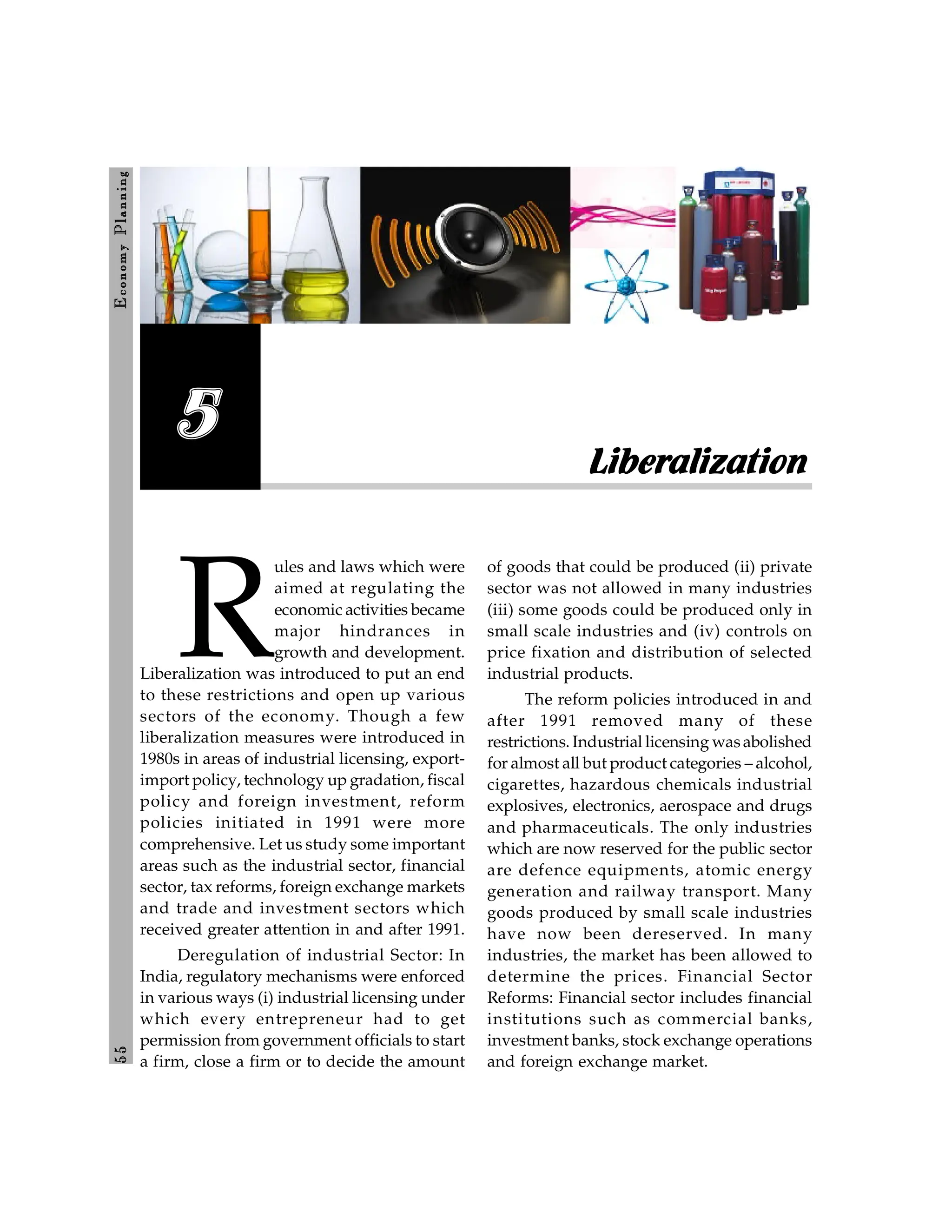 5
5
E
conom
y
P
lanning
Liberalization
5
R
ules and laws which were
aimed at regulating the
economic activities became
major hindrances in
growth and development.
Liberalization was introduced to put an end
to these restrictions and open up various
sectors of the economy. Though a few
liberalization measures were introduced in
1980s in areas of industrial licensing, export-
import policy, technology up gradation, fiscal
policy and foreign investment, reform
policies initiated in 1991 were more
comprehensive. Let us study some important
areas such as the industrial sector, financial
sector, tax reforms, foreign exchange markets
and trade and investment sectors which
received greater attention in and after 1991.
Deregulation of industrial Sector: In
India, regulatory mechanisms were enforced
in various ways (i) industrial licensing under
which every entrepreneur had to get
permission from government officials to start
a firm, close a firm or to decide the amount
of goods that could be produced (ii) private
sector was not allowed in many industries
(iii) some goods could be produced only in
small scale industries and (iv) controls on
price fixation and distribution of selected
industrial products.
The reform policies introduced in and
after 1991 removed many of these
restrictions. Industrial licensing wasabolished
for almost all but product categories – alcohol,
cigarettes, hazardous chemicals industrial
explosives, electronics, aerospace and drugs
and pharmaceuticals. The only industries
which are now reserved for the public sector
are defence equipments, atomic energy
generation and railway transport. Many
goods produced by small scale industries
have now been dereserved. In many
industries, the market has been allowed to
determine the prices. Financial Sector
Reforms: Financial sector includes financial
institutions such as commercial banks,
investment banks, stock exchange operations
and foreign exchange market.
 