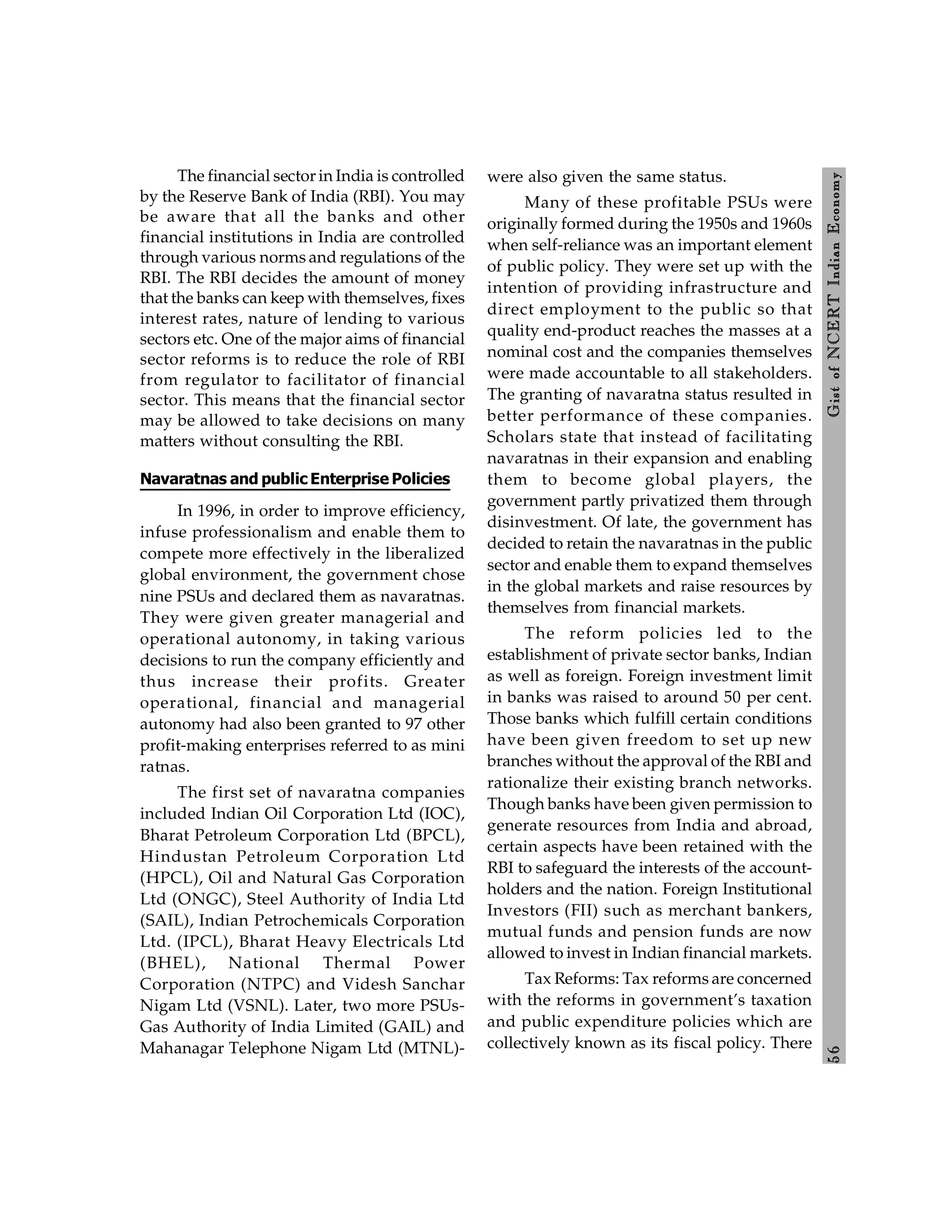 5
6
Gist
of
NCERT
Indian
Economy
The financial sector in India is controlled
by the Reserve Bank of India (RBI). You may
be aware that all the banks and other
financial institutions in India are controlled
through various norms and regulations of the
RBI. The RBI decides the amount of money
that the banks can keep with themselves, fixes
interest rates, nature of lending to various
sectors etc. One of the major aims of financial
sector reforms is to reduce the role of RBI
from regulator to facilitator of financial
sector. This means that the financial sector
may be allowed to take decisions on many
matters without consulting the RBI.
Navaratnas and public Enterprise Policies
In 1996, in order to improve efficiency,
infuse professionalism and enable them to
compete more effectively in the liberalized
global environment, the government chose
nine PSUs and declared them as navaratnas.
They were given greater managerial and
operational autonomy, in taking various
decisions to run the company efficiently and
thus increase their profits. Greater
operational, financial and managerial
autonomy had also been granted to 97 other
profit-making enterprises referred to as mini
ratnas.
The first set of navaratna companies
included Indian Oil Corporation Ltd (IOC),
Bharat Petroleum Corporation Ltd (BPCL),
Hindustan Petroleum Corporation Ltd
(HPCL), Oil and Natural Gas Corporation
Ltd (ONGC), Steel Authority of India Ltd
(SAIL), Indian Petrochemicals Corporation
Ltd. (IPCL), Bharat Heavy Electricals Ltd
(BHEL), National Thermal Power
Corporation (NTPC) and Videsh Sanchar
Nigam Ltd (VSNL). Later, two more PSUs-
Gas Authority of India Limited (GAIL) and
Mahanagar Telephone Nigam Ltd (MTNL)-
were also given the same status.
Many of these profitable PSUs were
originally formed during the 1950s and 1960s
when self-reliance was an important element
of public policy. They were set up with the
intention of providing infrastructure and
direct employment to the public so that
quality end-product reaches the masses at a
nominal cost and the companies themselves
were made accountable to all stakeholders.
The granting of navaratna status resulted in
better performance of these companies.
Scholars state that instead of facilitating
navaratnas in their expansion and enabling
them to become global players, the
government partly privatized them through
disinvestment. Of late, the government has
decided to retain the navaratnas in the public
sector and enable them to expand themselves
in the global markets and raise resources by
themselves from financial markets.
The reform policies led to the
establishment of private sector banks, Indian
as well as foreign. Foreign investment limit
in banks was raised to around 50 per cent.
Those banks which fulfill certain conditions
have been given freedom to set up new
branches without the approval of the RBI and
rationalize their existing branch networks.
Though banks have been given permission to
generate resources from India and abroad,
certain aspects have been retained with the
RBI to safeguard the interests of the account-
holders and the nation. Foreign Institutional
Investors (FII) such as merchant bankers,
mutual funds and pension funds are now
allowed to invest in Indian financial markets.
Tax Reforms: Tax reforms are concerned
with the reforms in government’s taxation
and public expenditure policies which are
collectively known as its fiscal policy. There
 