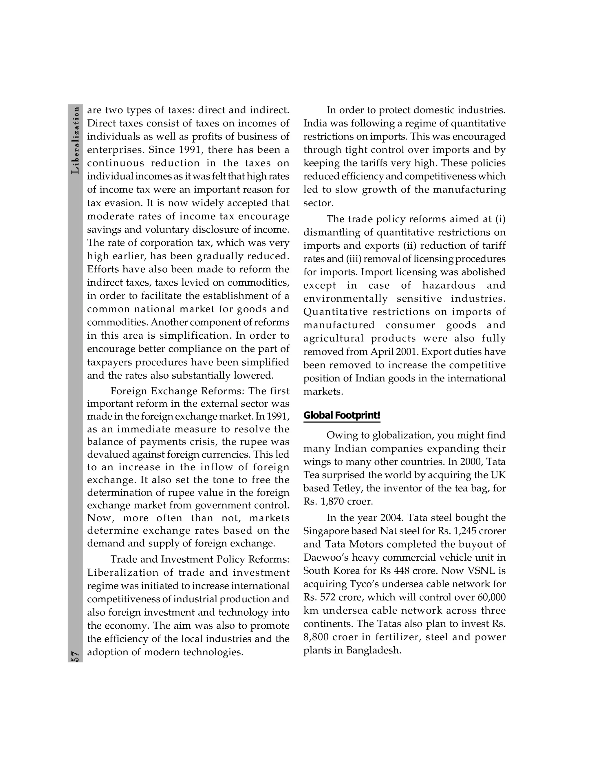 5
7
L
ib
er
a
l
iz
at
io
n
are two types of taxes: direct and indirect.
Direct taxes consist of taxes on incomes of
individuals as well as profits of business of
enterprises. Since 1991, there has been a
continuous reduction in the taxes on
individual incomes as it wasfelt that high rates
of income tax were an important reason for
tax evasion. It is now widely accepted that
moderate rates of income tax encourage
savings and voluntary disclosure of income.
The rate of corporation tax, which was very
high earlier, has been gradually reduced.
Efforts have also been made to reform the
indirect taxes, taxes levied on commodities,
in order to facilitate the establishment of a
common national market for goods and
commodities. Another component of reforms
in this area is simplification. In order to
encourage better compliance on the part of
taxpayers procedures have been simplified
and the rates also substantially lowered.
Foreign Exchange Reforms: The first
important reform in the external sector was
made in the foreign exchange market. In 1991,
as an immediate measure to resolve the
balance of payments crisis, the rupee was
devalued against foreign currencies. This led
to an increase in the inflow of foreign
exchange. It also set the tone to free the
determination of rupee value in the foreign
exchange market from government control.
Now, more often than not, markets
determine exchange rates based on the
demand and supply of foreign exchange.
Trade and Investment Policy Reforms:
Liberalization of trade and investment
regime was initiated to increase international
competitiveness of industrial production and
also foreign investment and technology into
the economy. The aim was also to promote
the efficiency of the local industries and the
adoption of modern technologies.
In order to protect domestic industries.
India was following a regime of quantitative
restrictions on imports. This was encouraged
through tight control over imports and by
keeping the tariffs very high. These policies
reduced efficiencyand competitiveness which
led to slow growth of the manufacturing
sector.
The trade policy reforms aimed at (i)
dismantling of quantitative restrictions on
imports and exports (ii) reduction of tariff
rates and (iii) removal of licensingprocedures
for imports. Import licensing was abolished
except in case of hazardous and
environmentally sensitive industries.
Quantitative restrictions on imports of
manufactured consumer goods and
agricultural products were also fully
removed from April 2001. Export duties have
been removed to increase the competitive
position of Indian goods in the international
markets.
Global Footprint!
Owing to globalization, you might find
many Indian companies expanding their
wings to many other countries. In 2000, Tata
Tea surprised the world by acquiring the UK
based Tetley, the inventor of the tea bag, for
Rs. 1,870 croer.
In the year 2004. Tata steel bought the
Singapore based Nat steel for Rs. 1,245 crorer
and Tata Motors completed the buyout of
Daewoo’s heavy commercial vehicle unit in
South Korea for Rs 448 crore. Now VSNL is
acquiring Tyco’s undersea cable network for
Rs. 572 crore, which will control over 60,000
km undersea cable network across three
continents. The Tatas also plan to invest Rs.
8,800 croer in fertilizer, steel and power
plants in Bangladesh.
 