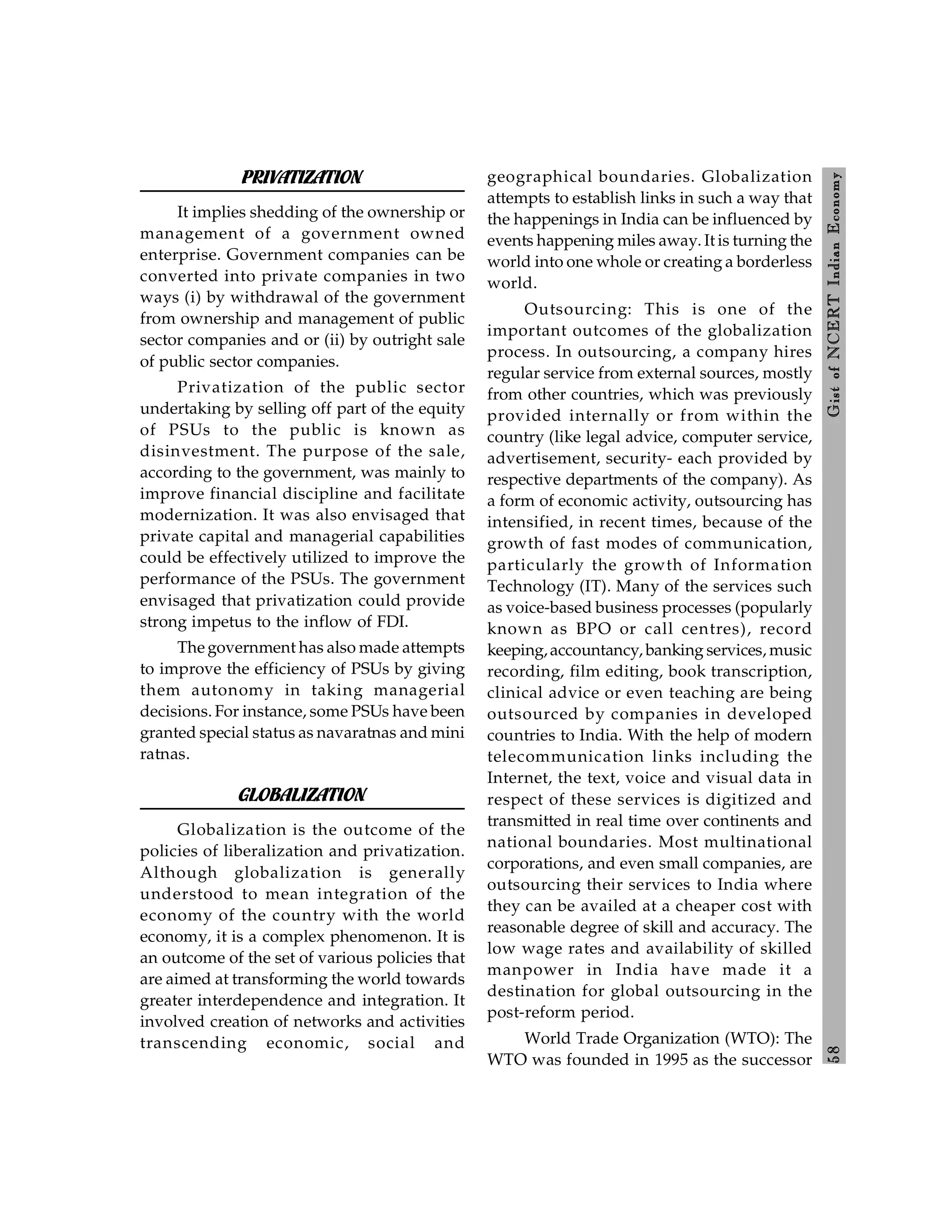 5
8
Gist
of
NCERT
Indian
Economy
PRIVATIZATION
It implies shedding of the ownership or
management of a government owned
enterprise. Government companies can be
converted into private companies in two
ways (i) by withdrawal of the government
from ownership and management of public
sector companies and or (ii) by outright sale
of public sector companies.
Privatization of the public sector
undertaking by selling off part of the equity
of PSUs to the public is known as
disinvestment. The purpose of the sale,
according to the government, was mainly to
improve financial discipline and facilitate
modernization. It was also envisaged that
private capital and managerial capabilities
could be effectively utilized to improve the
performance of the PSUs. The government
envisaged that privatization could provide
strong impetus to the inflow of FDI.
The government has also made attempts
to improve the efficiency of PSUs by giving
them autonomy in taking managerial
decisions. For instance, some PSUs have been
granted special status as navaratnas and mini
ratnas.
GLOBALIZATION
Globalization is the outcome of the
policies of liberalization and privatization.
Although globalization is generally
understood to mean integration of the
economy of the country with the world
economy, it is a complex phenomenon. It is
an outcome of the set of various policies that
are aimed at transforming the world towards
greater interdependence and integration. It
involved creation of networks and activities
transcending economic, social and
geographical boundaries. Globalization
attempts to establish links in such a way that
the happenings in India can be influenced by
events happening miles away. It is turning the
world into one whole or creating a borderless
world.
Outsourcing: This is one of the
important outcomes of the globalization
process. In outsourcing, a company hires
regular service from external sources, mostly
from other countries, which was previously
provided internally or from within the
country (like legal advice, computer service,
advertisement, security- each provided by
respective departments of the company). As
a form of economic activity, outsourcing has
intensified, in recent times, because of the
growth of fast modes of communication,
particularly the growth of Information
Technology (IT). Many of the services such
as voice-based business processes (popularly
known as BPO or call centres), record
keeping,accountancy, banking services, music
recording, film editing, book transcription,
clinical advice or even teaching are being
outsourced by companies in developed
countries to India. With the help of modern
telecommunication links including the
Internet, the text, voice and visual data in
respect of these services is digitized and
transmitted in real time over continents and
national boundaries. Most multinational
corporations, and even small companies, are
outsourcing their services to India where
they can be availed at a cheaper cost with
reasonable degree of skill and accuracy. The
low wage rates and availability of skilled
manpower in India have made it a
destination for global outsourcing in the
post-reform period.
World Trade Organization (WTO): The
WTO was founded in 1995 as the successor
 