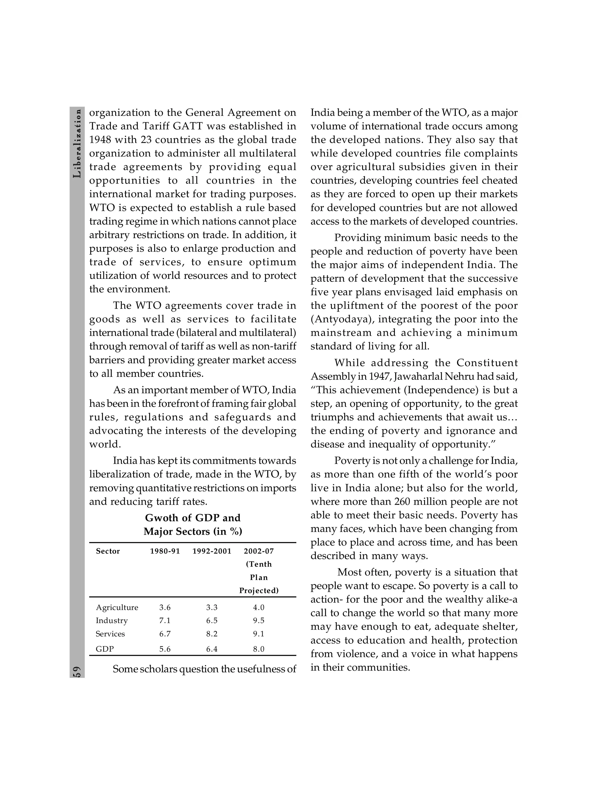 5
9
L
ib
er
a
l
iz
at
io
n
organization to the General Agreement on
Trade and Tariff GATT was established in
1948 with 23 countries as the global trade
organization to administer all multilateral
trade agreements by providing equal
opportunities to all countries in the
international market for trading purposes.
WTO is expected to establish a rule based
trading regime in which nations cannot place
arbitrary restrictions on trade. In addition, it
purposes is also to enlarge production and
trade of services, to ensure optimum
utilization of world resources and to protect
the environment.
The WTO agreements cover trade in
goods as well as services to facilitate
international trade (bilateral and multilateral)
through removal of tariff as well as non-tariff
barriers and providing greater market access
to all member countries.
As an important member of WTO, India
has been in the forefront of framing fair global
rules, regulations and safeguards and
advocating the interests of the developing
world.
India has kept its commitments towards
liberalization of trade, made in the WTO, by
removing quantitative restrictions on imports
and reducing tariff rates.
Gwoth of GDP and
Major Sectors (in %)
Sector 1980-91 1992-2001 2002-07
(Tenth
Plan
Projected)
Agriculture 3.6 3.3 4.0
Industry 7.1 6.5 9.5
Services 6.7 8.2 9.1
GDP 5.6 6.4 8.0
Some scholars question the usefulness of
India being a member of the WTO, as a major
volume of international trade occurs among
the developed nations. They also say that
while developed countries file complaints
over agricultural subsidies given in their
countries, developing countries feel cheated
as they are forced to open up their markets
for developed countries but are not allowed
access to the markets of developed countries.
Providing minimum basic needs to the
people and reduction of poverty have been
the major aims of independent India. The
pattern of development that the successive
five year plans envisaged laid emphasis on
the upliftment of the poorest of the poor
(Antyodaya), integrating the poor into the
mainstream and achieving a minimum
standard of living for all.
While addressing the Constituent
Assemblyin 1947, Jawaharlal Nehru had said,
“This achievement (Independence) is but a
step, an opening of opportunity, to the great
triumphs and achievements that await us…
the ending of poverty and ignorance and
disease and inequality of opportunity.”
Poverty is not only a challenge for India,
as more than one fifth of the world’s poor
live in India alone; but also for the world,
where more than 260 million people are not
able to meet their basic needs. Poverty has
many faces, which have been changing from
place to place and across time, and has been
described in many ways.
Most often, poverty is a situation that
people want to escape. So poverty is a call to
action- for the poor and the wealthy alike-a
call to change the world so that many more
may have enough to eat, adequate shelter,
access to education and health, protection
from violence, and a voice in what happens
in their communities.
 
