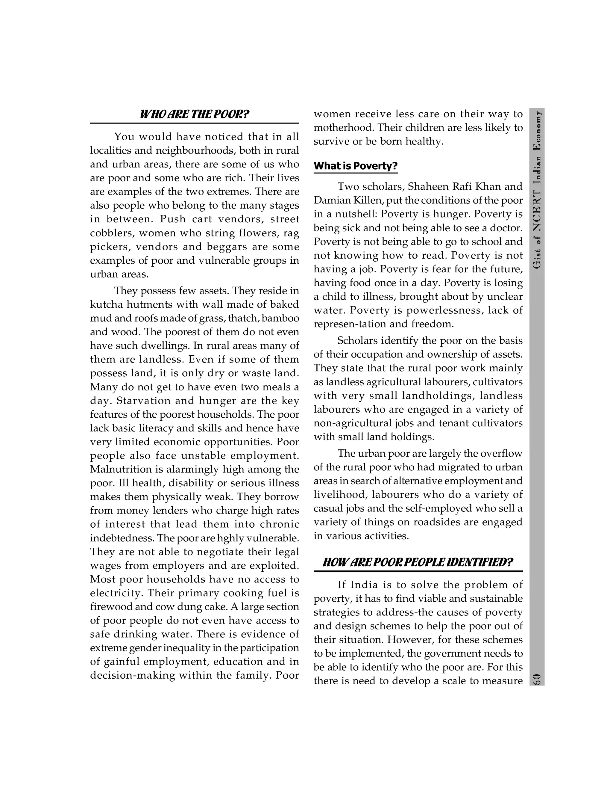 6
0
Gist
of
NCERT
Indian
Economy
WHO ARE THEPOOR?
You would have noticed that in all
localities and neighbourhoods, both in rural
and urban areas, there are some of us who
are poor and some who are rich. Their lives
are examples of the two extremes. There are
also people who belong to the many stages
in between. Push cart vendors, street
cobblers, women who string flowers, rag
pickers, vendors and beggars are some
examples of poor and vulnerable groups in
urban areas.
They possess few assets. They reside in
kutcha hutments with wall made of baked
mud and roofs made of grass, thatch, bamboo
and wood. The poorest of them do not even
have such dwellings. In rural areas many of
them are landless. Even if some of them
possess land, it is only dry or waste land.
Many do not get to have even two meals a
day. Starvation and hunger are the key
features of the poorest households. The poor
lack basic literacy and skills and hence have
very limited economic opportunities. Poor
people also face unstable employment.
Malnutrition is alarmingly high among the
poor. Ill health, disability or serious illness
makes them physically weak. They borrow
from money lenders who charge high rates
of interest that lead them into chronic
indebtedness. The poor are hghly vulnerable.
They are not able to negotiate their legal
wages from employers and are exploited.
Most poor households have no access to
electricity. Their primary cooking fuel is
firewood and cow dung cake. A large section
of poor people do not even have access to
safe drinking water. There is evidence of
extreme gender inequality in the participation
of gainful employment, education and in
decision-making within the family. Poor
women receive less care on their way to
motherhood. Their children are less likely to
survive or be born healthy.
What is Poverty?
Two scholars, Shaheen Rafi Khan and
Damian Killen, put the conditions of the poor
in a nutshell: Poverty is hunger. Poverty is
being sick and not being able to see a doctor.
Poverty is not being able to go to school and
not knowing how to read. Poverty is not
having a job. Poverty is fear for the future,
having food once in a day. Poverty is losing
a child to illness, brought about by unclear
water. Poverty is powerlessness, lack of
represen-tation and freedom.
Scholars identify the poor on the basis
of their occupation and ownership of assets.
They state that the rural poor work mainly
as landless agricultural labourers, cultivators
with very small landholdings, landless
labourers who are engaged in a variety of
non-agricultural jobs and tenant cultivators
with small land holdings.
The urban poor are largely the overflow
of the rural poor who had migrated to urban
areas in search of alternative employment and
livelihood, labourers who do a variety of
casual jobs and the self-employed who sell a
variety of things on roadsides are engaged
in various activities.
HOW AREPOOR PEOPLE IDENTIFIED?
If India is to solve the problem of
poverty, it has to find viable and sustainable
strategies to address-the causes of poverty
and design schemes to help the poor out of
their situation. However, for these schemes
to be implemented, the government needs to
be able to identify who the poor are. For this
there is need to develop a scale to measure
 